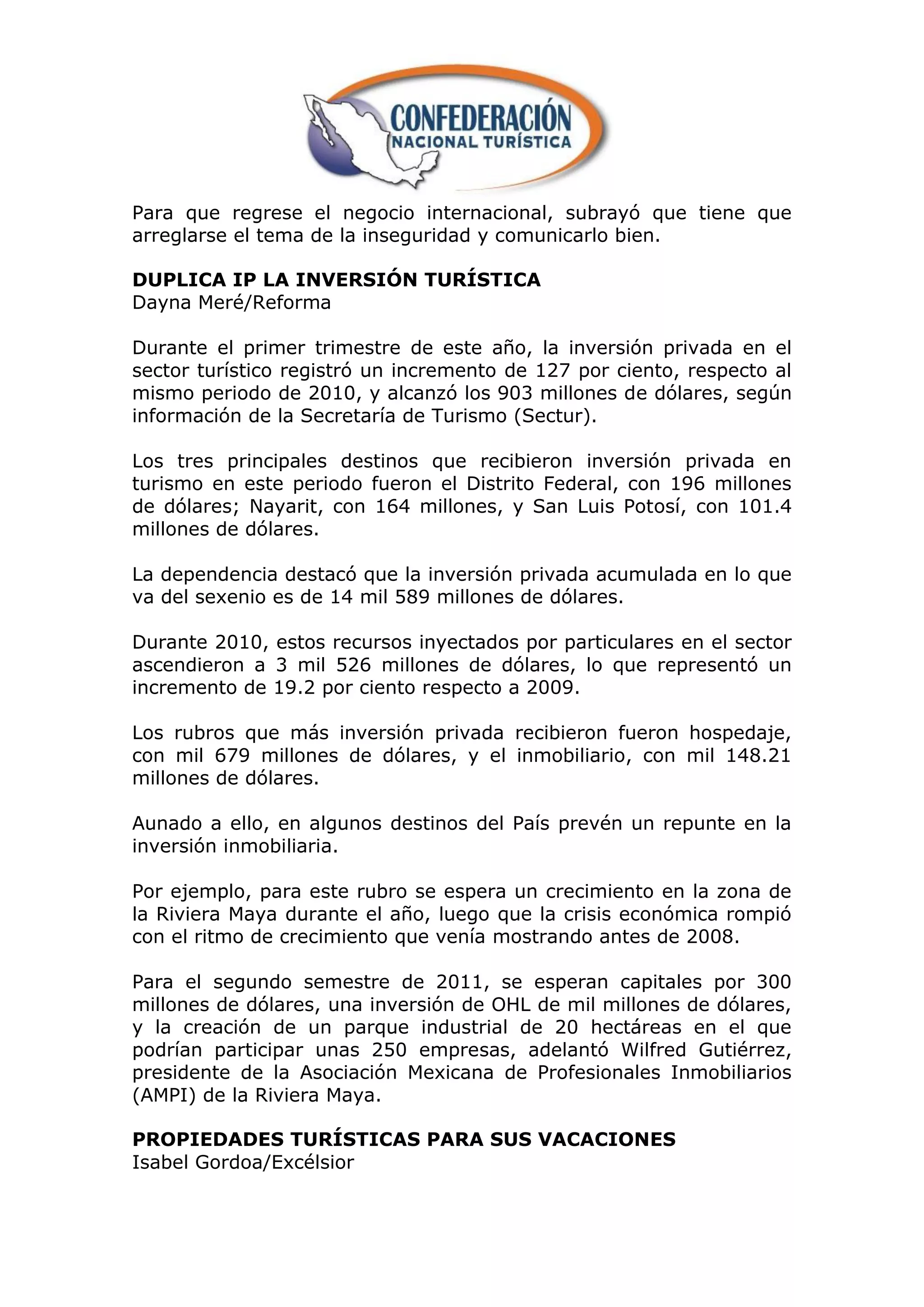 Para que regrese el negocio internacional, subrayó que tiene que
arreglarse el tema de la inseguridad y comunicarlo bien.

DUPLICA IP LA INVERSIÓN TURÍSTICA
Dayna Meré/Reforma

Durante el primer trimestre de este año, la inversión privada en el
sector turístico registró un incremento de 127 por ciento, respecto al
mismo periodo de 2010, y alcanzó los 903 millones de dólares, según
información de la Secretaría de Turismo (Sectur).

Los tres principales destinos que recibieron inversión privada en
turismo en este periodo fueron el Distrito Federal, con 196 millones
de dólares; Nayarit, con 164 millones, y San Luis Potosí, con 101.4
millones de dólares.

La dependencia destacó que la inversión privada acumulada en lo que
va del sexenio es de 14 mil 589 millones de dólares.

Durante 2010, estos recursos inyectados por particulares en el sector
ascendieron a 3 mil 526 millones de dólares, lo que representó un
incremento de 19.2 por ciento respecto a 2009.

Los rubros que más inversión privada recibieron fueron hospedaje,
con mil 679 millones de dólares, y el inmobiliario, con mil 148.21
millones de dólares.

Aunado a ello, en algunos destinos del País prevén un repunte en la
inversión inmobiliaria.

Por ejemplo, para este rubro se espera un crecimiento en la zona de
la Riviera Maya durante el año, luego que la crisis económica rompió
con el ritmo de crecimiento que venía mostrando antes de 2008.

Para el segundo semestre de 2011, se esperan capitales por 300
millones de dólares, una inversión de OHL de mil millones de dólares,
y la creación de un parque industrial de 20 hectáreas en el que
podrían participar unas 250 empresas, adelantó Wilfred Gutiérrez,
presidente de la Asociación Mexicana de Profesionales Inmobiliarios
(AMPI) de la Riviera Maya.

PROPIEDADES TURÍSTICAS PARA SUS VACACIONES
Isabel Gordoa/Excélsior
 