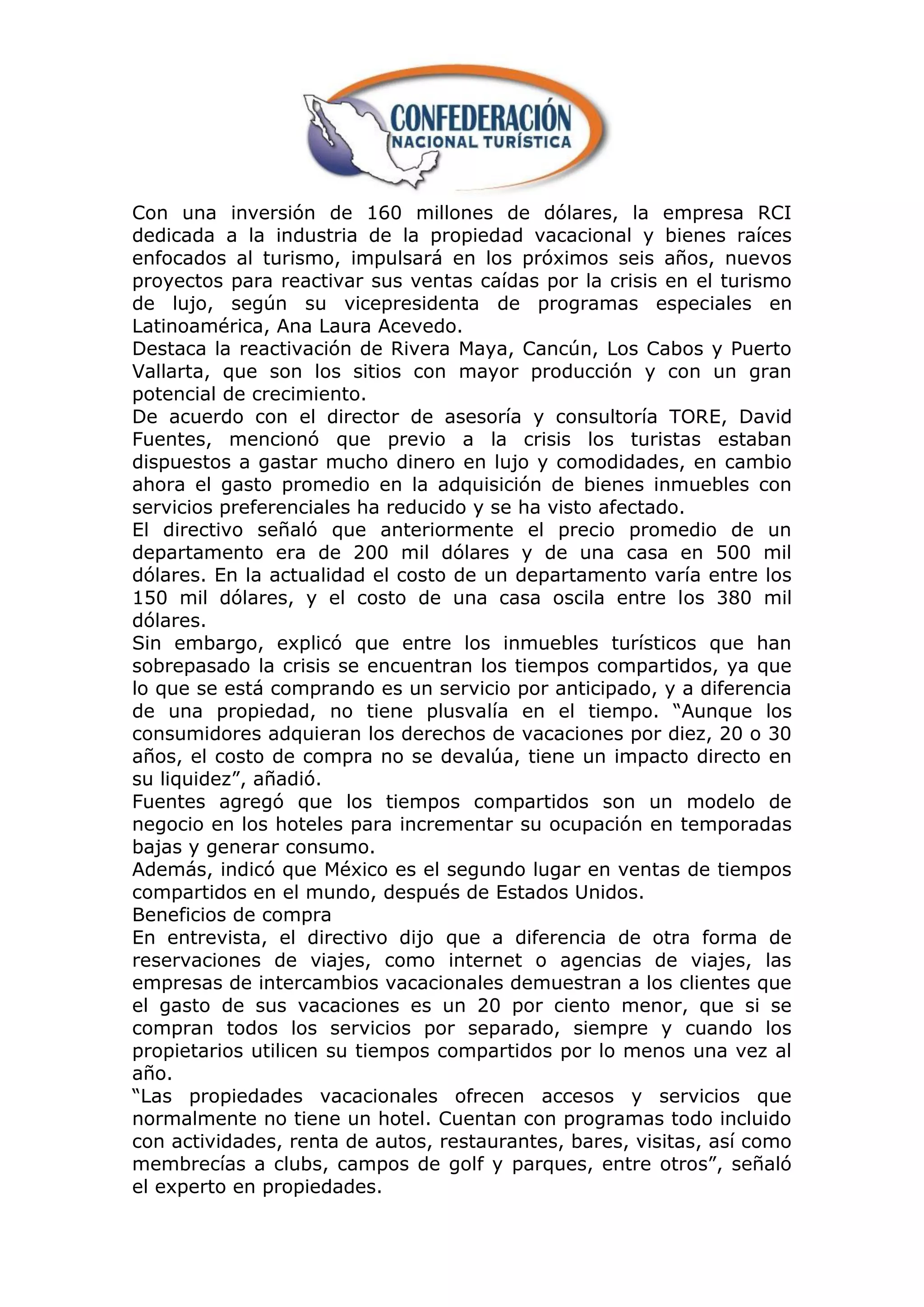 Con una inversión de 160 millones de dólares, la empresa RCI
dedicada a la industria de la propiedad vacacional y bienes raíces
enfocados al turismo, impulsará en los próximos seis años, nuevos
proyectos para reactivar sus ventas caídas por la crisis en el turismo
de lujo, según su vicepresidenta de programas especiales en
Latinoamérica, Ana Laura Acevedo.
Destaca la reactivación de Rivera Maya, Cancún, Los Cabos y Puerto
Vallarta, que son los sitios con mayor producción y con un gran
potencial de crecimiento.
De acuerdo con el director de asesoría y consultoría TORE, David
Fuentes, mencionó que previo a la crisis los turistas estaban
dispuestos a gastar mucho dinero en lujo y comodidades, en cambio
ahora el gasto promedio en la adquisición de bienes inmuebles con
servicios preferenciales ha reducido y se ha visto afectado.
El directivo señaló que anteriormente el precio promedio de un
departamento era de 200 mil dólares y de una casa en 500 mil
dólares. En la actualidad el costo de un departamento varía entre los
150 mil dólares, y el costo de una casa oscila entre los 380 mil
dólares.
Sin embargo, explicó que entre los inmuebles turísticos que han
sobrepasado la crisis se encuentran los tiempos compartidos, ya que
lo que se está comprando es un servicio por anticipado, y a diferencia
de una propiedad, no tiene plusvalía en el tiempo. “Aunque los
consumidores adquieran los derechos de vacaciones por diez, 20 o 30
años, el costo de compra no se devalúa, tiene un impacto directo en
su liquidez”, añadió.
Fuentes agregó que los tiempos compartidos son un modelo de
negocio en los hoteles para incrementar su ocupación en temporadas
bajas y generar consumo.
Además, indicó que México es el segundo lugar en ventas de tiempos
compartidos en el mundo, después de Estados Unidos.
Beneficios de compra
En entrevista, el directivo dijo que a diferencia de otra forma de
reservaciones de viajes, como internet o agencias de viajes, las
empresas de intercambios vacacionales demuestran a los clientes que
el gasto de sus vacaciones es un 20 por ciento menor, que si se
compran todos los servicios por separado, siempre y cuando los
propietarios utilicen su tiempos compartidos por lo menos una vez al
año.
“Las propiedades vacacionales ofrecen accesos y servicios que
normalmente no tiene un hotel. Cuentan con programas todo incluido
con actividades, renta de autos, restaurantes, bares, visitas, así como
membrecías a clubs, campos de golf y parques, entre otros”, señaló
el experto en propiedades.
 