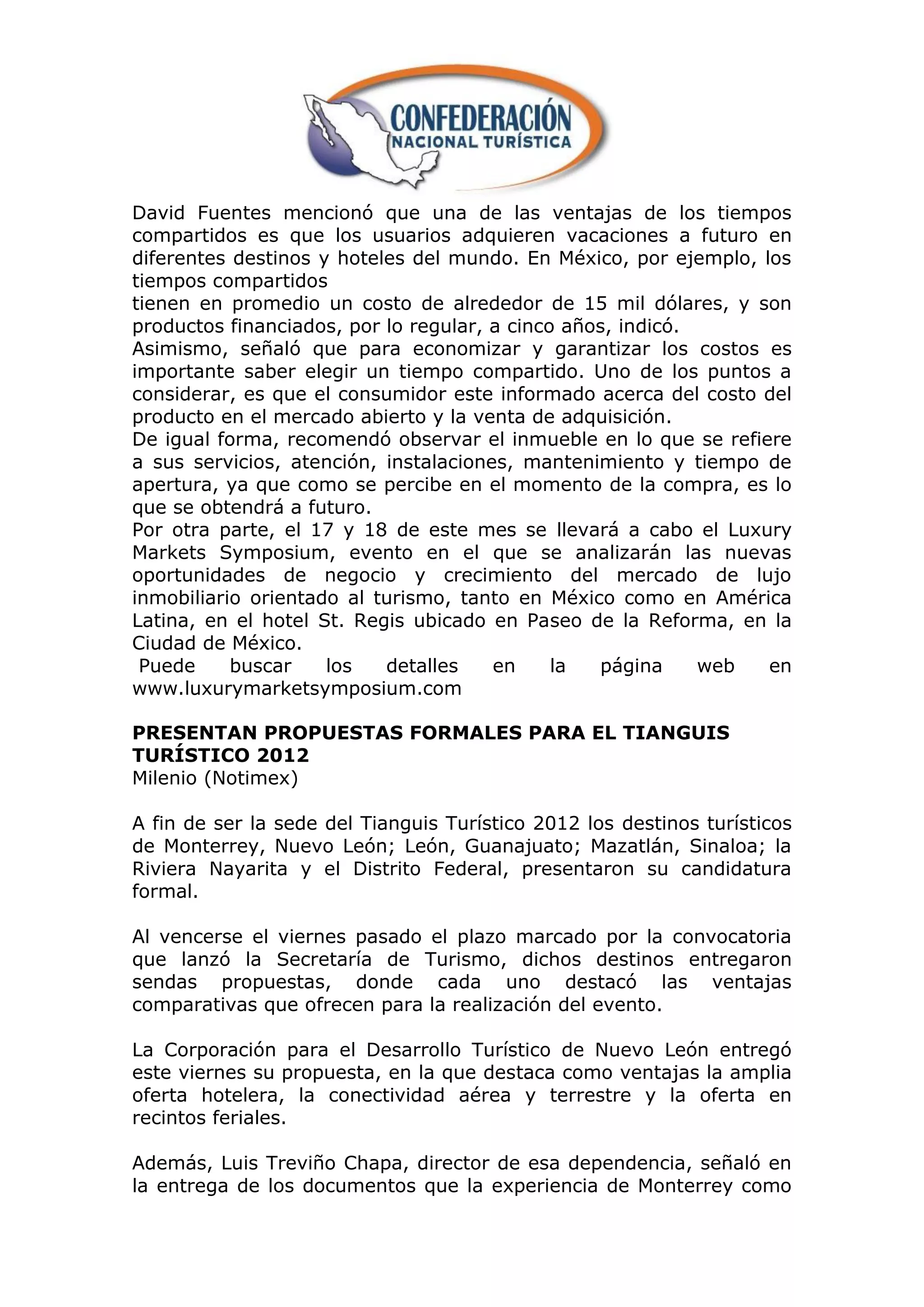 David Fuentes mencionó que una de las ventajas de los tiempos
compartidos es que los usuarios adquieren vacaciones a futuro en
diferentes destinos y hoteles del mundo. En México, por ejemplo, los
tiempos compartidos
tienen en promedio un costo de alrededor de 15 mil dólares, y son
productos financiados, por lo regular, a cinco años, indicó.
Asimismo, señaló que para economizar y garantizar los costos es
importante saber elegir un tiempo compartido. Uno de los puntos a
considerar, es que el consumidor este informado acerca del costo del
producto en el mercado abierto y la venta de adquisición.
De igual forma, recomendó observar el inmueble en lo que se refiere
a sus servicios, atención, instalaciones, mantenimiento y tiempo de
apertura, ya que como se percibe en el momento de la compra, es lo
que se obtendrá a futuro.
Por otra parte, el 17 y 18 de este mes se llevará a cabo el Luxury
Markets Symposium, evento en el que se analizarán las nuevas
oportunidades de negocio y crecimiento del mercado de lujo
inmobiliario orientado al turismo, tanto en México como en América
Latina, en el hotel St. Regis ubicado en Paseo de la Reforma, en la
Ciudad de México.
 Puede     buscar    los   detalles    en     la  página     web  en
www.luxurymarketsymposium.com

PRESENTAN PROPUESTAS FORMALES PARA EL TIANGUIS
TURÍSTICO 2012
Milenio (Notimex)

A fin de ser la sede del Tianguis Turístico 2012 los destinos turísticos
de Monterrey, Nuevo León; León, Guanajuato; Mazatlán, Sinaloa; la
Riviera Nayarita y el Distrito Federal, presentaron su candidatura
formal.

Al vencerse el viernes pasado el plazo marcado por la convocatoria
que lanzó la Secretaría de Turismo, dichos destinos entregaron
sendas propuestas, donde cada uno destacó las ventajas
comparativas que ofrecen para la realización del evento.

La Corporación para el Desarrollo Turístico de Nuevo León entregó
este viernes su propuesta, en la que destaca como ventajas la amplia
oferta hotelera, la conectividad aérea y terrestre y la oferta en
recintos feriales.

Además, Luis Treviño Chapa, director de esa dependencia, señaló en
la entrega de los documentos que la experiencia de Monterrey como
 