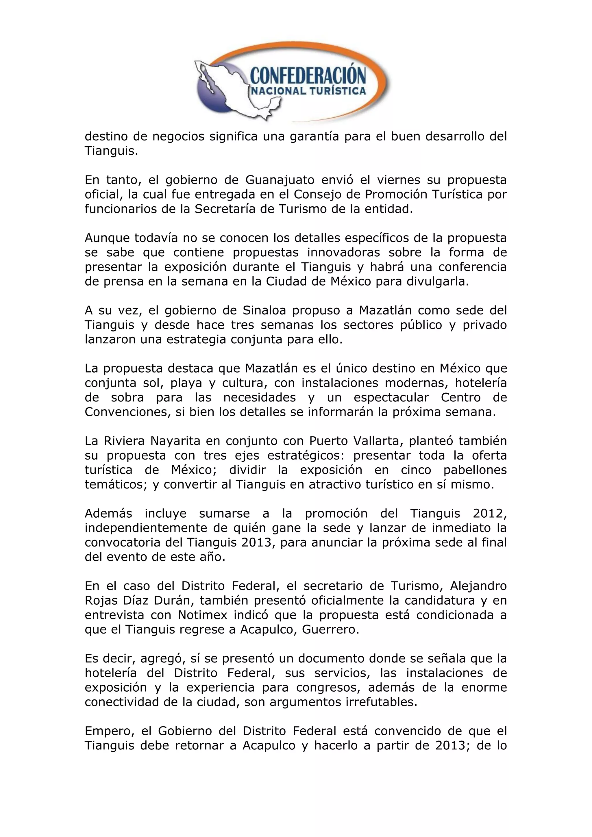 destino de negocios significa una garantía para el buen desarrollo del
Tianguis.

En tanto, el gobierno de Guanajuato envió el viernes su propuesta
oficial, la cual fue entregada en el Consejo de Promoción Turística por
funcionarios de la Secretaría de Turismo de la entidad.

Aunque todavía no se conocen los detalles específicos de la propuesta
se sabe que contiene propuestas innovadoras sobre la forma de
presentar la exposición durante el Tianguis y habrá una conferencia
de prensa en la semana en la Ciudad de México para divulgarla.

A su vez, el gobierno de Sinaloa propuso a Mazatlán como sede del
Tianguis y desde hace tres semanas los sectores público y privado
lanzaron una estrategia conjunta para ello.

La propuesta destaca que Mazatlán es el único destino en México que
conjunta sol, playa y cultura, con instalaciones modernas, hotelería
de sobra para las necesidades y un espectacular Centro de
Convenciones, si bien los detalles se informarán la próxima semana.

La Riviera Nayarita en conjunto con Puerto Vallarta, planteó también
su propuesta con tres ejes estratégicos: presentar toda la oferta
turística de México; dividir la exposición en cinco pabellones
temáticos; y convertir al Tianguis en atractivo turístico en sí mismo.

Además incluye sumarse a la promoción del Tianguis 2012,
independientemente de quién gane la sede y lanzar de inmediato la
convocatoria del Tianguis 2013, para anunciar la próxima sede al final
del evento de este año.

En el caso del Distrito Federal, el secretario de Turismo, Alejandro
Rojas Díaz Durán, también presentó oficialmente la candidatura y en
entrevista con Notimex indicó que la propuesta está condicionada a
que el Tianguis regrese a Acapulco, Guerrero.

Es decir, agregó, sí se presentó un documento donde se señala que la
hotelería del Distrito Federal, sus servicios, las instalaciones de
exposición y la experiencia para congresos, además de la enorme
conectividad de la ciudad, son argumentos irrefutables.

Empero, el Gobierno del Distrito Federal está convencido de que el
Tianguis debe retornar a Acapulco y hacerlo a partir de 2013; de lo
 