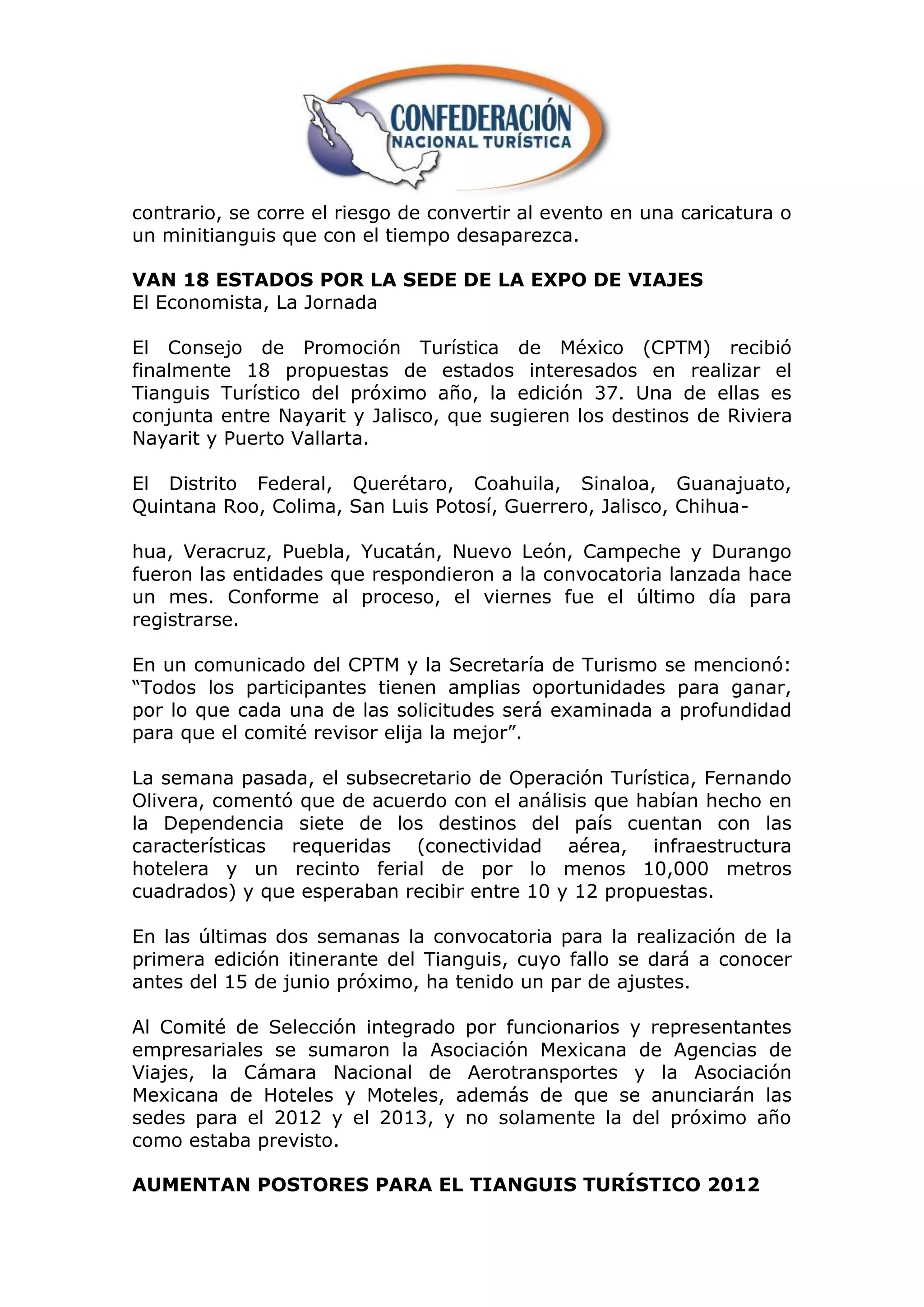 contrario, se corre el riesgo de convertir al evento en una caricatura o
un minitianguis que con el tiempo desaparezca.

VAN 18 ESTADOS POR LA SEDE DE LA EXPO DE VIAJES
El Economista, La Jornada

El Consejo de Promoción Turística de México (CPTM) recibió
finalmente 18 propuestas de estados interesados en realizar el
Tianguis Turístico del próximo año, la edición 37. Una de ellas es
conjunta entre Nayarit y Jalisco, que sugieren los destinos de Riviera
Nayarit y Puerto Vallarta.

El Distrito Federal, Querétaro, Coahuila, Sinaloa, Guanajuato,
Quintana Roo, Colima, San Luis Potosí, Guerrero, Jalisco, Chihua-

hua, Veracruz, Puebla, Yucatán, Nuevo León, Campeche y Durango
fueron las entidades que respondieron a la convocatoria lanzada hace
un mes. Conforme al proceso, el viernes fue el último día para
registrarse.

En un comunicado del CPTM y la Secretaría de Turismo se mencionó:
“Todos los participantes tienen amplias oportunidades para ganar,
por lo que cada una de las solicitudes será examinada a profundidad
para que el comité revisor elija la mejor”.

La semana pasada, el subsecretario de Operación Turística, Fernando
Olivera, comentó que de acuerdo con el análisis que habían hecho en
la Dependencia siete de los destinos del país cuentan con las
características requeridas (conectividad aérea, infraestructura
hotelera y un recinto ferial de por lo menos 10,000 metros
cuadrados) y que esperaban recibir entre 10 y 12 propuestas.

En las últimas dos semanas la convocatoria para la realización de la
primera edición itinerante del Tianguis, cuyo fallo se dará a conocer
antes del 15 de junio próximo, ha tenido un par de ajustes.

Al Comité de Selección integrado por funcionarios y representantes
empresariales se sumaron la Asociación Mexicana de Agencias de
Viajes, la Cámara Nacional de Aerotransportes y la Asociación
Mexicana de Hoteles y Moteles, además de que se anunciarán las
sedes para el 2012 y el 2013, y no solamente la del próximo año
como estaba previsto.

AUMENTAN POSTORES PARA EL TIANGUIS TURÍSTICO 2012
 