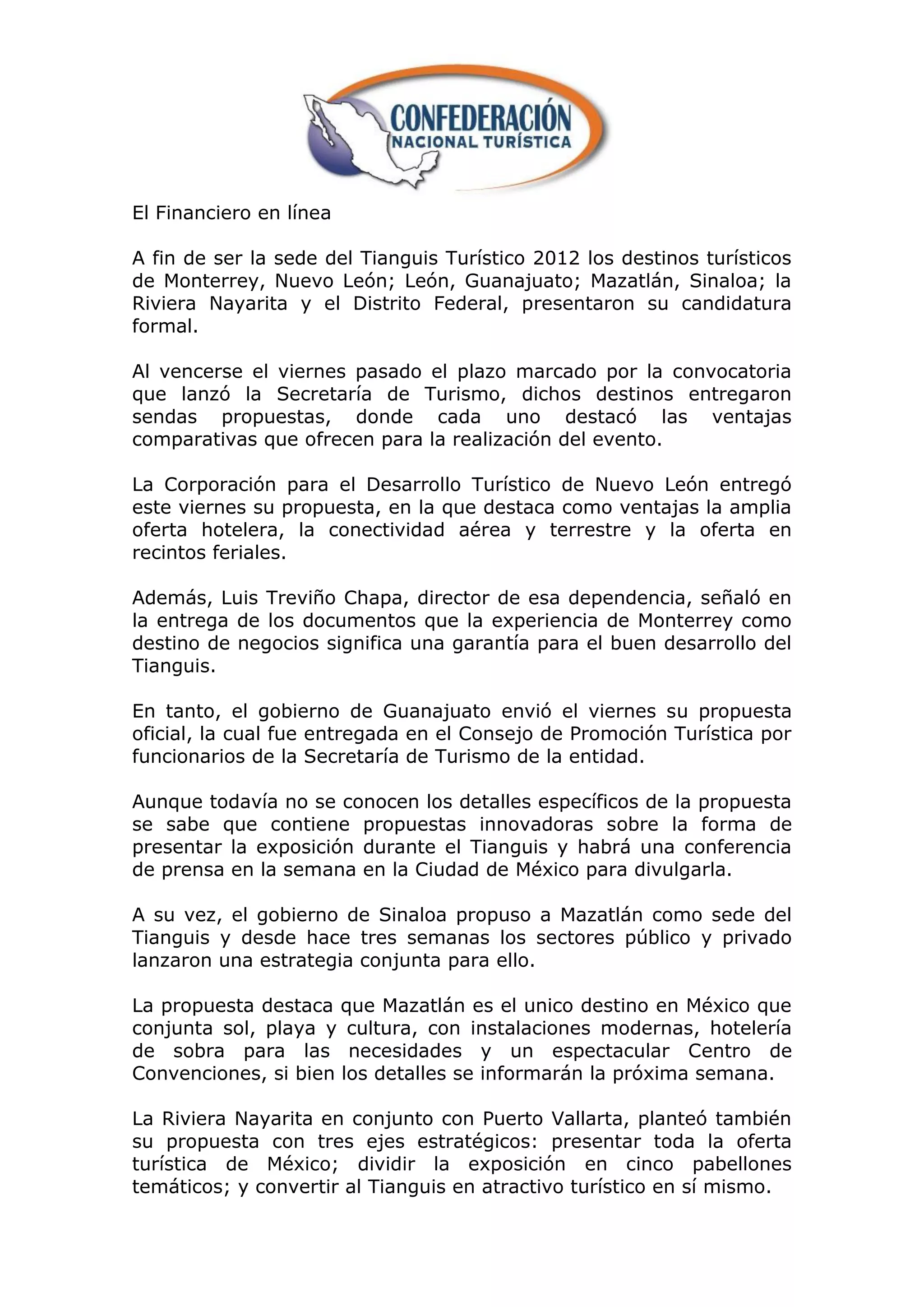 El Financiero en línea

A fin de ser la sede del Tianguis Turístico 2012 los destinos turísticos
de Monterrey, Nuevo León; León, Guanajuato; Mazatlán, Sinaloa; la
Riviera Nayarita y el Distrito Federal, presentaron su candidatura
formal.

Al vencerse el viernes pasado el plazo marcado por la convocatoria
que lanzó la Secretaría de Turismo, dichos destinos entregaron
sendas propuestas, donde cada uno destacó las ventajas
comparativas que ofrecen para la realización del evento.

La Corporación para el Desarrollo Turístico de Nuevo León entregó
este viernes su propuesta, en la que destaca como ventajas la amplia
oferta hotelera, la conectividad aérea y terrestre y la oferta en
recintos feriales.

Además, Luis Treviño Chapa, director de esa dependencia, señaló en
la entrega de los documentos que la experiencia de Monterrey como
destino de negocios significa una garantía para el buen desarrollo del
Tianguis.

En tanto, el gobierno de Guanajuato envió el viernes su propuesta
oficial, la cual fue entregada en el Consejo de Promoción Turística por
funcionarios de la Secretaría de Turismo de la entidad.

Aunque todavía no se conocen los detalles específicos de la propuesta
se sabe que contiene propuestas innovadoras sobre la forma de
presentar la exposición durante el Tianguis y habrá una conferencia
de prensa en la semana en la Ciudad de México para divulgarla.

A su vez, el gobierno de Sinaloa propuso a Mazatlán como sede del
Tianguis y desde hace tres semanas los sectores público y privado
lanzaron una estrategia conjunta para ello.

La propuesta destaca que Mazatlán es el unico destino en México que
conjunta sol, playa y cultura, con instalaciones modernas, hotelería
de sobra para las necesidades y un espectacular Centro de
Convenciones, si bien los detalles se informarán la próxima semana.

La Riviera Nayarita en conjunto con Puerto Vallarta, planteó también
su propuesta con tres ejes estratégicos: presentar toda la oferta
turística de México; dividir la exposición en cinco pabellones
temáticos; y convertir al Tianguis en atractivo turístico en sí mismo.
 