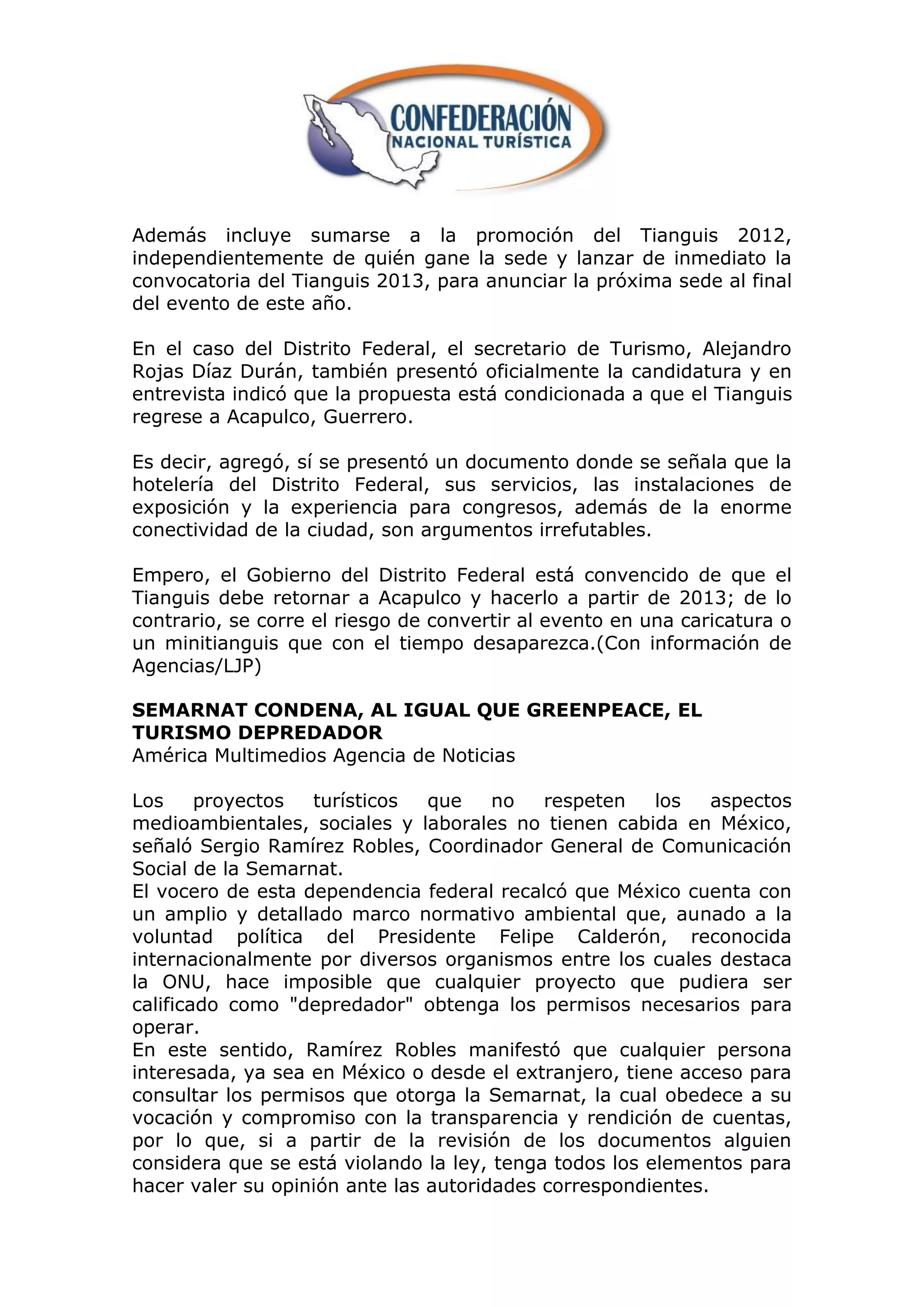 Además incluye sumarse a la promoción del Tianguis 2012,
independientemente de quién gane la sede y lanzar de inmediato la
convocatoria del Tianguis 2013, para anunciar la próxima sede al final
del evento de este año.

En el caso del Distrito Federal, el secretario de Turismo, Alejandro
Rojas Díaz Durán, también presentó oficialmente la candidatura y en
entrevista indicó que la propuesta está condicionada a que el Tianguis
regrese a Acapulco, Guerrero.

Es decir, agregó, sí se presentó un documento donde se señala que la
hotelería del Distrito Federal, sus servicios, las instalaciones de
exposición y la experiencia para congresos, además de la enorme
conectividad de la ciudad, son argumentos irrefutables.

Empero, el Gobierno del Distrito Federal está convencido de que el
Tianguis debe retornar a Acapulco y hacerlo a partir de 2013; de lo
contrario, se corre el riesgo de convertir al evento en una caricatura o
un minitianguis que con el tiempo desaparezca.(Con información de
Agencias/LJP)

SEMARNAT CONDENA, AL IGUAL QUE GREENPEACE, EL
TURISMO DEPREDADOR
América Multimedios Agencia de Noticias

Los     proyectos  turísticos   que    no   respeten    los   aspectos
medioambientales, sociales y laborales no tienen cabida en México,
señaló Sergio Ramírez Robles, Coordinador General de Comunicación
Social de la Semarnat.
El vocero de esta dependencia federal recalcó que México cuenta con
un amplio y detallado marco normativo ambiental que, aunado a la
voluntad política del Presidente Felipe Calderón, reconocida
internacionalmente por diversos organismos entre los cuales destaca
la ONU, hace imposible que cualquier proyecto que pudiera ser
calificado como "depredador" obtenga los permisos necesarios para
operar.
En este sentido, Ramírez Robles manifestó que cualquier persona
interesada, ya sea en México o desde el extranjero, tiene acceso para
consultar los permisos que otorga la Semarnat, la cual obedece a su
vocación y compromiso con la transparencia y rendición de cuentas,
por lo que, si a partir de la revisión de los documentos alguien
considera que se está violando la ley, tenga todos los elementos para
hacer valer su opinión ante las autoridades correspondientes.
 