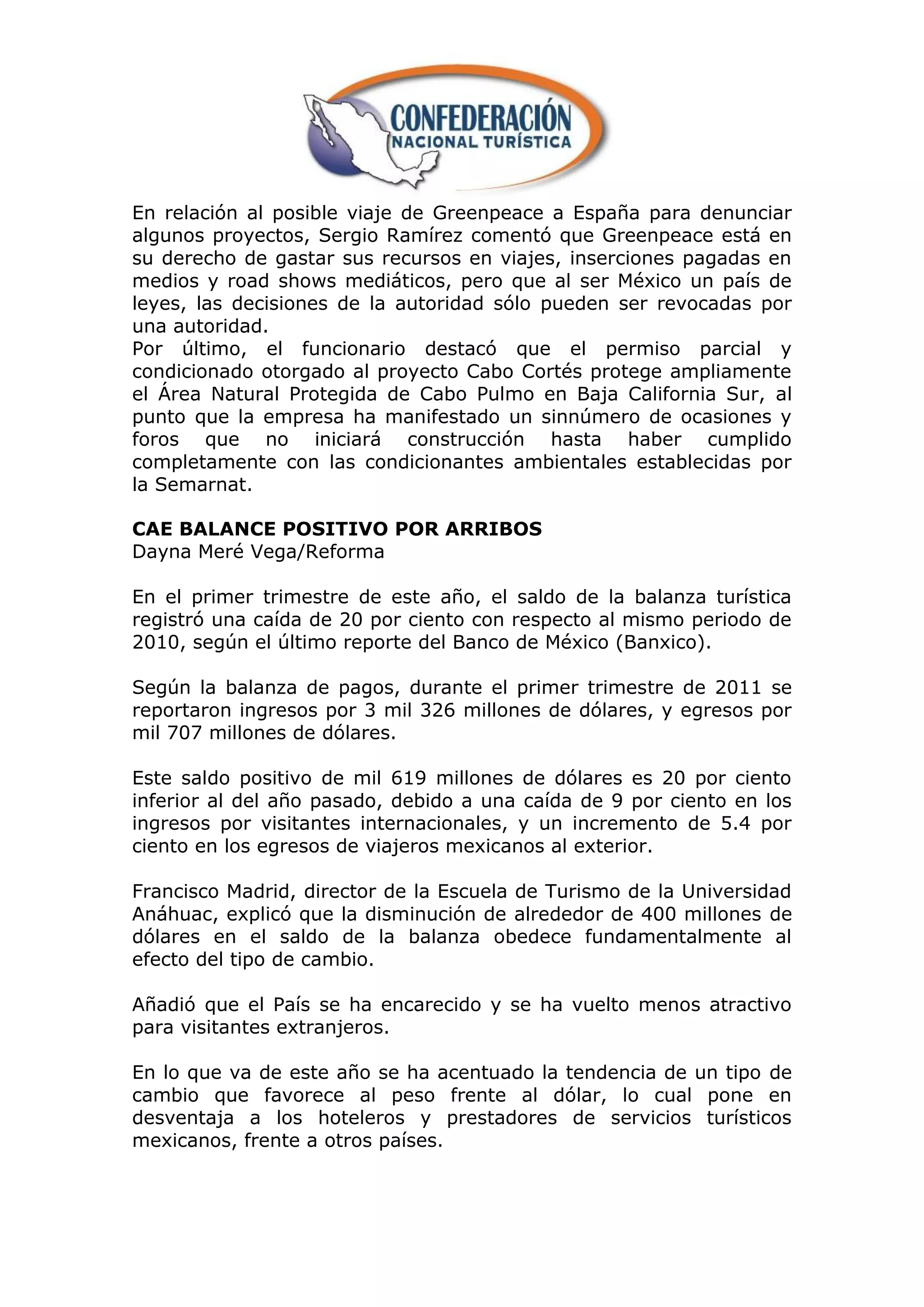 En relación al posible viaje de Greenpeace a España para denunciar
algunos proyectos, Sergio Ramírez comentó que Greenpeace está en
su derecho de gastar sus recursos en viajes, inserciones pagadas en
medios y road shows mediáticos, pero que al ser México un país de
leyes, las decisiones de la autoridad sólo pueden ser revocadas por
una autoridad.
Por último, el funcionario destacó que el permiso parcial y
condicionado otorgado al proyecto Cabo Cortés protege ampliamente
el Área Natural Protegida de Cabo Pulmo en Baja California Sur, al
punto que la empresa ha manifestado un sinnúmero de ocasiones y
foros que no iniciará construcción hasta haber cumplido
completamente con las condicionantes ambientales establecidas por
la Semarnat.

CAE BALANCE POSITIVO POR ARRIBOS
Dayna Meré Vega/Reforma

En el primer trimestre de este año, el saldo de la balanza turística
registró una caída de 20 por ciento con respecto al mismo periodo de
2010, según el último reporte del Banco de México (Banxico).

Según la balanza de pagos, durante el primer trimestre de 2011 se
reportaron ingresos por 3 mil 326 millones de dólares, y egresos por
mil 707 millones de dólares.

Este saldo positivo de mil 619 millones de dólares es 20 por ciento
inferior al del año pasado, debido a una caída de 9 por ciento en los
ingresos por visitantes internacionales, y un incremento de 5.4 por
ciento en los egresos de viajeros mexicanos al exterior.

Francisco Madrid, director de la Escuela de Turismo de la Universidad
Anáhuac, explicó que la disminución de alrededor de 400 millones de
dólares en el saldo de la balanza obedece fundamentalmente al
efecto del tipo de cambio.

Añadió que el País se ha encarecido y se ha vuelto menos atractivo
para visitantes extranjeros.

En lo que va de este año se ha acentuado la tendencia de un tipo de
cambio que favorece al peso frente al dólar, lo cual pone en
desventaja a los hoteleros y prestadores de servicios turísticos
mexicanos, frente a otros países.
 