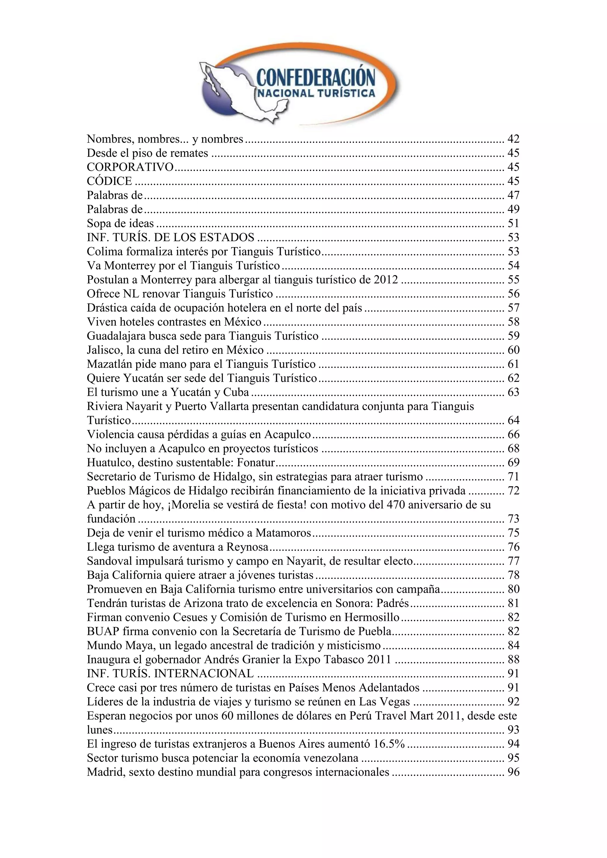 Nombres, nombres... y nombres ..................................................................................... 42
Desde el piso de remates ................................................................................................ 45
CORPORATIVO ............................................................................................................ 45
CÓDICE ......................................................................................................................... 45
Palabras de ...................................................................................................................... 47
Palabras de ...................................................................................................................... 49
Sopa de ideas .................................................................................................................. 51
INF. TURÍS. DE LOS ESTADOS ................................................................................. 53
Colima formaliza interés por Tianguis Turístico ............................................................ 53
Va Monterrey por el Tianguis Turístico ......................................................................... 54
Postulan a Monterrey para albergar al tianguis turístico de 2012 .................................. 55
Ofrece NL renovar Tianguis Turístico ........................................................................... 56
Drástica caída de ocupación hotelera en el norte del país .............................................. 57
Viven hoteles contrastes en México ............................................................................... 58
Guadalajara busca sede para Tianguis Turístico ............................................................ 59
Jalisco, la cuna del retiro en México .............................................................................. 60
Mazatlán pide mano para el Tianguis Turístico ............................................................. 61
Quiere Yucatán ser sede del Tianguis Turístico ............................................................. 62
El turismo une a Yucatán y Cuba ................................................................................... 63
Riviera Nayarit y Puerto Vallarta presentan candidatura conjunta para Tianguis
Turístico .......................................................................................................................... 64
Violencia causa pérdidas a guías en Acapulco ............................................................... 66
No incluyen a Acapulco en proyectos turísticos ............................................................ 68
Huatulco, destino sustentable: Fonatur ........................................................................... 69
Secretario de Turismo de Hidalgo, sin estrategias para atraer turismo .......................... 71
Pueblos Mágicos de Hidalgo recibirán financiamiento de la iniciativa privada ............ 72
A partir de hoy, ¡Morelia se vestirá de fiesta! con motivo del 470 aniversario de su
fundación ........................................................................................................................ 73
Deja de venir el turismo médico a Matamoros ............................................................... 75
Llega turismo de aventura a Reynosa ............................................................................. 76
Sandoval impulsará turismo y campo en Nayarit, de resultar electo.............................. 77
Baja California quiere atraer a jóvenes turistas .............................................................. 78
Promueven en Baja California turismo entre universitarios con campaña ..................... 80
Tendrán turistas de Arizona trato de excelencia en Sonora: Padrés ............................... 81
Firman convenio Cesues y Comisión de Turismo en Hermosillo .................................. 82
BUAP firma convenio con la Secretaría de Turismo de Puebla..................................... 82
Mundo Maya, un legado ancestral de tradición y misticismo ........................................ 84
Inaugura el gobernador Andrés Granier la Expo Tabasco 2011 .................................... 88
INF. TURÍS. INTERNACIONAL ................................................................................. 91
Crece casi por tres número de turistas en Países Menos Adelantados ........................... 91
Líderes de la industria de viajes y turismo se reúnen en Las Vegas .............................. 92
Esperan negocios por unos 60 millones de dólares en Perú Travel Mart 2011, desde este
lunes ................................................................................................................................ 93
El ingreso de turistas extranjeros a Buenos Aires aumentó 16.5% ................................ 94
Sector turismo busca potenciar la economía venezolana ............................................... 95
Madrid, sexto destino mundial para congresos internacionales ..................................... 96
 