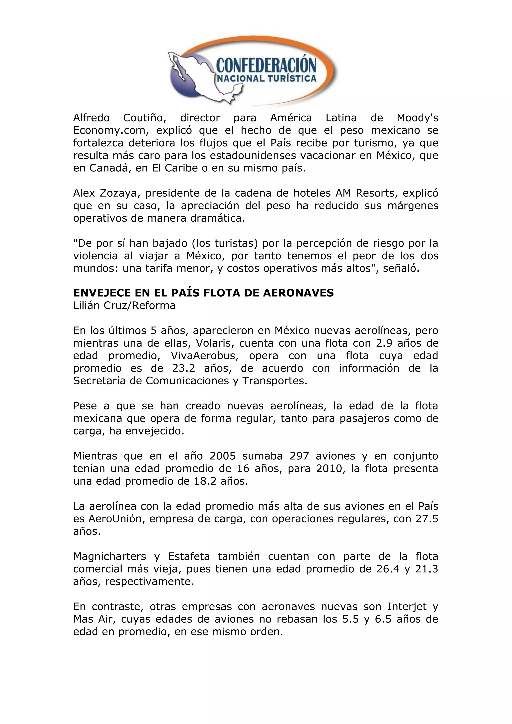 Alfredo Coutiño, director para América Latina de Moody's
Economy.com, explicó que el hecho de que el peso mexicano se
fortalezca deteriora los flujos que el País recibe por turismo, ya que
resulta más caro para los estadounidenses vacacionar en México, que
en Canadá, en El Caribe o en su mismo país.

Alex Zozaya, presidente de la cadena de hoteles AM Resorts, explicó
que en su caso, la apreciación del peso ha reducido sus márgenes
operativos de manera dramática.

"De por sí han bajado (los turistas) por la percepción de riesgo por la
violencia al viajar a México, por tanto tenemos el peor de los dos
mundos: una tarifa menor, y costos operativos más altos", señaló.

ENVEJECE EN EL PAÍS FLOTA DE AERONAVES
Lilián Cruz/Reforma

En los últimos 5 años, aparecieron en México nuevas aerolíneas, pero
mientras una de ellas, Volaris, cuenta con una flota con 2.9 años de
edad promedio, VivaAerobus, opera con una flota cuya edad
promedio es de 23.2 años, de acuerdo con información de la
Secretaría de Comunicaciones y Transportes.

Pese a que se han creado nuevas aerolíneas, la edad de la flota
mexicana que opera de forma regular, tanto para pasajeros como de
carga, ha envejecido.

Mientras que en el año 2005 sumaba 297 aviones y en conjunto
tenían una edad promedio de 16 años, para 2010, la flota presenta
una edad promedio de 18.2 años.

La aerolínea con la edad promedio más alta de sus aviones en el País
es AeroUnión, empresa de carga, con operaciones regulares, con 27.5
años.

Magnicharters y Estafeta también cuentan con parte de la flota
comercial más vieja, pues tienen una edad promedio de 26.4 y 21.3
años, respectivamente.

En contraste, otras empresas con aeronaves nuevas son Interjet y
Mas Air, cuyas edades de aviones no rebasan los 5.5 y 6.5 años de
edad en promedio, en ese mismo orden.
 