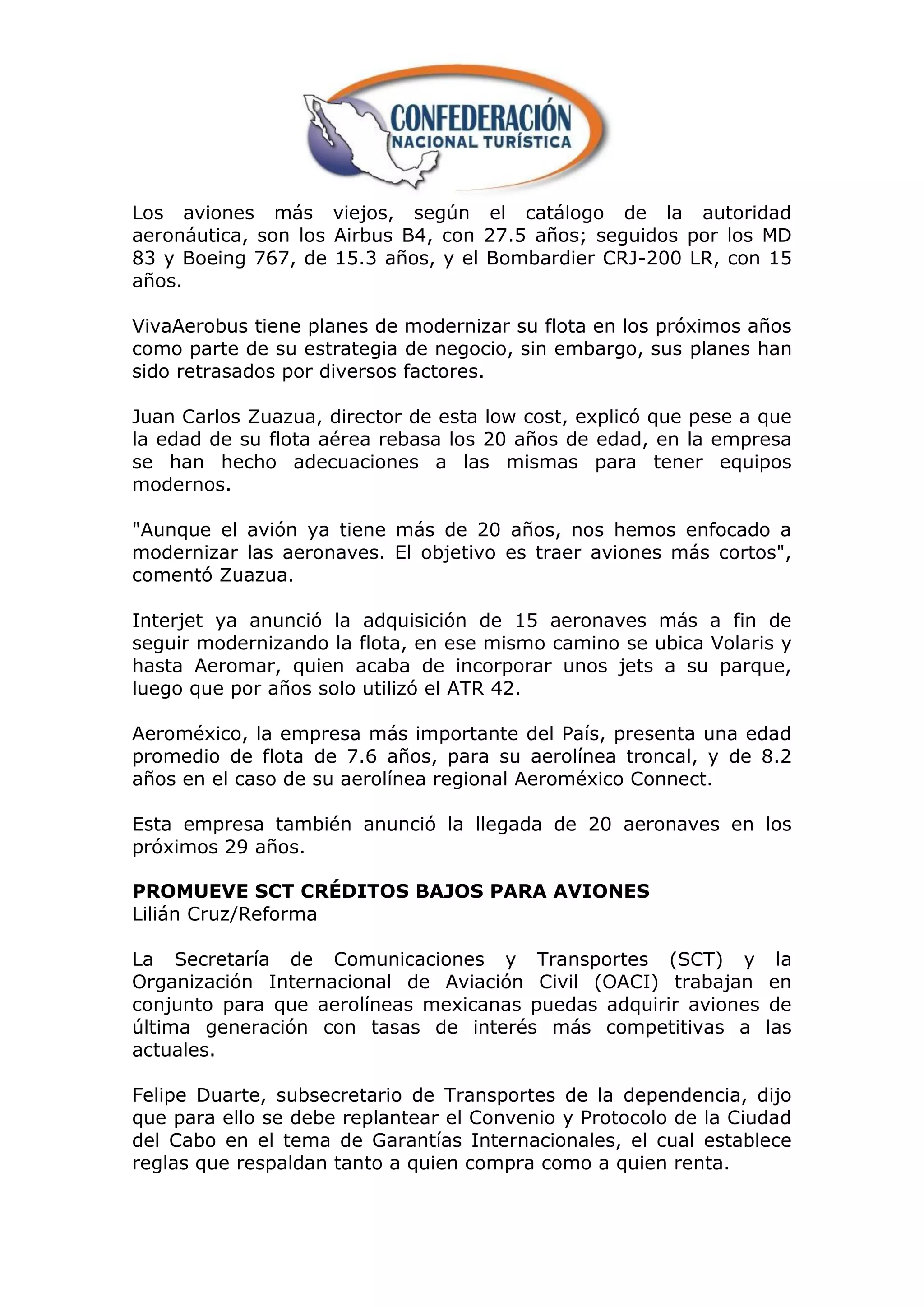 Los aviones más viejos, según el catálogo de la autoridad
aeronáutica, son los Airbus B4, con 27.5 años; seguidos por los MD
83 y Boeing 767, de 15.3 años, y el Bombardier CRJ-200 LR, con 15
años.

VivaAerobus tiene planes de modernizar su flota en los próximos años
como parte de su estrategia de negocio, sin embargo, sus planes han
sido retrasados por diversos factores.

Juan Carlos Zuazua, director de esta low cost, explicó que pese a que
la edad de su flota aérea rebasa los 20 años de edad, en la empresa
se han hecho adecuaciones a las mismas para tener equipos
modernos.

"Aunque el avión ya tiene más de 20 años, nos hemos enfocado a
modernizar las aeronaves. El objetivo es traer aviones más cortos",
comentó Zuazua.

Interjet ya anunció la adquisición de 15 aeronaves más a fin de
seguir modernizando la flota, en ese mismo camino se ubica Volaris y
hasta Aeromar, quien acaba de incorporar unos jets a su parque,
luego que por años solo utilizó el ATR 42.

Aeroméxico, la empresa más importante del País, presenta una edad
promedio de flota de 7.6 años, para su aerolínea troncal, y de 8.2
años en el caso de su aerolínea regional Aeroméxico Connect.

Esta empresa también anunció la llegada de 20 aeronaves en los
próximos 29 años.

PROMUEVE SCT CRÉDITOS BAJOS PARA AVIONES
Lilián Cruz/Reforma

La Secretaría de Comunicaciones y Transportes (SCT) y               la
Organización Internacional de Aviación Civil (OACI) trabajan       en
conjunto para que aerolíneas mexicanas puedas adquirir aviones     de
última generación con tasas de interés más competitivas a         las
actuales.

Felipe Duarte, subsecretario de Transportes de la dependencia, dijo
que para ello se debe replantear el Convenio y Protocolo de la Ciudad
del Cabo en el tema de Garantías Internacionales, el cual establece
reglas que respaldan tanto a quien compra como a quien renta.
 