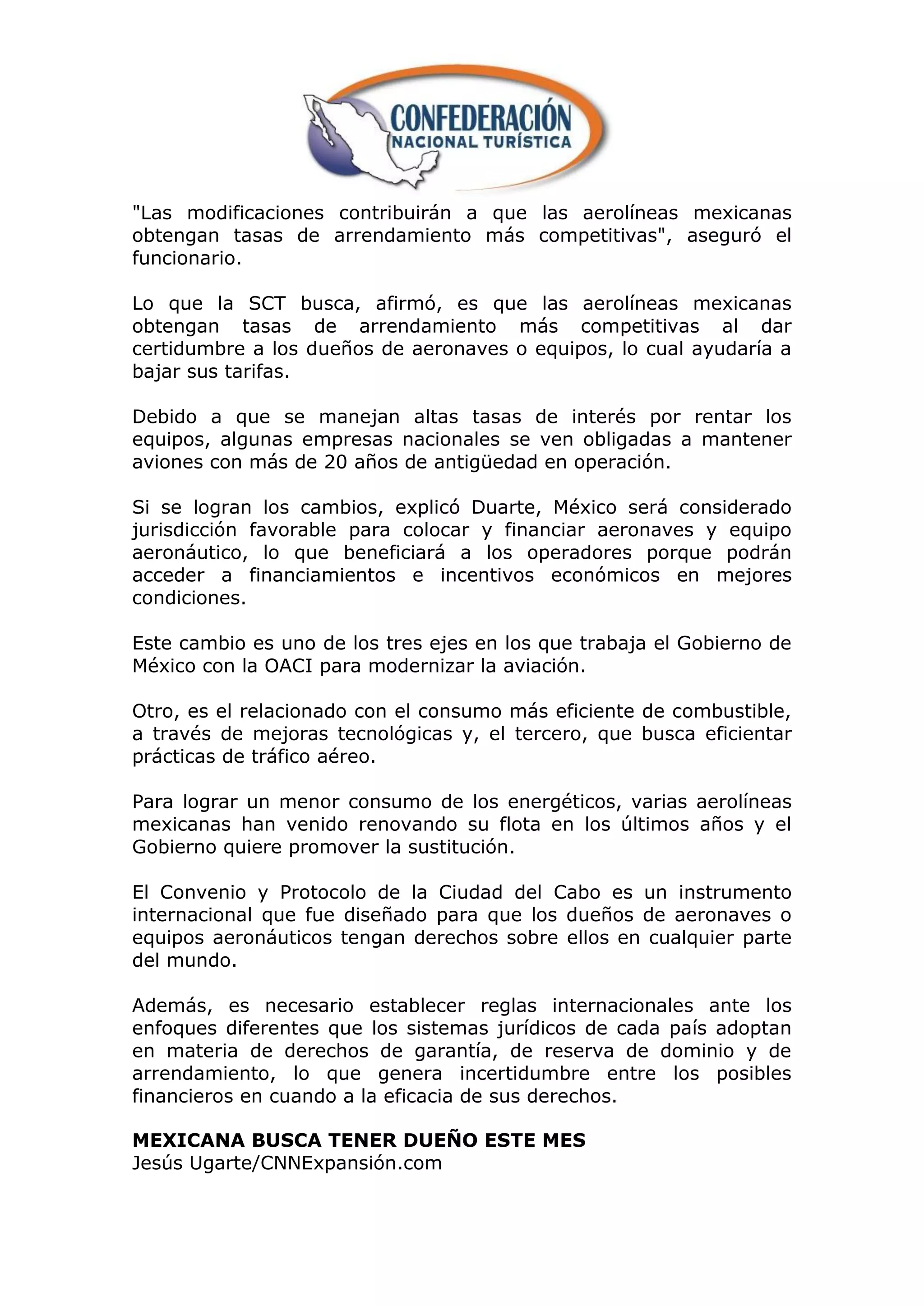 "Las modificaciones contribuirán a que las aerolíneas mexicanas
obtengan tasas de arrendamiento más competitivas", aseguró el
funcionario.

Lo que la SCT busca, afirmó, es que las aerolíneas mexicanas
obtengan tasas de arrendamiento más competitivas al dar
certidumbre a los dueños de aeronaves o equipos, lo cual ayudaría a
bajar sus tarifas.

Debido a que se manejan altas tasas de interés por rentar los
equipos, algunas empresas nacionales se ven obligadas a mantener
aviones con más de 20 años de antigüedad en operación.

Si se logran los cambios, explicó Duarte, México será considerado
jurisdicción favorable para colocar y financiar aeronaves y equipo
aeronáutico, lo que beneficiará a los operadores porque podrán
acceder a financiamientos e incentivos económicos en mejores
condiciones.

Este cambio es uno de los tres ejes en los que trabaja el Gobierno de
México con la OACI para modernizar la aviación.

Otro, es el relacionado con el consumo más eficiente de combustible,
a través de mejoras tecnológicas y, el tercero, que busca eficientar
prácticas de tráfico aéreo.

Para lograr un menor consumo de los energéticos, varias aerolíneas
mexicanas han venido renovando su flota en los últimos años y el
Gobierno quiere promover la sustitución.

El Convenio y Protocolo de la Ciudad del Cabo es un instrumento
internacional que fue diseñado para que los dueños de aeronaves o
equipos aeronáuticos tengan derechos sobre ellos en cualquier parte
del mundo.

Además, es necesario establecer reglas internacionales ante los
enfoques diferentes que los sistemas jurídicos de cada país adoptan
en materia de derechos de garantía, de reserva de dominio y de
arrendamiento, lo que genera incertidumbre entre los posibles
financieros en cuando a la eficacia de sus derechos.

MEXICANA BUSCA TENER DUEÑO ESTE MES
Jesús Ugarte/CNNExpansión.com
 