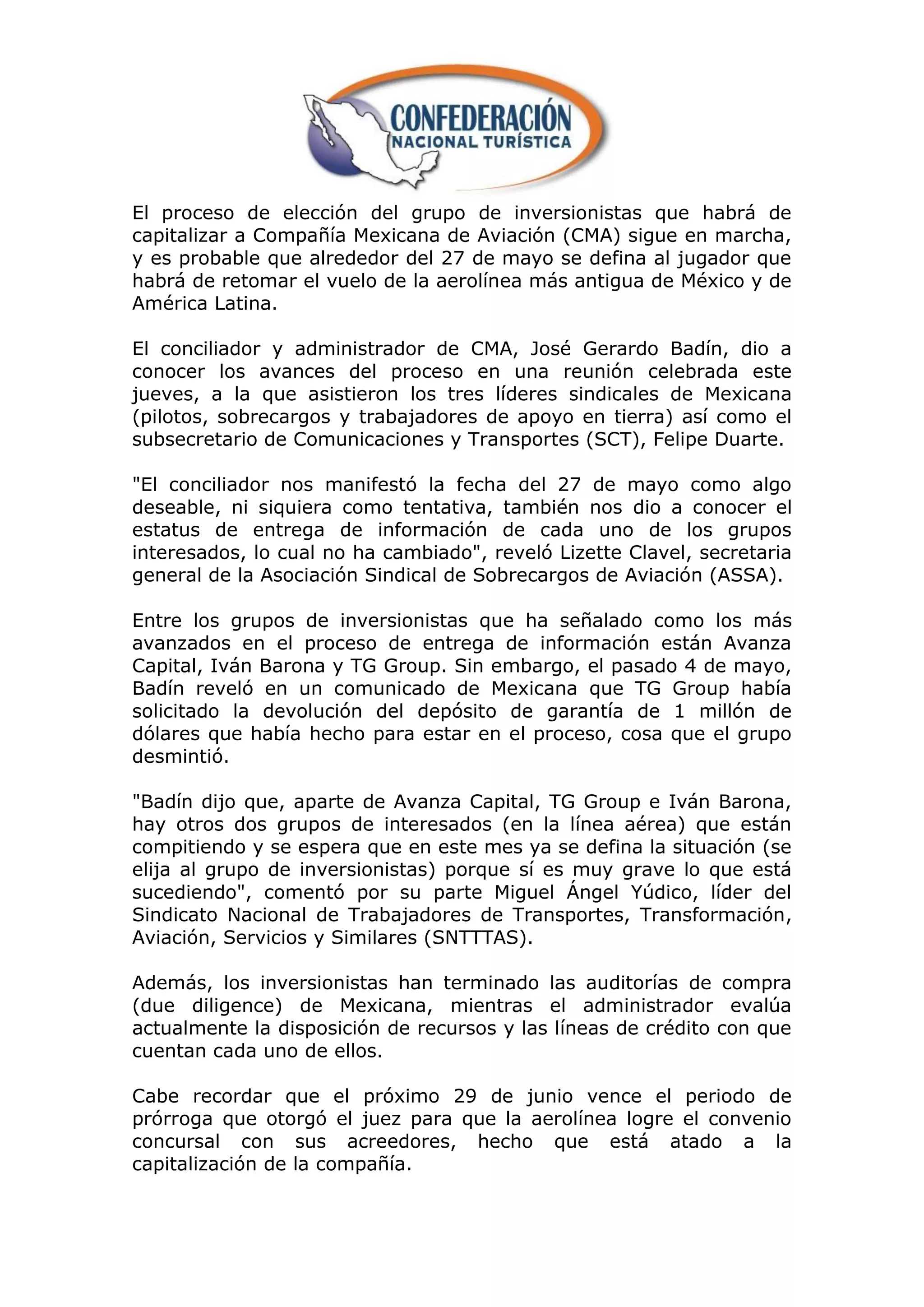 El proceso de elección del grupo de inversionistas que habrá de
capitalizar a Compañía Mexicana de Aviación (CMA) sigue en marcha,
y es probable que alrededor del 27 de mayo se defina al jugador que
habrá de retomar el vuelo de la aerolínea más antigua de México y de
América Latina.

El conciliador y administrador de CMA, José Gerardo Badín, dio a
conocer los avances del proceso en una reunión celebrada este
jueves, a la que asistieron los tres líderes sindicales de Mexicana
(pilotos, sobrecargos y trabajadores de apoyo en tierra) así como el
subsecretario de Comunicaciones y Transportes (SCT), Felipe Duarte.

"El conciliador nos manifestó la fecha del 27 de mayo como algo
deseable, ni siquiera como tentativa, también nos dio a conocer el
estatus de entrega de información de cada uno de los grupos
interesados, lo cual no ha cambiado", reveló Lizette Clavel, secretaria
general de la Asociación Sindical de Sobrecargos de Aviación (ASSA).

Entre los grupos de inversionistas que ha señalado como los más
avanzados en el proceso de entrega de información están Avanza
Capital, Iván Barona y TG Group. Sin embargo, el pasado 4 de mayo,
Badín reveló en un comunicado de Mexicana que TG Group había
solicitado la devolución del depósito de garantía de 1 millón de
dólares que había hecho para estar en el proceso, cosa que el grupo
desmintió.

"Badín dijo que, aparte de Avanza Capital, TG Group e Iván Barona,
hay otros dos grupos de interesados (en la línea aérea) que están
compitiendo y se espera que en este mes ya se defina la situación (se
elija al grupo de inversionistas) porque sí es muy grave lo que está
sucediendo", comentó por su parte Miguel Ángel Yúdico, líder del
Sindicato Nacional de Trabajadores de Transportes, Transformación,
Aviación, Servicios y Similares (SNTTTAS).

Además, los inversionistas han terminado las auditorías de compra
(due diligence) de Mexicana, mientras el administrador evalúa
actualmente la disposición de recursos y las líneas de crédito con que
cuentan cada uno de ellos.

Cabe recordar que el próximo 29 de junio vence el periodo de
prórroga que otorgó el juez para que la aerolínea logre el convenio
concursal con sus acreedores, hecho que está atado a la
capitalización de la compañía.
 