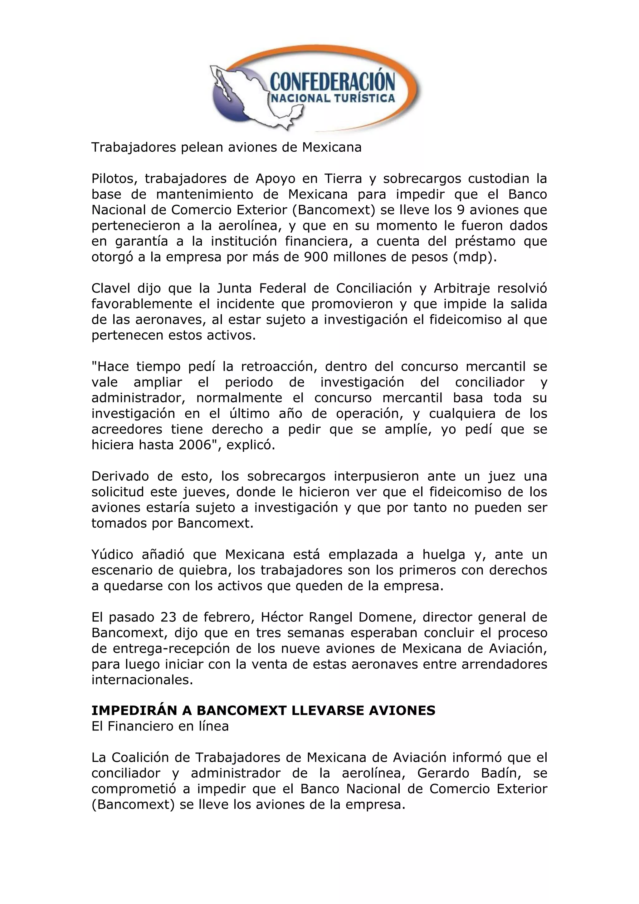 Trabajadores pelean aviones de Mexicana

Pilotos, trabajadores de Apoyo en Tierra y sobrecargos custodian la
base de mantenimiento de Mexicana para impedir que el Banco
Nacional de Comercio Exterior (Bancomext) se lleve los 9 aviones que
pertenecieron a la aerolínea, y que en su momento le fueron dados
en garantía a la institución financiera, a cuenta del préstamo que
otorgó a la empresa por más de 900 millones de pesos (mdp).

Clavel dijo que la Junta Federal de Conciliación y Arbitraje resolvió
favorablemente el incidente que promovieron y que impide la salida
de las aeronaves, al estar sujeto a investigación el fideicomiso al que
pertenecen estos activos.

"Hace tiempo pedí la retroacción, dentro del concurso mercantil se
vale ampliar el periodo de investigación del conciliador y
administrador, normalmente el concurso mercantil basa toda su
investigación en el último año de operación, y cualquiera de los
acreedores tiene derecho a pedir que se amplíe, yo pedí que se
hiciera hasta 2006", explicó.

Derivado de esto, los sobrecargos interpusieron ante un juez una
solicitud este jueves, donde le hicieron ver que el fideicomiso de los
aviones estaría sujeto a investigación y que por tanto no pueden ser
tomados por Bancomext.

Yúdico añadió que Mexicana está emplazada a huelga y, ante un
escenario de quiebra, los trabajadores son los primeros con derechos
a quedarse con los activos que queden de la empresa.

El pasado 23 de febrero, Héctor Rangel Domene, director general de
Bancomext, dijo que en tres semanas esperaban concluir el proceso
de entrega-recepción de los nueve aviones de Mexicana de Aviación,
para luego iniciar con la venta de estas aeronaves entre arrendadores
internacionales.

IMPEDIRÁN A BANCOMEXT LLEVARSE AVIONES
El Financiero en línea

La Coalición de Trabajadores de Mexicana de Aviación informó que el
conciliador y administrador de la aerolínea, Gerardo Badín, se
comprometió a impedir que el Banco Nacional de Comercio Exterior
(Bancomext) se lleve los aviones de la empresa.
 