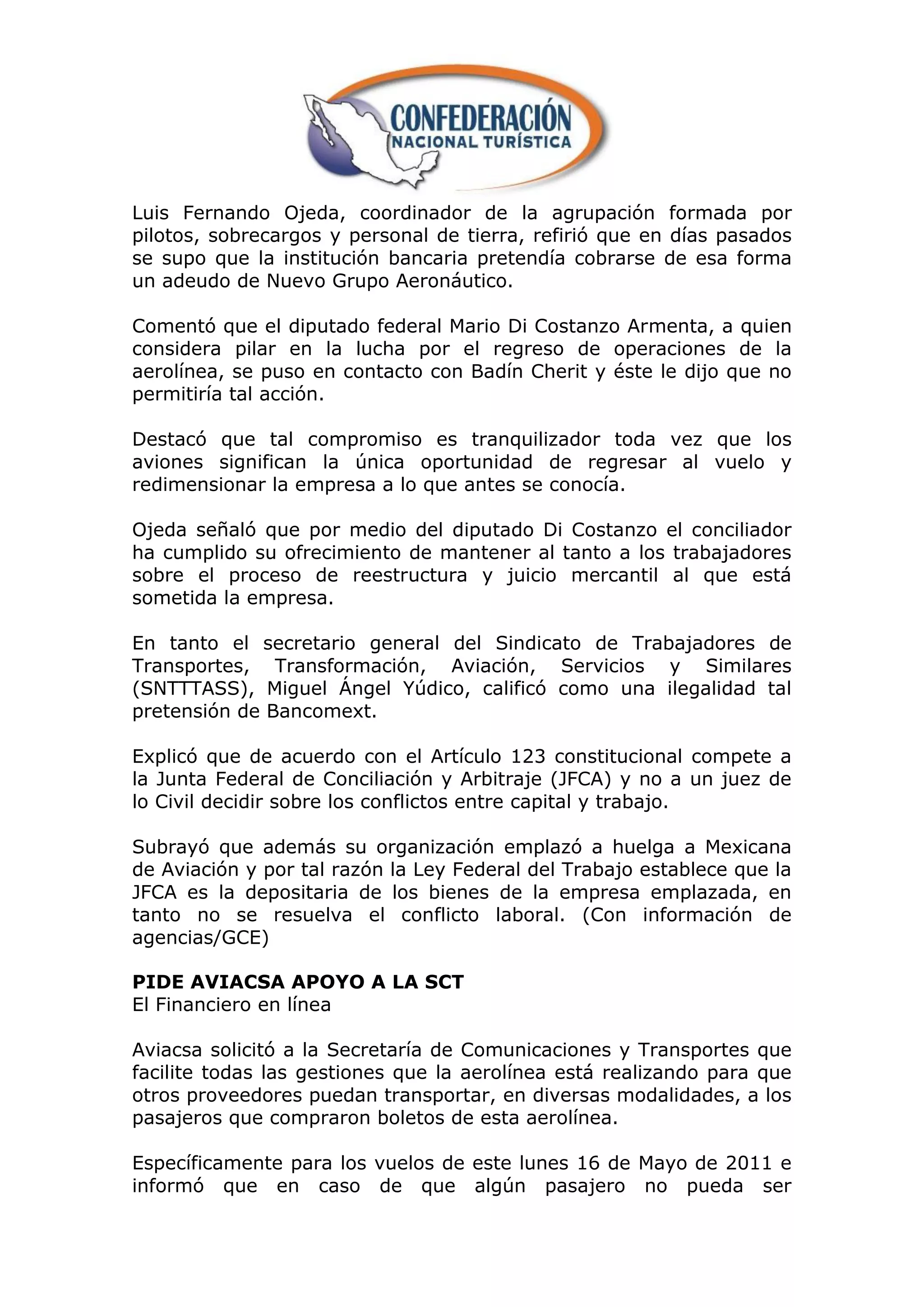 Luis Fernando Ojeda, coordinador de la agrupación formada por
pilotos, sobrecargos y personal de tierra, refirió que en días pasados
se supo que la institución bancaria pretendía cobrarse de esa forma
un adeudo de Nuevo Grupo Aeronáutico.

Comentó que el diputado federal Mario Di Costanzo Armenta, a quien
considera pilar en la lucha por el regreso de operaciones de la
aerolínea, se puso en contacto con Badín Cherit y éste le dijo que no
permitiría tal acción.

Destacó que tal compromiso es tranquilizador toda vez que los
aviones significan la única oportunidad de regresar al vuelo y
redimensionar la empresa a lo que antes se conocía.

Ojeda señaló que por medio del diputado Di Costanzo el conciliador
ha cumplido su ofrecimiento de mantener al tanto a los trabajadores
sobre el proceso de reestructura y juicio mercantil al que está
sometida la empresa.

En tanto el secretario general del Sindicato de Trabajadores de
Transportes, Transformación, Aviación, Servicios y Similares
(SNTTTASS), Miguel Ángel Yúdico, calificó como una ilegalidad tal
pretensión de Bancomext.

Explicó que de acuerdo con el Artículo 123 constitucional compete a
la Junta Federal de Conciliación y Arbitraje (JFCA) y no a un juez de
lo Civil decidir sobre los conflictos entre capital y trabajo.

Subrayó que además su organización emplazó a huelga a Mexicana
de Aviación y por tal razón la Ley Federal del Trabajo establece que la
JFCA es la depositaria de los bienes de la empresa emplazada, en
tanto no se resuelva el conflicto laboral. (Con información de
agencias/GCE)

PIDE AVIACSA APOYO A LA SCT
El Financiero en línea

Aviacsa solicitó a la Secretaría de Comunicaciones y Transportes que
facilite todas las gestiones que la aerolínea está realizando para que
otros proveedores puedan transportar, en diversas modalidades, a los
pasajeros que compraron boletos de esta aerolínea.

Específicamente para los vuelos de este lunes 16 de Mayo de 2011 e
informó que en caso de que algún pasajero no pueda ser
 