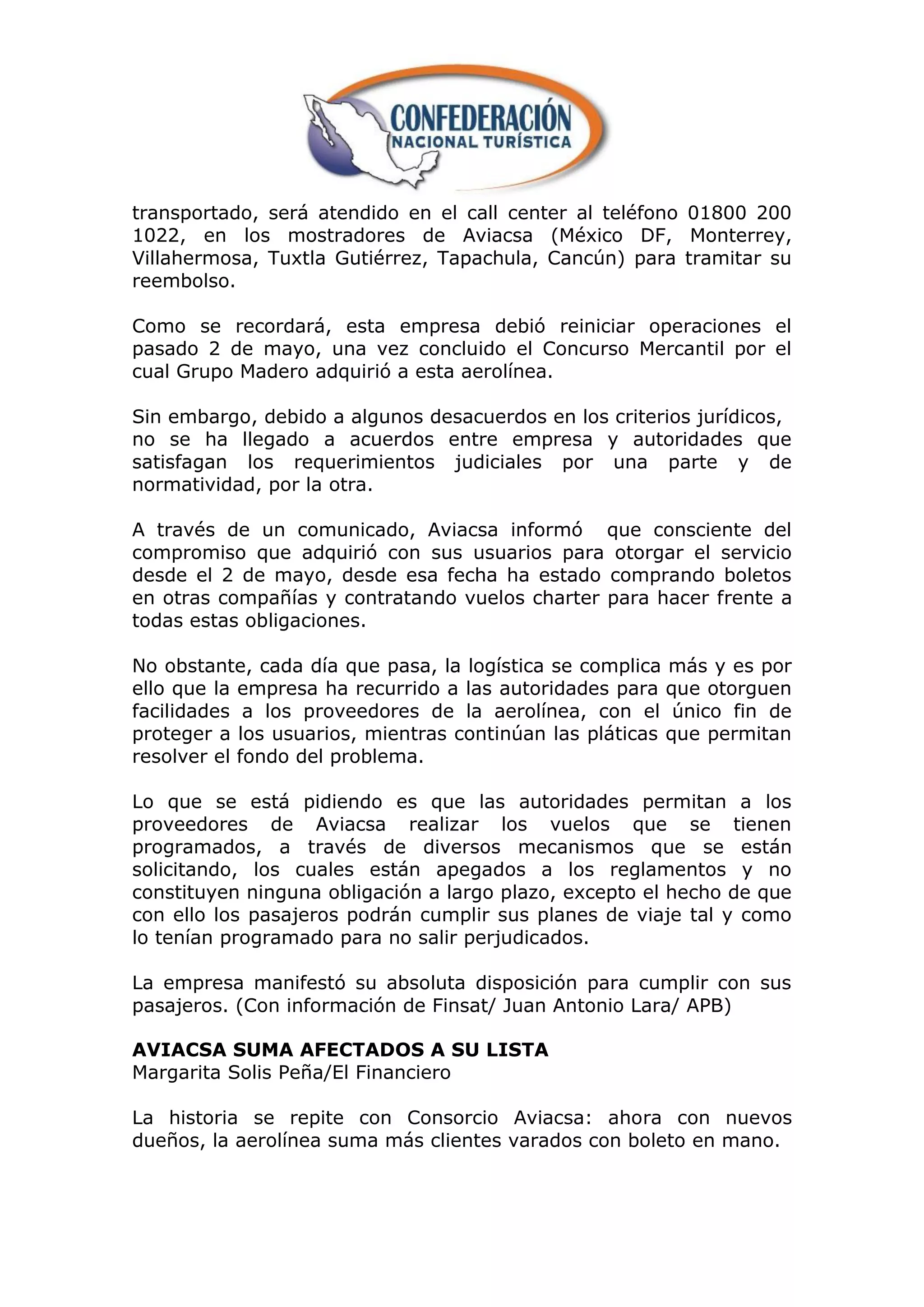 transportado, será atendido en el call center al teléfono 01800 200
1022, en los mostradores de Aviacsa (México DF, Monterrey,
Villahermosa, Tuxtla Gutiérrez, Tapachula, Cancún) para tramitar su
reembolso.

Como se recordará, esta empresa debió reiniciar operaciones el
pasado 2 de mayo, una vez concluido el Concurso Mercantil por el
cual Grupo Madero adquirió a esta aerolínea.

Sin embargo, debido a algunos desacuerdos en los criterios jurídicos,
no se ha llegado a acuerdos entre empresa y autoridades que
satisfagan los requerimientos judiciales por una parte y de
normatividad, por la otra.

A través de un comunicado, Aviacsa informó que consciente del
compromiso que adquirió con sus usuarios para otorgar el servicio
desde el 2 de mayo, desde esa fecha ha estado comprando boletos
en otras compañías y contratando vuelos charter para hacer frente a
todas estas obligaciones.

No obstante, cada día que pasa, la logística se complica más y es por
ello que la empresa ha recurrido a las autoridades para que otorguen
facilidades a los proveedores de la aerolínea, con el único fin de
proteger a los usuarios, mientras continúan las pláticas que permitan
resolver el fondo del problema.

Lo que se está pidiendo es que las autoridades permitan a los
proveedores de Aviacsa realizar los vuelos que se tienen
programados, a través de diversos mecanismos que se están
solicitando, los cuales están apegados a los reglamentos y no
constituyen ninguna obligación a largo plazo, excepto el hecho de que
con ello los pasajeros podrán cumplir sus planes de viaje tal y como
lo tenían programado para no salir perjudicados.

La empresa manifestó su absoluta disposición para cumplir con sus
pasajeros. (Con información de Finsat/ Juan Antonio Lara/ APB)

AVIACSA SUMA AFECTADOS A SU LISTA
Margarita Solis Peña/El Financiero

La historia se repite con Consorcio Aviacsa: ahora con nuevos
dueños, la aerolínea suma más clientes varados con boleto en mano.
 