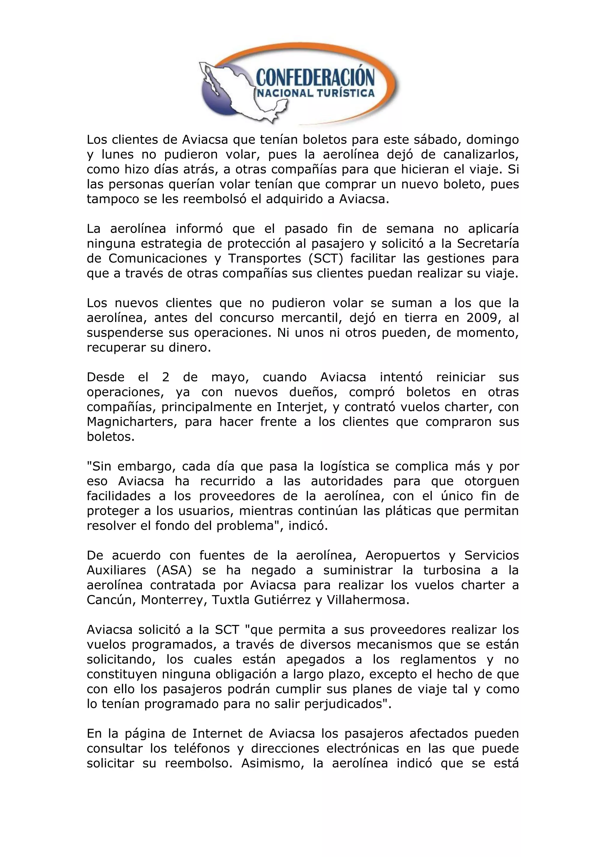 Los clientes de Aviacsa que tenían boletos para este sábado, domingo
y lunes no pudieron volar, pues la aerolínea dejó de canalizarlos,
como hizo días atrás, a otras compañías para que hicieran el viaje. Si
las personas querían volar tenían que comprar un nuevo boleto, pues
tampoco se les reembolsó el adquirido a Aviacsa.

La aerolínea informó que el pasado fin de semana no aplicaría
ninguna estrategia de protección al pasajero y solicitó a la Secretaría
de Comunicaciones y Transportes (SCT) facilitar las gestiones para
que a través de otras compañías sus clientes puedan realizar su viaje.

Los nuevos clientes que no pudieron volar se suman a los que la
aerolínea, antes del concurso mercantil, dejó en tierra en 2009, al
suspenderse sus operaciones. Ni unos ni otros pueden, de momento,
recuperar su dinero.

Desde el 2 de mayo, cuando Aviacsa intentó reiniciar sus
operaciones, ya con nuevos dueños, compró boletos en otras
compañías, principalmente en Interjet, y contrató vuelos charter, con
Magnicharters, para hacer frente a los clientes que compraron sus
boletos.

"Sin embargo, cada día que pasa la logística se complica más y por
eso Aviacsa ha recurrido a las autoridades para que otorguen
facilidades a los proveedores de la aerolínea, con el único fin de
proteger a los usuarios, mientras continúan las pláticas que permitan
resolver el fondo del problema", indicó.

De acuerdo con fuentes de la aerolínea, Aeropuertos y Servicios
Auxiliares (ASA) se ha negado a suministrar la turbosina a la
aerolínea contratada por Aviacsa para realizar los vuelos charter a
Cancún, Monterrey, Tuxtla Gutiérrez y Villahermosa.

Aviacsa solicitó a la SCT "que permita a sus proveedores realizar los
vuelos programados, a través de diversos mecanismos que se están
solicitando, los cuales están apegados a los reglamentos y no
constituyen ninguna obligación a largo plazo, excepto el hecho de que
con ello los pasajeros podrán cumplir sus planes de viaje tal y como
lo tenían programado para no salir perjudicados".

En la página de Internet de Aviacsa los pasajeros afectados pueden
consultar los teléfonos y direcciones electrónicas en las que puede
solicitar su reembolso. Asimismo, la aerolínea indicó que se está
 
