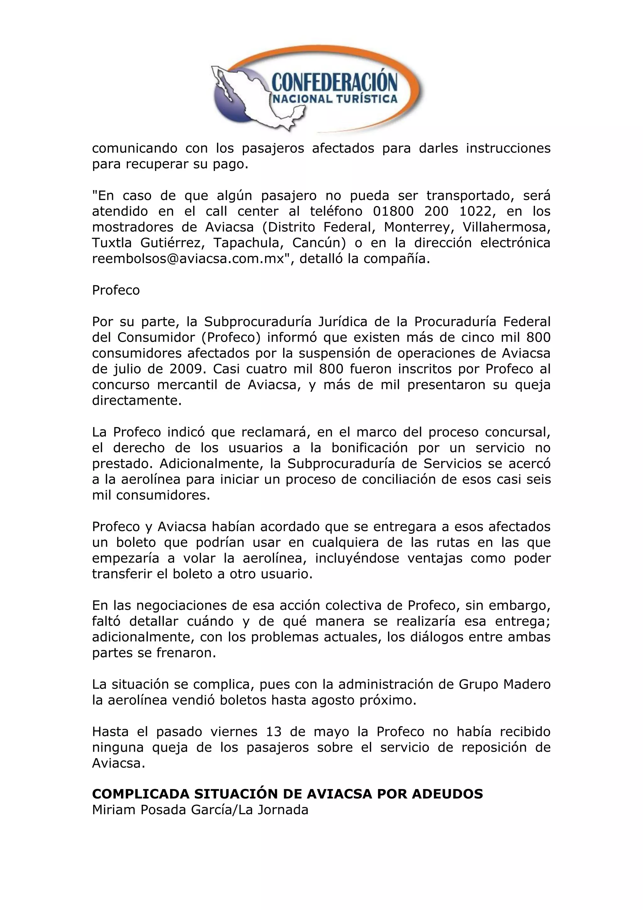 comunicando con los pasajeros afectados para darles instrucciones
para recuperar su pago.

"En caso de que algún pasajero no pueda ser transportado, será
atendido en el call center al teléfono 01800 200 1022, en los
mostradores de Aviacsa (Distrito Federal, Monterrey, Villahermosa,
Tuxtla Gutiérrez, Tapachula, Cancún) o en la dirección electrónica
reembolsos@aviacsa.com.mx", detalló la compañía.

Profeco

Por su parte, la Subprocuraduría Jurídica de la Procuraduría Federal
del Consumidor (Profeco) informó que existen más de cinco mil 800
consumidores afectados por la suspensión de operaciones de Aviacsa
de julio de 2009. Casi cuatro mil 800 fueron inscritos por Profeco al
concurso mercantil de Aviacsa, y más de mil presentaron su queja
directamente.

La Profeco indicó que reclamará, en el marco del proceso concursal,
el derecho de los usuarios a la bonificación por un servicio no
prestado. Adicionalmente, la Subprocuraduría de Servicios se acercó
a la aerolínea para iniciar un proceso de conciliación de esos casi seis
mil consumidores.

Profeco y Aviacsa habían acordado que se entregara a esos afectados
un boleto que podrían usar en cualquiera de las rutas en las que
empezaría a volar la aerolínea, incluyéndose ventajas como poder
transferir el boleto a otro usuario.

En las negociaciones de esa acción colectiva de Profeco, sin embargo,
faltó detallar cuándo y de qué manera se realizaría esa entrega;
adicionalmente, con los problemas actuales, los diálogos entre ambas
partes se frenaron.

La situación se complica, pues con la administración de Grupo Madero
la aerolínea vendió boletos hasta agosto próximo.

Hasta el pasado viernes 13 de mayo la Profeco no había recibido
ninguna queja de los pasajeros sobre el servicio de reposición de
Aviacsa.

COMPLICADA SITUACIÓN DE AVIACSA POR ADEUDOS
Miriam Posada García/La Jornada
 