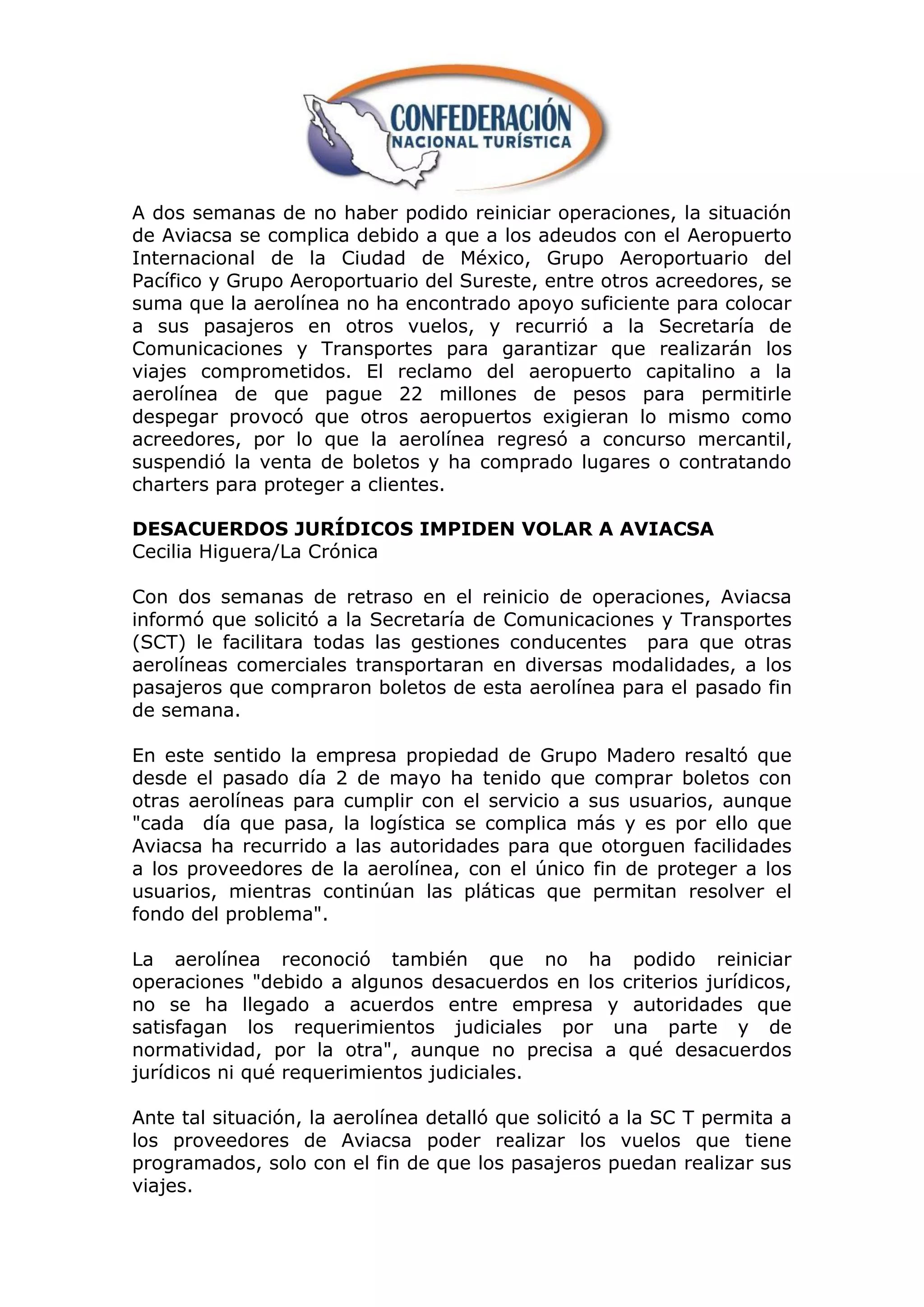 A dos semanas de no haber podido reiniciar operaciones, la situación
de Aviacsa se complica debido a que a los adeudos con el Aeropuerto
Internacional de la Ciudad de México, Grupo Aeroportuario del
Pacífico y Grupo Aeroportuario del Sureste, entre otros acreedores, se
suma que la aerolínea no ha encontrado apoyo suficiente para colocar
a sus pasajeros en otros vuelos, y recurrió a la Secretaría de
Comunicaciones y Transportes para garantizar que realizarán los
viajes comprometidos. El reclamo del aeropuerto capitalino a la
aerolínea de que pague 22 millones de pesos para permitirle
despegar provocó que otros aeropuertos exigieran lo mismo como
acreedores, por lo que la aerolínea regresó a concurso mercantil,
suspendió la venta de boletos y ha comprado lugares o contratando
charters para proteger a clientes.

DESACUERDOS JURÍDICOS IMPIDEN VOLAR A AVIACSA
Cecilia Higuera/La Crónica

Con dos semanas de retraso en el reinicio de operaciones, Aviacsa
informó que solicitó a la Secretaría de Comunicaciones y Transportes
(SCT) le facilitara todas las gestiones conducentes para que otras
aerolíneas comerciales transportaran en diversas modalidades, a los
pasajeros que compraron boletos de esta aerolínea para el pasado fin
de semana.

En este sentido la empresa propiedad de Grupo Madero resaltó que
desde el pasado día 2 de mayo ha tenido que comprar boletos con
otras aerolíneas para cumplir con el servicio a sus usuarios, aunque
"cada día que pasa, la logística se complica más y es por ello que
Aviacsa ha recurrido a las autoridades para que otorguen facilidades
a los proveedores de la aerolínea, con el único fin de proteger a los
usuarios, mientras continúan las pláticas que permitan resolver el
fondo del problema".

La aerolínea reconoció también que no ha podido reiniciar
operaciones "debido a algunos desacuerdos en los criterios jurídicos,
no se ha llegado a acuerdos entre empresa y autoridades que
satisfagan los requerimientos judiciales por una parte y de
normatividad, por la otra", aunque no precisa a qué desacuerdos
jurídicos ni qué requerimientos judiciales.

Ante tal situación, la aerolínea detalló que solicitó a la SC T permita a
los proveedores de Aviacsa poder realizar los vuelos que tiene
programados, solo con el fin de que los pasajeros puedan realizar sus
viajes.
 
