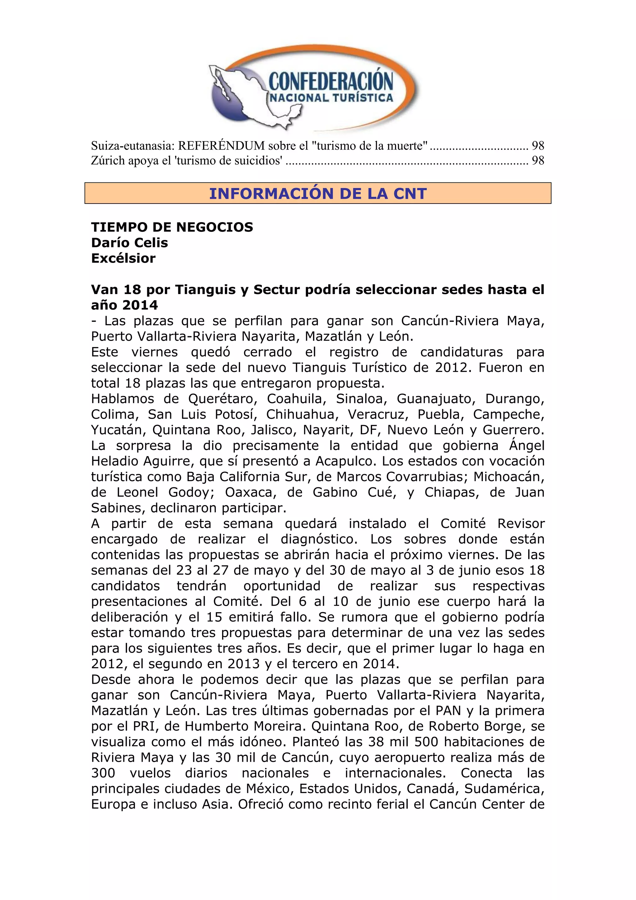 Suiza-eutanasia: REFERÉNDUM sobre el "turismo de la muerte" ............................... 98
Zúrich apoya el 'turismo de suicidios' ............................................................................ 98

                              INFORMACIÓN DE LA CNT

TIEMPO DE NEGOCIOS
Darío Celis
Excélsior

Van 18 por Tianguis y Sectur podría seleccionar sedes hasta el
año 2014
- Las plazas que se perfilan para ganar son Cancún-Riviera Maya,
Puerto Vallarta-Riviera Nayarita, Mazatlán y León.
Este viernes quedó cerrado el registro de candidaturas para
seleccionar la sede del nuevo Tianguis Turístico de 2012. Fueron en
total 18 plazas las que entregaron propuesta.
Hablamos de Querétaro, Coahuila, Sinaloa, Guanajuato, Durango,
Colima, San Luis Potosí, Chihuahua, Veracruz, Puebla, Campeche,
Yucatán, Quintana Roo, Jalisco, Nayarit, DF, Nuevo León y Guerrero.
La sorpresa la dio precisamente la entidad que gobierna Ángel
Heladio Aguirre, que sí presentó a Acapulco. Los estados con vocación
turística como Baja California Sur, de Marcos Covarrubias; Michoacán,
de Leonel Godoy; Oaxaca, de Gabino Cué, y Chiapas, de Juan
Sabines, declinaron participar.
A partir de esta semana quedará instalado el Comité Revisor
encargado de realizar el diagnóstico. Los sobres donde están
contenidas las propuestas se abrirán hacia el próximo viernes. De las
semanas del 23 al 27 de mayo y del 30 de mayo al 3 de junio esos 18
candidatos tendrán oportunidad de realizar sus respectivas
presentaciones al Comité. Del 6 al 10 de junio ese cuerpo hará la
deliberación y el 15 emitirá fallo. Se rumora que el gobierno podría
estar tomando tres propuestas para determinar de una vez las sedes
para los siguientes tres años. Es decir, que el primer lugar lo haga en
2012, el segundo en 2013 y el tercero en 2014.
Desde ahora le podemos decir que las plazas que se perfilan para
ganar son Cancún-Riviera Maya, Puerto Vallarta-Riviera Nayarita,
Mazatlán y León. Las tres últimas gobernadas por el PAN y la primera
por el PRI, de Humberto Moreira. Quintana Roo, de Roberto Borge, se
visualiza como el más idóneo. Planteó las 38 mil 500 habitaciones de
Riviera Maya y las 30 mil de Cancún, cuyo aeropuerto realiza más de
300 vuelos diarios nacionales e internacionales. Conecta las
principales ciudades de México, Estados Unidos, Canadá, Sudamérica,
Europa e incluso Asia. Ofreció como recinto ferial el Cancún Center de
 