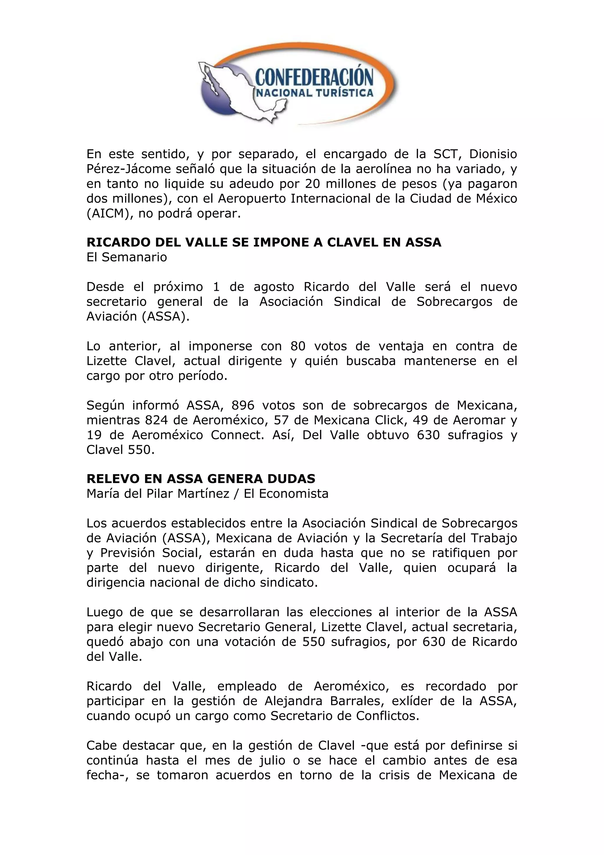 En este sentido, y por separado, el encargado de la SCT, Dionisio
Pérez-Jácome señaló que la situación de la aerolínea no ha variado, y
en tanto no liquide su adeudo por 20 millones de pesos (ya pagaron
dos millones), con el Aeropuerto Internacional de la Ciudad de México
(AICM), no podrá operar.

RICARDO DEL VALLE SE IMPONE A CLAVEL EN ASSA
El Semanario

Desde el próximo 1 de agosto Ricardo del Valle será el nuevo
secretario general de la Asociación Sindical de Sobrecargos de
Aviación (ASSA).

Lo anterior, al imponerse con 80 votos de ventaja en contra de
Lizette Clavel, actual dirigente y quién buscaba mantenerse en el
cargo por otro período.

Según informó ASSA, 896 votos son de sobrecargos de Mexicana,
mientras 824 de Aeroméxico, 57 de Mexicana Click, 49 de Aeromar y
19 de Aeroméxico Connect. Así, Del Valle obtuvo 630 sufragios y
Clavel 550.

RELEVO EN ASSA GENERA DUDAS
María del Pilar Martínez / El Economista

Los acuerdos establecidos entre la Asociación Sindical de Sobrecargos
de Aviación (ASSA), Mexicana de Aviación y la Secretaría del Trabajo
y Previsión Social, estarán en duda hasta que no se ratifiquen por
parte del nuevo dirigente, Ricardo del Valle, quien ocupará la
dirigencia nacional de dicho sindicato.

Luego de que se desarrollaran las elecciones al interior de la ASSA
para elegir nuevo Secretario General, Lizette Clavel, actual secretaria,
quedó abajo con una votación de 550 sufragios, por 630 de Ricardo
del Valle.

Ricardo del Valle, empleado de Aeroméxico, es recordado por
participar en la gestión de Alejandra Barrales, exlíder de la ASSA,
cuando ocupó un cargo como Secretario de Conflictos.

Cabe destacar que, en la gestión de Clavel -que está por definirse si
continúa hasta el mes de julio o se hace el cambio antes de esa
fecha-, se tomaron acuerdos en torno de la crisis de Mexicana de
 