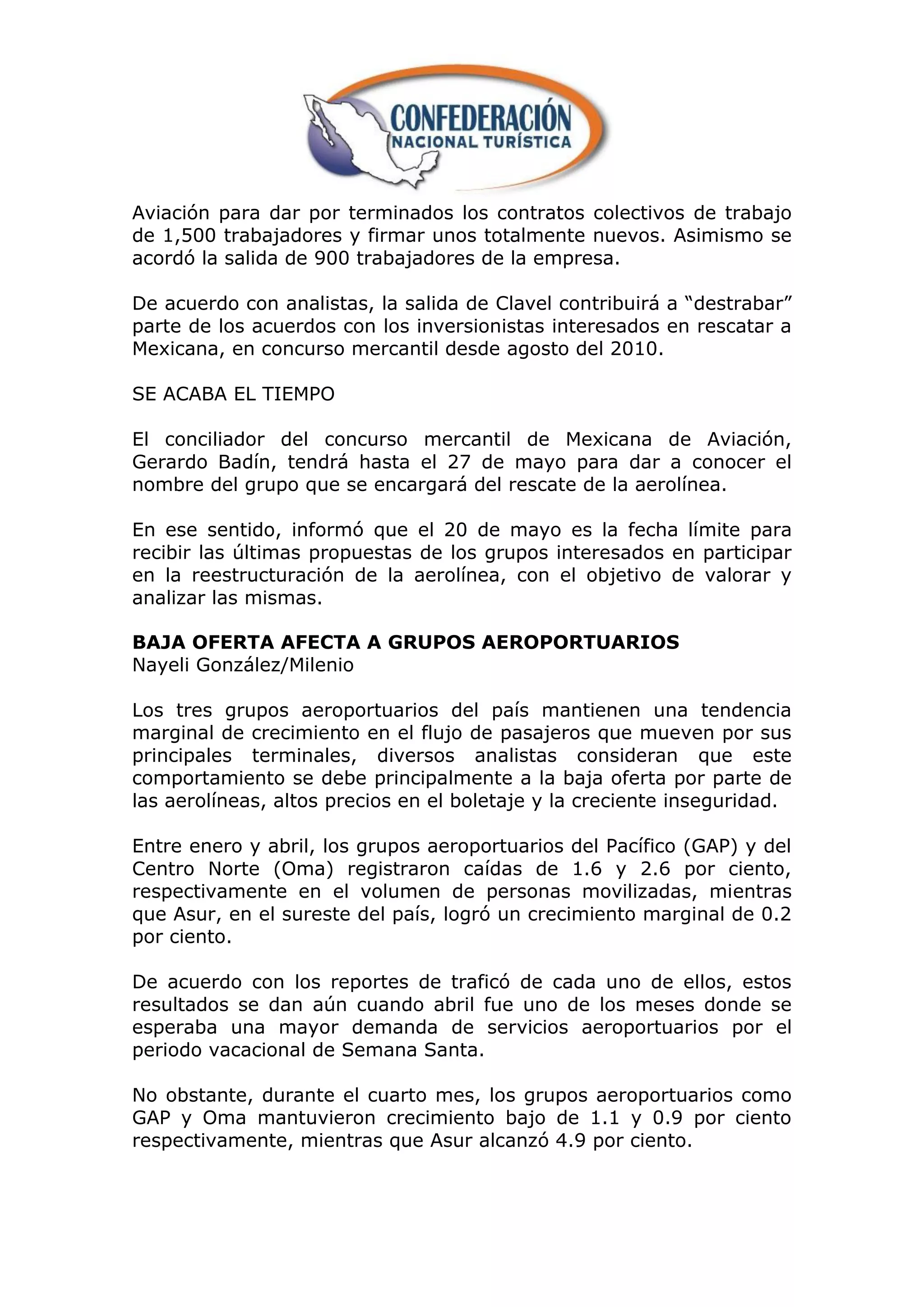 Aviación para dar por terminados los contratos colectivos de trabajo
de 1,500 trabajadores y firmar unos totalmente nuevos. Asimismo se
acordó la salida de 900 trabajadores de la empresa.

De acuerdo con analistas, la salida de Clavel contribuirá a “destrabar”
parte de los acuerdos con los inversionistas interesados en rescatar a
Mexicana, en concurso mercantil desde agosto del 2010.

SE ACABA EL TIEMPO

El conciliador del concurso mercantil de Mexicana de Aviación,
Gerardo Badín, tendrá hasta el 27 de mayo para dar a conocer el
nombre del grupo que se encargará del rescate de la aerolínea.

En ese sentido, informó que el 20 de mayo es la fecha límite para
recibir las últimas propuestas de los grupos interesados en participar
en la reestructuración de la aerolínea, con el objetivo de valorar y
analizar las mismas.

BAJA OFERTA AFECTA A GRUPOS AEROPORTUARIOS
Nayeli González/Milenio

Los tres grupos aeroportuarios del país mantienen una tendencia
marginal de crecimiento en el flujo de pasajeros que mueven por sus
principales terminales, diversos analistas consideran que este
comportamiento se debe principalmente a la baja oferta por parte de
las aerolíneas, altos precios en el boletaje y la creciente inseguridad.

Entre enero y abril, los grupos aeroportuarios del Pacífico (GAP) y del
Centro Norte (Oma) registraron caídas de 1.6 y 2.6 por ciento,
respectivamente en el volumen de personas movilizadas, mientras
que Asur, en el sureste del país, logró un crecimiento marginal de 0.2
por ciento.

De acuerdo con los reportes de traficó de cada uno de ellos, estos
resultados se dan aún cuando abril fue uno de los meses donde se
esperaba una mayor demanda de servicios aeroportuarios por el
periodo vacacional de Semana Santa.

No obstante, durante el cuarto mes, los grupos aeroportuarios como
GAP y Oma mantuvieron crecimiento bajo de 1.1 y 0.9 por ciento
respectivamente, mientras que Asur alcanzó 4.9 por ciento.
 