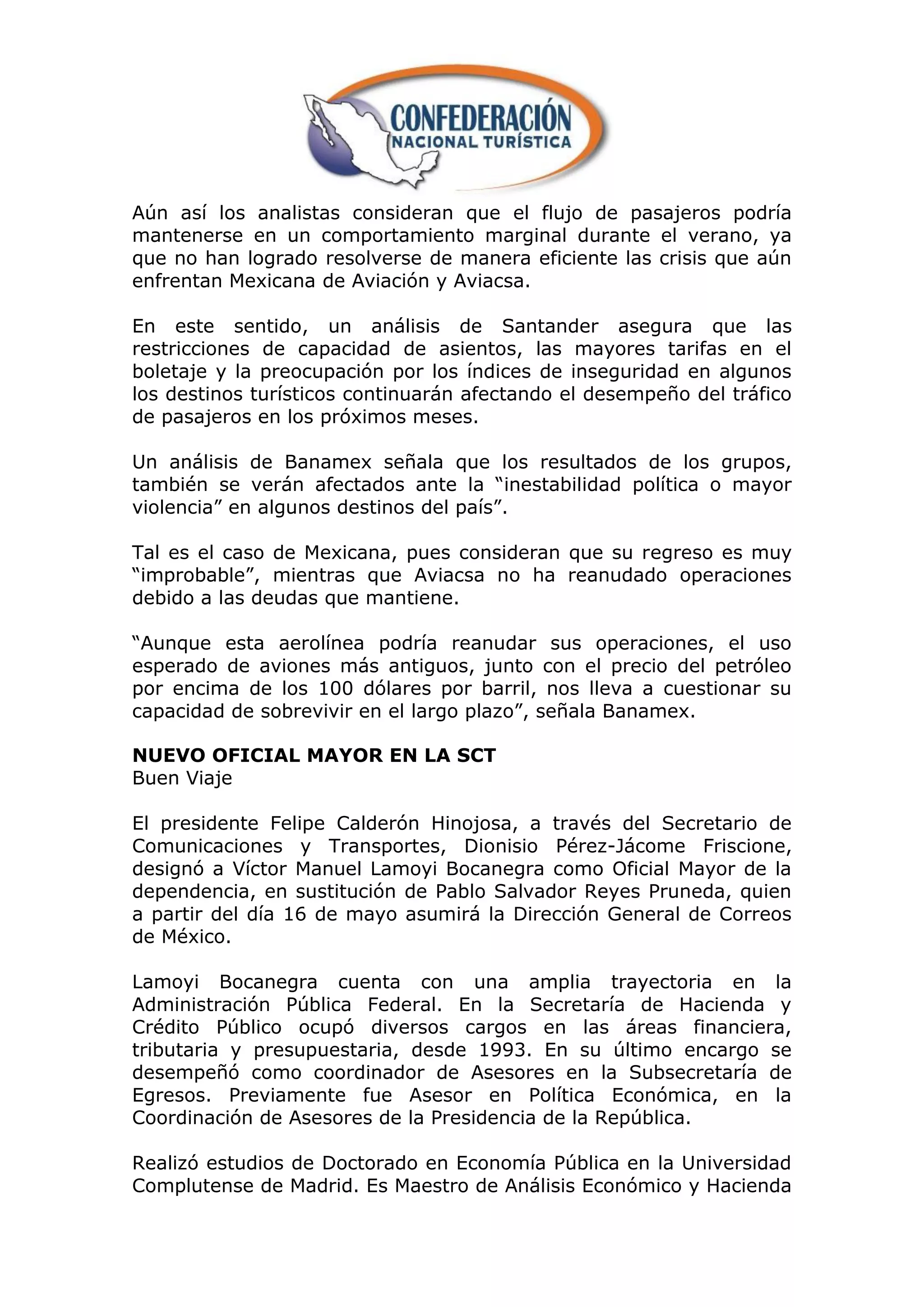 Aún así los analistas consideran que el flujo de pasajeros podría
mantenerse en un comportamiento marginal durante el verano, ya
que no han logrado resolverse de manera eficiente las crisis que aún
enfrentan Mexicana de Aviación y Aviacsa.

En este sentido, un análisis de Santander asegura que las
restricciones de capacidad de asientos, las mayores tarifas en el
boletaje y la preocupación por los índices de inseguridad en algunos
los destinos turísticos continuarán afectando el desempeño del tráfico
de pasajeros en los próximos meses.

Un análisis de Banamex señala que los resultados de los grupos,
también se verán afectados ante la “inestabilidad política o mayor
violencia” en algunos destinos del país”.

Tal es el caso de Mexicana, pues consideran que su regreso es muy
“improbable”, mientras que Aviacsa no ha reanudado operaciones
debido a las deudas que mantiene.

“Aunque esta aerolínea podría reanudar sus operaciones, el uso
esperado de aviones más antiguos, junto con el precio del petróleo
por encima de los 100 dólares por barril, nos lleva a cuestionar su
capacidad de sobrevivir en el largo plazo”, señala Banamex.

NUEVO OFICIAL MAYOR EN LA SCT
Buen Viaje

El presidente Felipe Calderón Hinojosa, a través del Secretario de
Comunicaciones y Transportes, Dionisio Pérez-Jácome Friscione,
designó a Víctor Manuel Lamoyi Bocanegra como Oficial Mayor de la
dependencia, en sustitución de Pablo Salvador Reyes Pruneda, quien
a partir del día 16 de mayo asumirá la Dirección General de Correos
de México.

Lamoyi Bocanegra cuenta con una amplia trayectoria en la
Administración Pública Federal. En la Secretaría de Hacienda y
Crédito Público ocupó diversos cargos en las áreas financiera,
tributaria y presupuestaria, desde 1993. En su último encargo se
desempeñó como coordinador de Asesores en la Subsecretaría de
Egresos. Previamente fue Asesor en Política Económica, en la
Coordinación de Asesores de la Presidencia de la República.

Realizó estudios de Doctorado en Economía Pública en la Universidad
Complutense de Madrid. Es Maestro de Análisis Económico y Hacienda
 