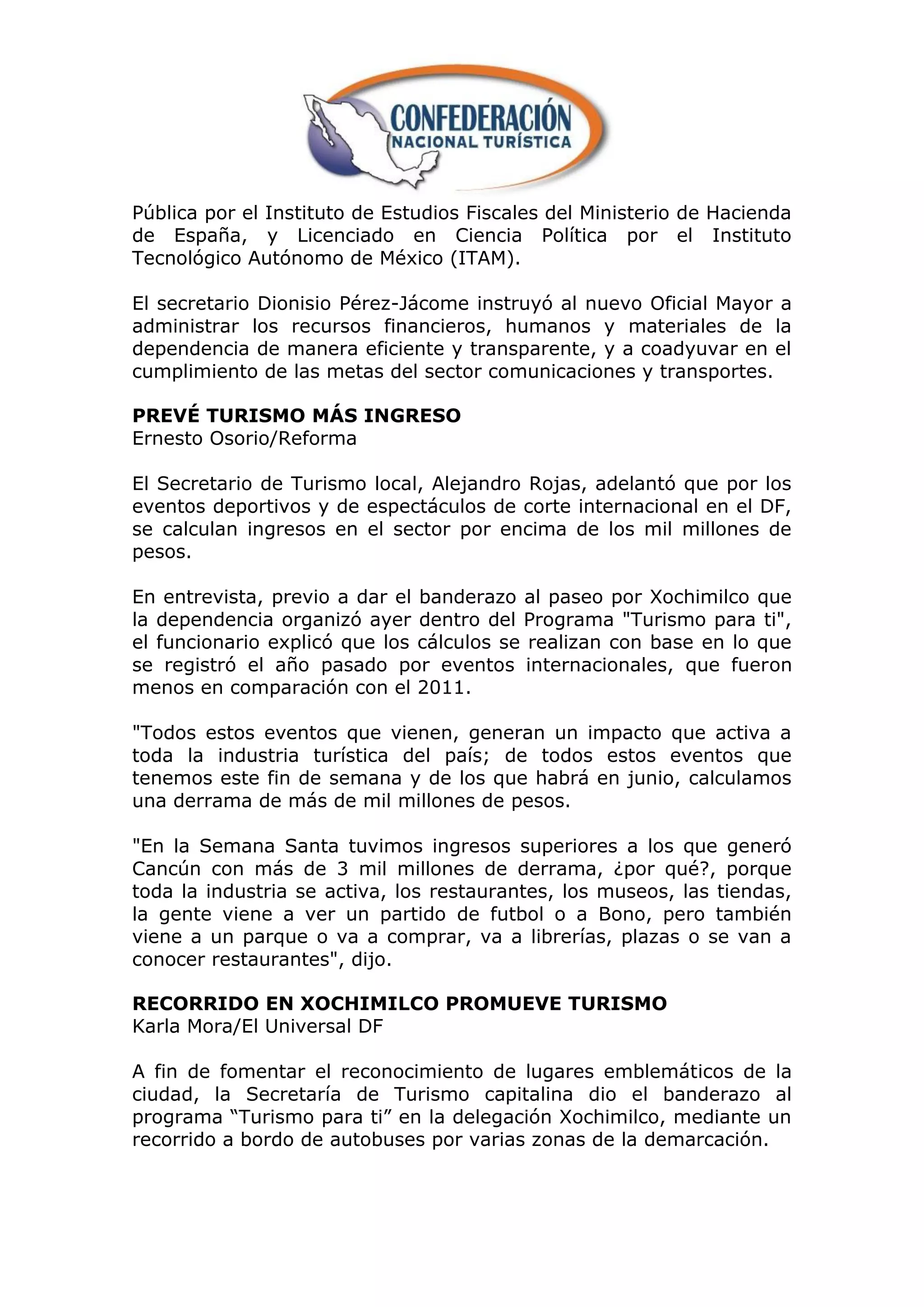Pública por el Instituto de Estudios Fiscales del Ministerio de Hacienda
de España, y Licenciado en Ciencia Política por el Instituto
Tecnológico Autónomo de México (ITAM).

El secretario Dionisio Pérez-Jácome instruyó al nuevo Oficial Mayor a
administrar los recursos financieros, humanos y materiales de la
dependencia de manera eficiente y transparente, y a coadyuvar en el
cumplimiento de las metas del sector comunicaciones y transportes.

PREVÉ TURISMO MÁS INGRESO
Ernesto Osorio/Reforma

El Secretario de Turismo local, Alejandro Rojas, adelantó que por los
eventos deportivos y de espectáculos de corte internacional en el DF,
se calculan ingresos en el sector por encima de los mil millones de
pesos.

En entrevista, previo a dar el banderazo al paseo por Xochimilco que
la dependencia organizó ayer dentro del Programa "Turismo para ti",
el funcionario explicó que los cálculos se realizan con base en lo que
se registró el año pasado por eventos internacionales, que fueron
menos en comparación con el 2011.

"Todos estos eventos que vienen, generan un impacto que activa a
toda la industria turística del país; de todos estos eventos que
tenemos este fin de semana y de los que habrá en junio, calculamos
una derrama de más de mil millones de pesos.

"En la Semana Santa tuvimos ingresos superiores a los que generó
Cancún con más de 3 mil millones de derrama, ¿por qué?, porque
toda la industria se activa, los restaurantes, los museos, las tiendas,
la gente viene a ver un partido de futbol o a Bono, pero también
viene a un parque o va a comprar, va a librerías, plazas o se van a
conocer restaurantes", dijo.

RECORRIDO EN XOCHIMILCO PROMUEVE TURISMO
Karla Mora/El Universal DF

A fin de fomentar el reconocimiento de lugares emblemáticos de la
ciudad, la Secretaría de Turismo capitalina dio el banderazo al
programa “Turismo para ti” en la delegación Xochimilco, mediante un
recorrido a bordo de autobuses por varias zonas de la demarcación.
 