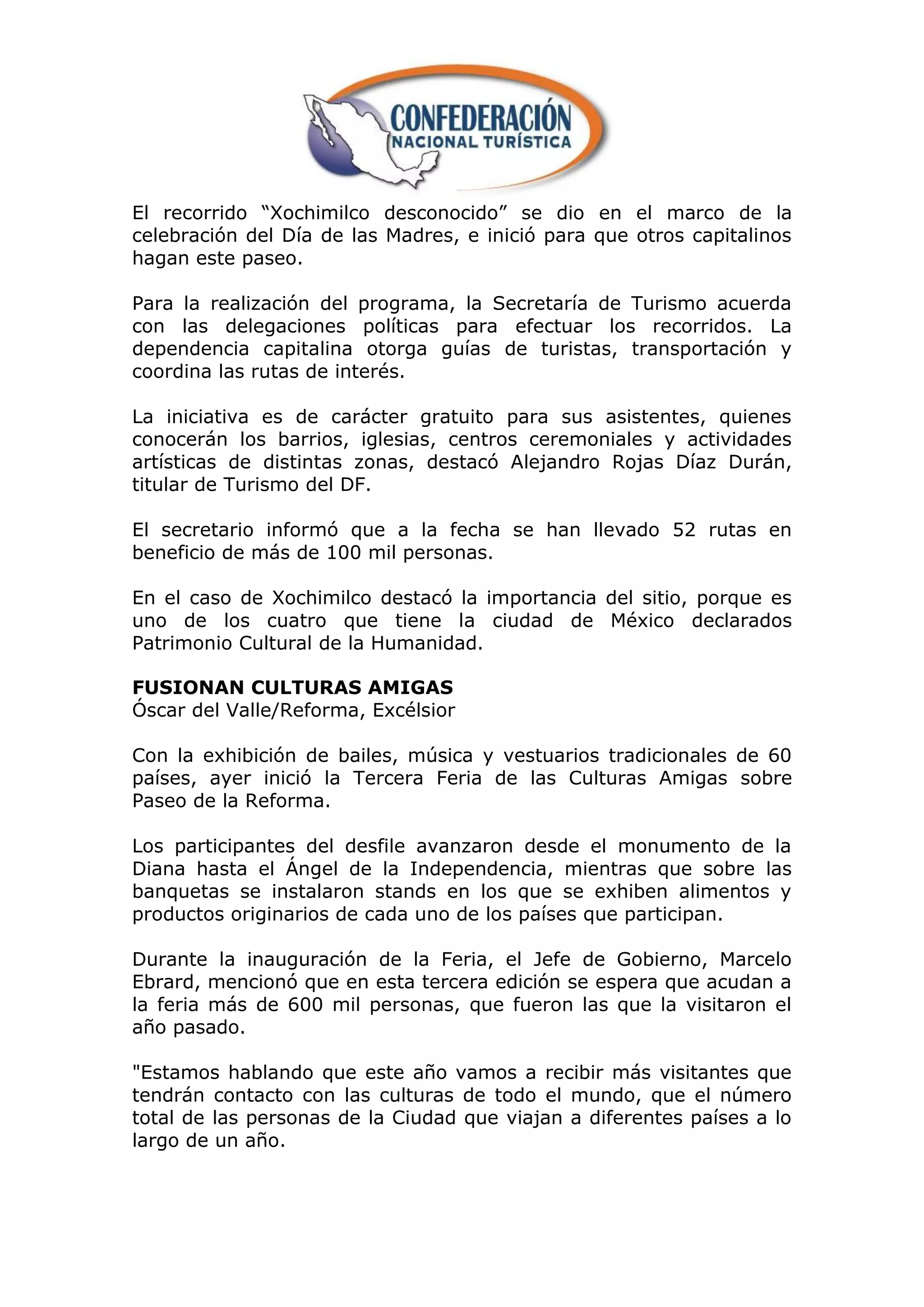 El recorrido “Xochimilco desconocido” se dio en el marco de la
celebración del Día de las Madres, e inició para que otros capitalinos
hagan este paseo.

Para la realización del programa, la Secretaría de Turismo acuerda
con las delegaciones políticas para efectuar los recorridos. La
dependencia capitalina otorga guías de turistas, transportación y
coordina las rutas de interés.

La iniciativa es de carácter gratuito para sus asistentes, quienes
conocerán los barrios, iglesias, centros ceremoniales y actividades
artísticas de distintas zonas, destacó Alejandro Rojas Díaz Durán,
titular de Turismo del DF.

El secretario informó que a la fecha se han llevado 52 rutas en
beneficio de más de 100 mil personas.

En el caso de Xochimilco destacó la importancia del sitio, porque es
uno de los cuatro que tiene la ciudad de México declarados
Patrimonio Cultural de la Humanidad.

FUSIONAN CULTURAS AMIGAS
Óscar del Valle/Reforma, Excélsior

Con la exhibición de bailes, música y vestuarios tradicionales de 60
países, ayer inició la Tercera Feria de las Culturas Amigas sobre
Paseo de la Reforma.

Los participantes del desfile avanzaron desde el monumento de la
Diana hasta el Ángel de la Independencia, mientras que sobre las
banquetas se instalaron stands en los que se exhiben alimentos y
productos originarios de cada uno de los países que participan.

Durante la inauguración de la Feria, el Jefe de Gobierno, Marcelo
Ebrard, mencionó que en esta tercera edición se espera que acudan a
la feria más de 600 mil personas, que fueron las que la visitaron el
año pasado.

"Estamos hablando que este año vamos a recibir más visitantes que
tendrán contacto con las culturas de todo el mundo, que el número
total de las personas de la Ciudad que viajan a diferentes países a lo
largo de un año.
 