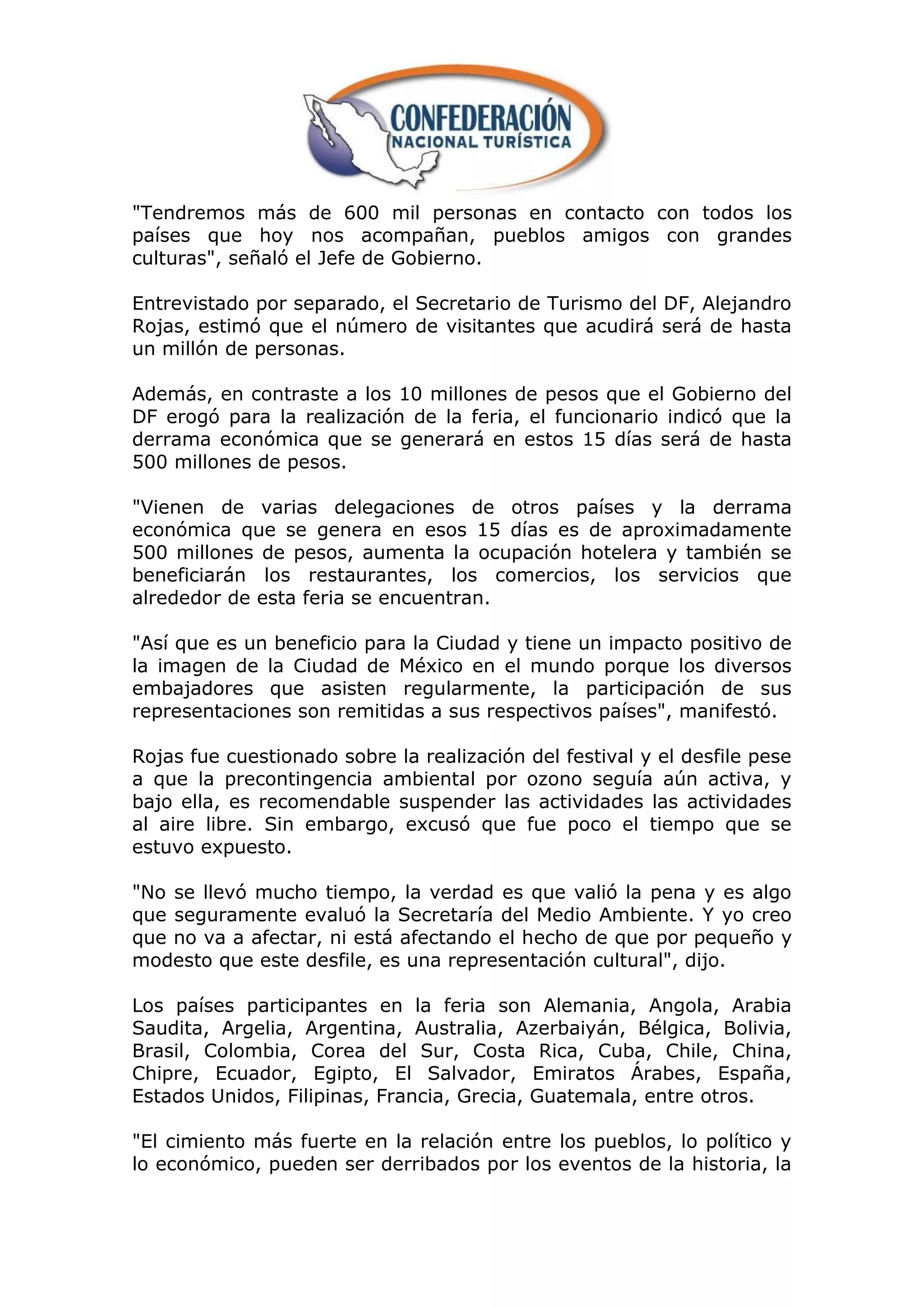 "Tendremos más de 600 mil personas en contacto con todos los
países que hoy nos acompañan, pueblos amigos con grandes
culturas", señaló el Jefe de Gobierno.

Entrevistado por separado, el Secretario de Turismo del DF, Alejandro
Rojas, estimó que el número de visitantes que acudirá será de hasta
un millón de personas.

Además, en contraste a los 10 millones de pesos que el Gobierno del
DF erogó para la realización de la feria, el funcionario indicó que la
derrama económica que se generará en estos 15 días será de hasta
500 millones de pesos.

"Vienen de varias delegaciones de otros países y la derrama
económica que se genera en esos 15 días es de aproximadamente
500 millones de pesos, aumenta la ocupación hotelera y también se
beneficiarán los restaurantes, los comercios, los servicios que
alrededor de esta feria se encuentran.

"Así que es un beneficio para la Ciudad y tiene un impacto positivo de
la imagen de la Ciudad de México en el mundo porque los diversos
embajadores que asisten regularmente, la participación de sus
representaciones son remitidas a sus respectivos países", manifestó.

Rojas fue cuestionado sobre la realización del festival y el desfile pese
a que la precontingencia ambiental por ozono seguía aún activa, y
bajo ella, es recomendable suspender las actividades las actividades
al aire libre. Sin embargo, excusó que fue poco el tiempo que se
estuvo expuesto.

"No se llevó mucho tiempo, la verdad es que valió la pena y es algo
que seguramente evaluó la Secretaría del Medio Ambiente. Y yo creo
que no va a afectar, ni está afectando el hecho de que por pequeño y
modesto que este desfile, es una representación cultural", dijo.

Los países participantes en la feria son Alemania, Angola, Arabia
Saudita, Argelia, Argentina, Australia, Azerbaiyán, Bélgica, Bolivia,
Brasil, Colombia, Corea del Sur, Costa Rica, Cuba, Chile, China,
Chipre, Ecuador, Egipto, El Salvador, Emiratos Árabes, España,
Estados Unidos, Filipinas, Francia, Grecia, Guatemala, entre otros.

"El cimiento más fuerte en la relación entre los pueblos, lo político y
lo económico, pueden ser derribados por los eventos de la historia, la
 