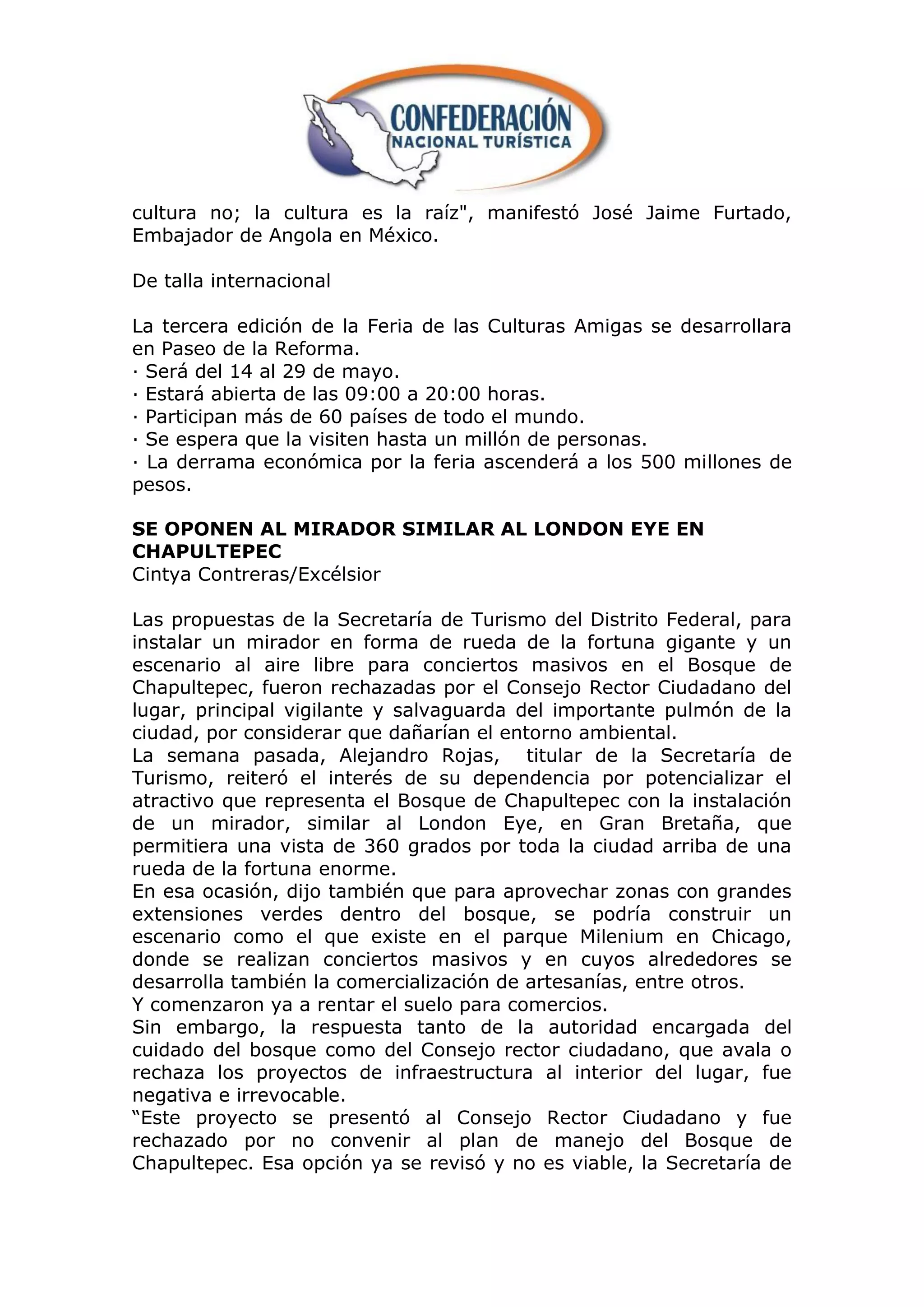 cultura no; la cultura es la raíz", manifestó José Jaime Furtado,
Embajador de Angola en México.

De talla internacional

La tercera edición de la Feria de las Culturas Amigas se desarrollara
en Paseo de la Reforma.
· Será del 14 al 29 de mayo.
· Estará abierta de las 09:00 a 20:00 horas.
· Participan más de 60 países de todo el mundo.
· Se espera que la visiten hasta un millón de personas.
· La derrama económica por la feria ascenderá a los 500 millones de
pesos.

SE OPONEN AL MIRADOR SIMILAR AL LONDON EYE EN
CHAPULTEPEC
Cintya Contreras/Excélsior

Las propuestas de la Secretaría de Turismo del Distrito Federal, para
instalar un mirador en forma de rueda de la fortuna gigante y un
escenario al aire libre para conciertos masivos en el Bosque de
Chapultepec, fueron rechazadas por el Consejo Rector Ciudadano del
lugar, principal vigilante y salvaguarda del importante pulmón de la
ciudad, por considerar que dañarían el entorno ambiental.
La semana pasada, Alejandro Rojas, titular de la Secretaría de
Turismo, reiteró el interés de su dependencia por potencializar el
atractivo que representa el Bosque de Chapultepec con la instalación
de un mirador, similar al London Eye, en Gran Bretaña, que
permitiera una vista de 360 grados por toda la ciudad arriba de una
rueda de la fortuna enorme.
En esa ocasión, dijo también que para aprovechar zonas con grandes
extensiones verdes dentro del bosque, se podría construir un
escenario como el que existe en el parque Milenium en Chicago,
donde se realizan conciertos masivos y en cuyos alrededores se
desarrolla también la comercialización de artesanías, entre otros.
Y comenzaron ya a rentar el suelo para comercios.
Sin embargo, la respuesta tanto de la autoridad encargada del
cuidado del bosque como del Consejo rector ciudadano, que avala o
rechaza los proyectos de infraestructura al interior del lugar, fue
negativa e irrevocable.
“Este proyecto se presentó al Consejo Rector Ciudadano y fue
rechazado por no convenir al plan de manejo del Bosque de
Chapultepec. Esa opción ya se revisó y no es viable, la Secretaría de
 