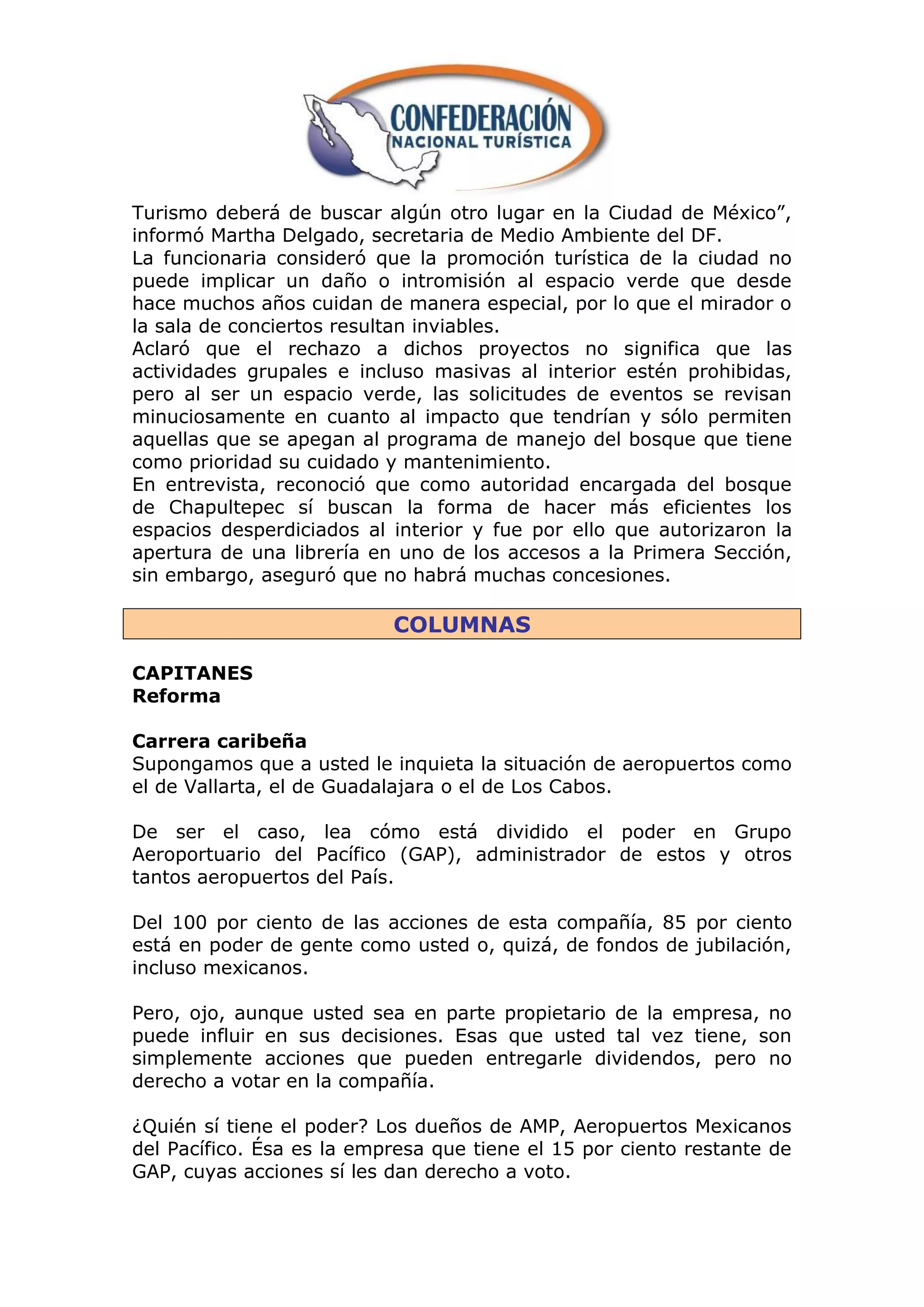 Turismo deberá de buscar algún otro lugar en la Ciudad de México”,
informó Martha Delgado, secretaria de Medio Ambiente del DF.
La funcionaria consideró que la promoción turística de la ciudad no
puede implicar un daño o intromisión al espacio verde que desde
hace muchos años cuidan de manera especial, por lo que el mirador o
la sala de conciertos resultan inviables.
Aclaró que el rechazo a dichos proyectos no significa que las
actividades grupales e incluso masivas al interior estén prohibidas,
pero al ser un espacio verde, las solicitudes de eventos se revisan
minuciosamente en cuanto al impacto que tendrían y sólo permiten
aquellas que se apegan al programa de manejo del bosque que tiene
como prioridad su cuidado y mantenimiento.
En entrevista, reconoció que como autoridad encargada del bosque
de Chapultepec sí buscan la forma de hacer más eficientes los
espacios desperdiciados al interior y fue por ello que autorizaron la
apertura de una librería en uno de los accesos a la Primera Sección,
sin embargo, aseguró que no habrá muchas concesiones.

                           COLUMNAS

CAPITANES
Reforma

Carrera caribeña
Supongamos que a usted le inquieta la situación de aeropuertos como
el de Vallarta, el de Guadalajara o el de Los Cabos.

De ser el caso, lea cómo está dividido el poder en Grupo
Aeroportuario del Pacífico (GAP), administrador de estos y otros
tantos aeropuertos del País.

Del 100 por ciento de las acciones de esta compañía, 85 por ciento
está en poder de gente como usted o, quizá, de fondos de jubilación,
incluso mexicanos.

Pero, ojo, aunque usted sea en parte propietario de la empresa, no
puede influir en sus decisiones. Esas que usted tal vez tiene, son
simplemente acciones que pueden entregarle dividendos, pero no
derecho a votar en la compañía.

¿Quién sí tiene el poder? Los dueños de AMP, Aeropuertos Mexicanos
del Pacífico. Ésa es la empresa que tiene el 15 por ciento restante de
GAP, cuyas acciones sí les dan derecho a voto.
 