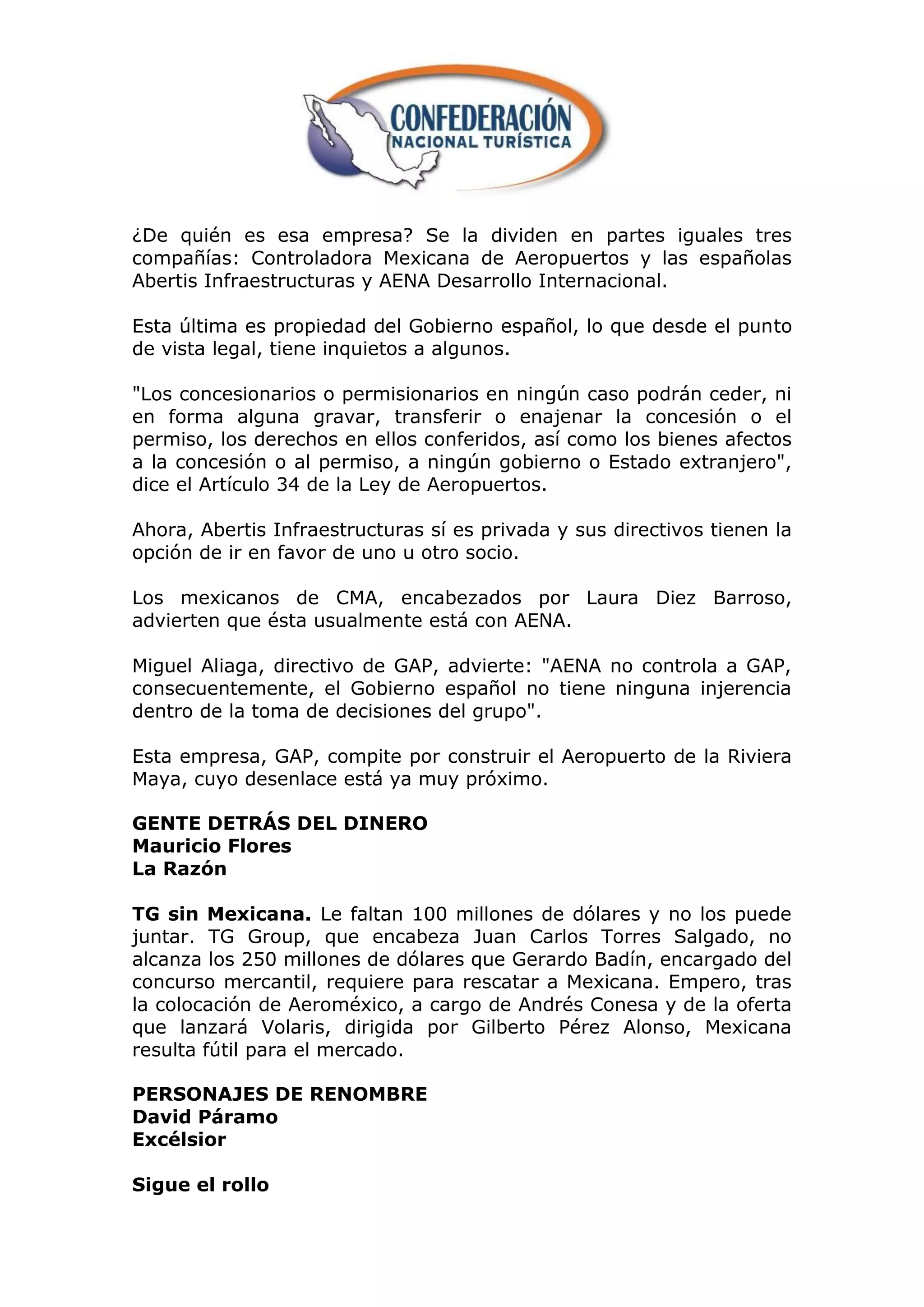¿De quién es esa empresa? Se la dividen en partes iguales tres
compañías: Controladora Mexicana de Aeropuertos y las españolas
Abertis Infraestructuras y AENA Desarrollo Internacional.

Esta última es propiedad del Gobierno español, lo que desde el punto
de vista legal, tiene inquietos a algunos.

"Los concesionarios o permisionarios en ningún caso podrán ceder, ni
en forma alguna gravar, transferir o enajenar la concesión o el
permiso, los derechos en ellos conferidos, así como los bienes afectos
a la concesión o al permiso, a ningún gobierno o Estado extranjero",
dice el Artículo 34 de la Ley de Aeropuertos.

Ahora, Abertis Infraestructuras sí es privada y sus directivos tienen la
opción de ir en favor de uno u otro socio.

Los mexicanos de CMA, encabezados por Laura Diez Barroso,
advierten que ésta usualmente está con AENA.

Miguel Aliaga, directivo de GAP, advierte: "AENA no controla a GAP,
consecuentemente, el Gobierno español no tiene ninguna injerencia
dentro de la toma de decisiones del grupo".

Esta empresa, GAP, compite por construir el Aeropuerto de la Riviera
Maya, cuyo desenlace está ya muy próximo.

GENTE DETRÁS DEL DINERO
Mauricio Flores
La Razón

TG sin Mexicana. Le faltan 100 millones de dólares y no los puede
juntar. TG Group, que encabeza Juan Carlos Torres Salgado, no
alcanza los 250 millones de dólares que Gerardo Badín, encargado del
concurso mercantil, requiere para rescatar a Mexicana. Empero, tras
la colocación de Aeroméxico, a cargo de Andrés Conesa y de la oferta
que lanzará Volaris, dirigida por Gilberto Pérez Alonso, Mexicana
resulta fútil para el mercado.

PERSONAJES DE RENOMBRE
David Páramo
Excélsior

Sigue el rollo
 