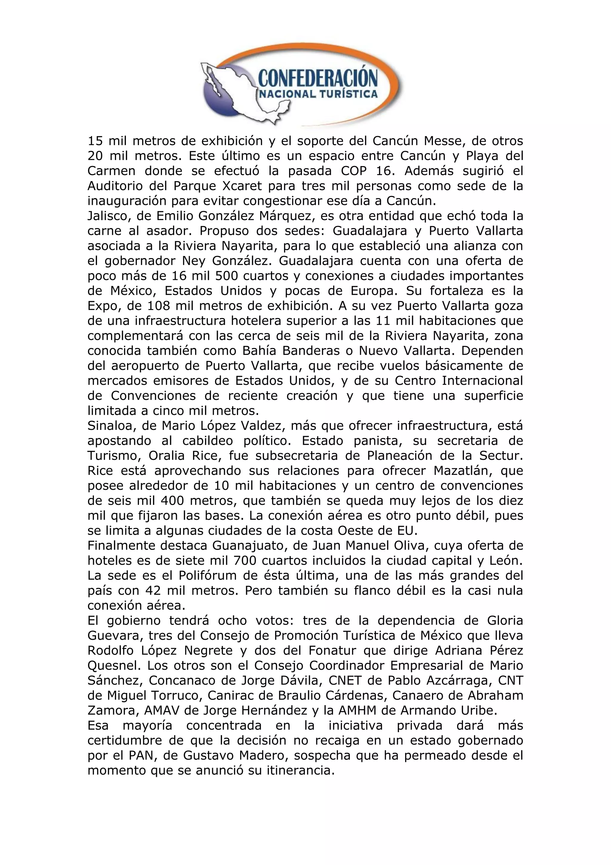 15 mil metros de exhibición y el soporte del Cancún Messe, de otros
20 mil metros. Este último es un espacio entre Cancún y Playa del
Carmen donde se efectuó la pasada COP 16. Además sugirió el
Auditorio del Parque Xcaret para tres mil personas como sede de la
inauguración para evitar congestionar ese día a Cancún.
Jalisco, de Emilio González Márquez, es otra entidad que echó toda la
carne al asador. Propuso dos sedes: Guadalajara y Puerto Vallarta
asociada a la Riviera Nayarita, para lo que estableció una alianza con
el gobernador Ney González. Guadalajara cuenta con una oferta de
poco más de 16 mil 500 cuartos y conexiones a ciudades importantes
de México, Estados Unidos y pocas de Europa. Su fortaleza es la
Expo, de 108 mil metros de exhibición. A su vez Puerto Vallarta goza
de una infraestructura hotelera superior a las 11 mil habitaciones que
complementará con las cerca de seis mil de la Riviera Nayarita, zona
conocida también como Bahía Banderas o Nuevo Vallarta. Dependen
del aeropuerto de Puerto Vallarta, que recibe vuelos básicamente de
mercados emisores de Estados Unidos, y de su Centro Internacional
de Convenciones de reciente creación y que tiene una superficie
limitada a cinco mil metros.
Sinaloa, de Mario López Valdez, más que ofrecer infraestructura, está
apostando al cabildeo político. Estado panista, su secretaria de
Turismo, Oralia Rice, fue subsecretaria de Planeación de la Sectur.
Rice está aprovechando sus relaciones para ofrecer Mazatlán, que
posee alrededor de 10 mil habitaciones y un centro de convenciones
de seis mil 400 metros, que también se queda muy lejos de los diez
mil que fijaron las bases. La conexión aérea es otro punto débil, pues
se limita a algunas ciudades de la costa Oeste de EU.
Finalmente destaca Guanajuato, de Juan Manuel Oliva, cuya oferta de
hoteles es de siete mil 700 cuartos incluidos la ciudad capital y León.
La sede es el Polifórum de ésta última, una de las más grandes del
país con 42 mil metros. Pero también su flanco débil es la casi nula
conexión aérea.
El gobierno tendrá ocho votos: tres de la dependencia de Gloria
Guevara, tres del Consejo de Promoción Turística de México que lleva
Rodolfo López Negrete y dos del Fonatur que dirige Adriana Pérez
Quesnel. Los otros son el Consejo Coordinador Empresarial de Mario
Sánchez, Concanaco de Jorge Dávila, CNET de Pablo Azcárraga, CNT
de Miguel Torruco, Canirac de Braulio Cárdenas, Canaero de Abraham
Zamora, AMAV de Jorge Hernández y la AMHM de Armando Uribe.
Esa mayoría concentrada en la iniciativa privada dará más
certidumbre de que la decisión no recaiga en un estado gobernado
por el PAN, de Gustavo Madero, sospecha que ha permeado desde el
momento que se anunció su itinerancia.
 