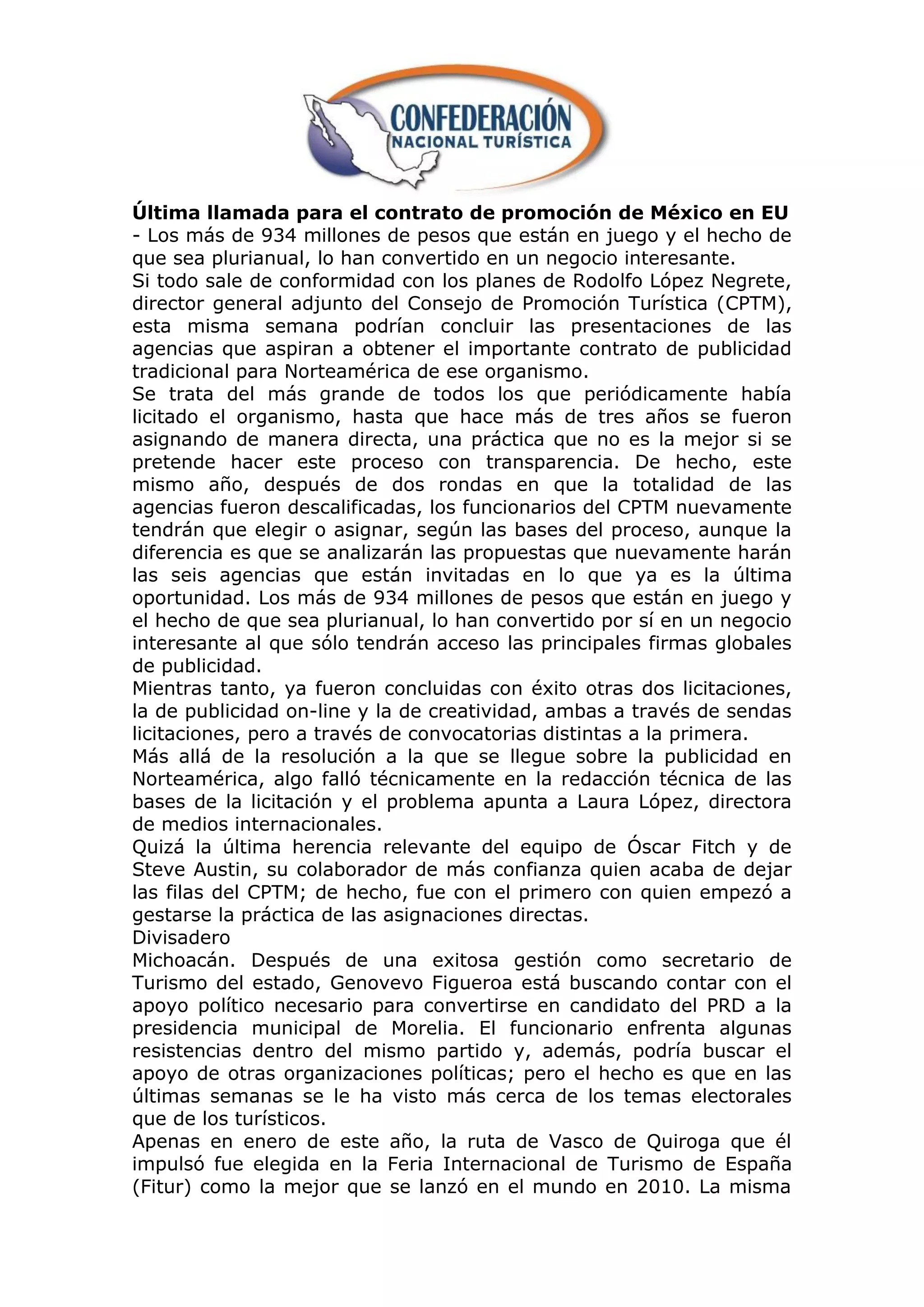 Última llamada para el contrato de promoción de México en EU
- Los más de 934 millones de pesos que están en juego y el hecho de
que sea plurianual, lo han convertido en un negocio interesante.
Si todo sale de conformidad con los planes de Rodolfo López Negrete,
director general adjunto del Consejo de Promoción Turística (CPTM),
esta misma semana podrían concluir las presentaciones de las
agencias que aspiran a obtener el importante contrato de publicidad
tradicional para Norteamérica de ese organismo.
Se trata del más grande de todos los que periódicamente había
licitado el organismo, hasta que hace más de tres años se fueron
asignando de manera directa, una práctica que no es la mejor si se
pretende hacer este proceso con transparencia. De hecho, este
mismo año, después de dos rondas en que la totalidad de las
agencias fueron descalificadas, los funcionarios del CPTM nuevamente
tendrán que elegir o asignar, según las bases del proceso, aunque la
diferencia es que se analizarán las propuestas que nuevamente harán
las seis agencias que están invitadas en lo que ya es la última
oportunidad. Los más de 934 millones de pesos que están en juego y
el hecho de que sea plurianual, lo han convertido por sí en un negocio
interesante al que sólo tendrán acceso las principales firmas globales
de publicidad.
Mientras tanto, ya fueron concluidas con éxito otras dos licitaciones,
la de publicidad on-line y la de creatividad, ambas a través de sendas
licitaciones, pero a través de convocatorias distintas a la primera.
Más allá de la resolución a la que se llegue sobre la publicidad en
Norteamérica, algo falló técnicamente en la redacción técnica de las
bases de la licitación y el problema apunta a Laura López, directora
de medios internacionales.
Quizá la última herencia relevante del equipo de Óscar Fitch y de
Steve Austin, su colaborador de más confianza quien acaba de dejar
las filas del CPTM; de hecho, fue con el primero con quien empezó a
gestarse la práctica de las asignaciones directas.
Divisadero
Michoacán. Después de una exitosa gestión como secretario de
Turismo del estado, Genovevo Figueroa está buscando contar con el
apoyo político necesario para convertirse en candidato del PRD a la
presidencia municipal de Morelia. El funcionario enfrenta algunas
resistencias dentro del mismo partido y, además, podría buscar el
apoyo de otras organizaciones políticas; pero el hecho es que en las
últimas semanas se le ha visto más cerca de los temas electorales
que de los turísticos.
Apenas en enero de este año, la ruta de Vasco de Quiroga que él
impulsó fue elegida en la Feria Internacional de Turismo de España
(Fitur) como la mejor que se lanzó en el mundo en 2010. La misma
 