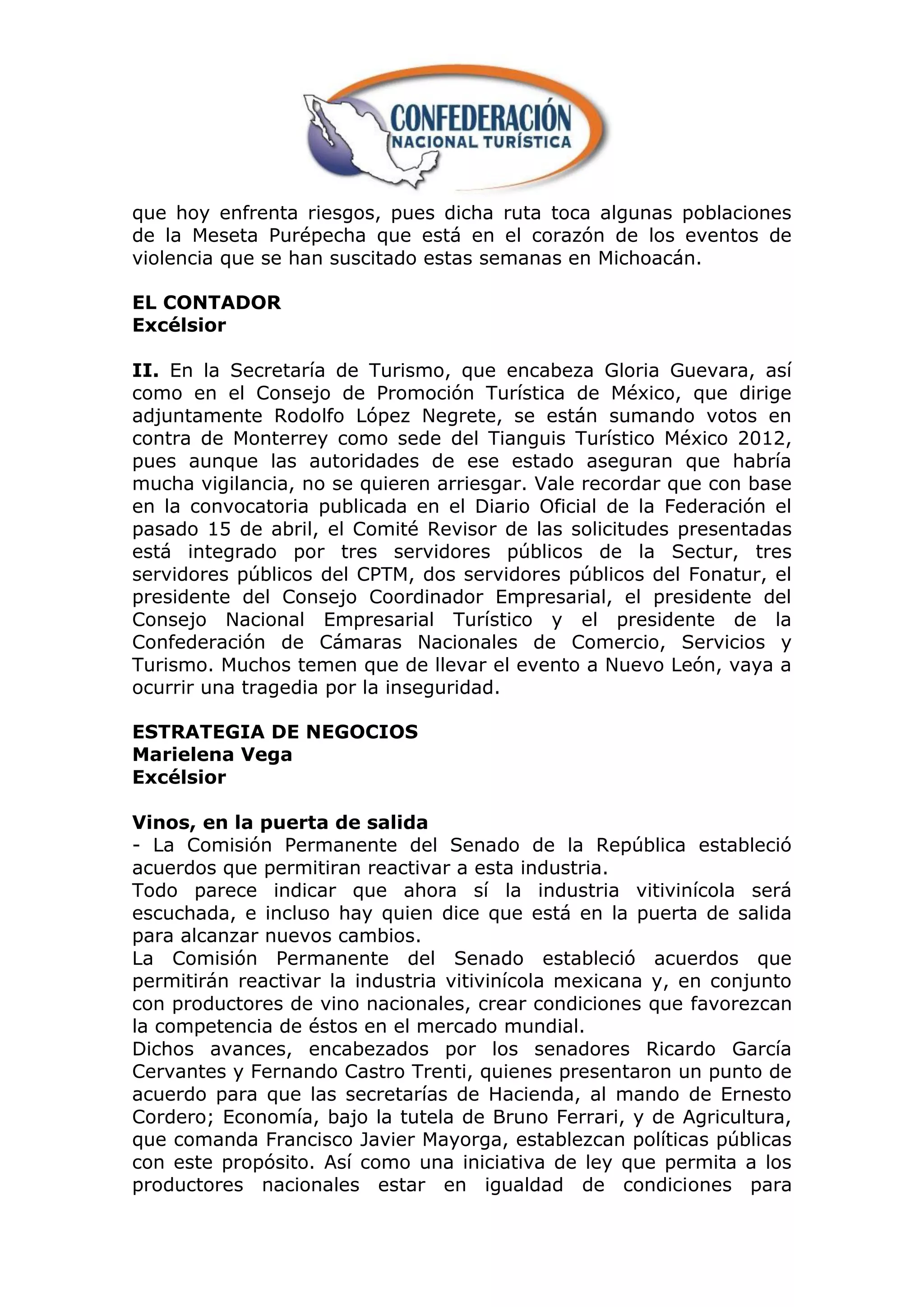 que hoy enfrenta riesgos, pues dicha ruta toca algunas poblaciones
de la Meseta Purépecha que está en el corazón de los eventos de
violencia que se han suscitado estas semanas en Michoacán.

EL CONTADOR
Excélsior

II. En la Secretaría de Turismo, que encabeza Gloria Guevara, así
como en el Consejo de Promoción Turística de México, que dirige
adjuntamente Rodolfo López Negrete, se están sumando votos en
contra de Monterrey como sede del Tianguis Turístico México 2012,
pues aunque las autoridades de ese estado aseguran que habría
mucha vigilancia, no se quieren arriesgar. Vale recordar que con base
en la convocatoria publicada en el Diario Oficial de la Federación el
pasado 15 de abril, el Comité Revisor de las solicitudes presentadas
está integrado por tres servidores públicos de la Sectur, tres
servidores públicos del CPTM, dos servidores públicos del Fonatur, el
presidente del Consejo Coordinador Empresarial, el presidente del
Consejo Nacional Empresarial Turístico y el presidente de la
Confederación de Cámaras Nacionales de Comercio, Servicios y
Turismo. Muchos temen que de llevar el evento a Nuevo León, vaya a
ocurrir una tragedia por la inseguridad.

ESTRATEGIA DE NEGOCIOS
Marielena Vega
Excélsior

Vinos, en la puerta de salida
- La Comisión Permanente del Senado de la República estableció
acuerdos que permitiran reactivar a esta industria.
Todo parece indicar que ahora sí la industria vitivinícola será
escuchada, e incluso hay quien dice que está en la puerta de salida
para alcanzar nuevos cambios.
La Comisión Permanente del Senado estableció acuerdos que
permitirán reactivar la industria vitivinícola mexicana y, en conjunto
con productores de vino nacionales, crear condiciones que favorezcan
la competencia de éstos en el mercado mundial.
Dichos avances, encabezados por los senadores Ricardo García
Cervantes y Fernando Castro Trenti, quienes presentaron un punto de
acuerdo para que las secretarías de Hacienda, al mando de Ernesto
Cordero; Economía, bajo la tutela de Bruno Ferrari, y de Agricultura,
que comanda Francisco Javier Mayorga, establezcan políticas públicas
con este propósito. Así como una iniciativa de ley que permita a los
productores nacionales estar en igualdad de condiciones para
 