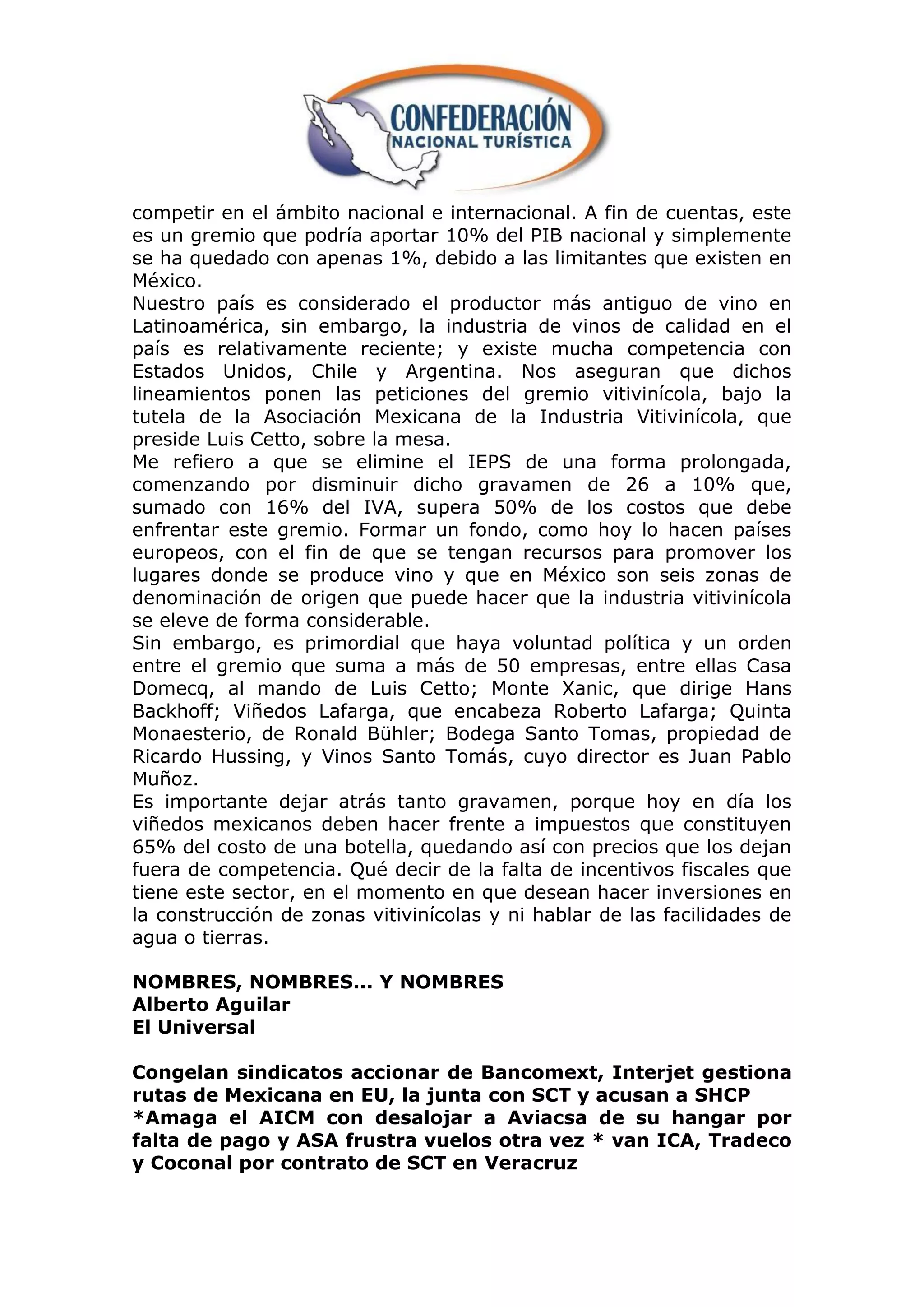 competir en el ámbito nacional e internacional. A fin de cuentas, este
es un gremio que podría aportar 10% del PIB nacional y simplemente
se ha quedado con apenas 1%, debido a las limitantes que existen en
México.
Nuestro país es considerado el productor más antiguo de vino en
Latinoamérica, sin embargo, la industria de vinos de calidad en el
país es relativamente reciente; y existe mucha competencia con
Estados Unidos, Chile y Argentina. Nos aseguran que dichos
lineamientos ponen las peticiones del gremio vitivinícola, bajo la
tutela de la Asociación Mexicana de la Industria Vitivinícola, que
preside Luis Cetto, sobre la mesa.
Me refiero a que se elimine el IEPS de una forma prolongada,
comenzando por disminuir dicho gravamen de 26 a 10% que,
sumado con 16% del IVA, supera 50% de los costos que debe
enfrentar este gremio. Formar un fondo, como hoy lo hacen países
europeos, con el fin de que se tengan recursos para promover los
lugares donde se produce vino y que en México son seis zonas de
denominación de origen que puede hacer que la industria vitivinícola
se eleve de forma considerable.
Sin embargo, es primordial que haya voluntad política y un orden
entre el gremio que suma a más de 50 empresas, entre ellas Casa
Domecq, al mando de Luis Cetto; Monte Xanic, que dirige Hans
Backhoff; Viñedos Lafarga, que encabeza Roberto Lafarga; Quinta
Monaesterio, de Ronald Bühler; Bodega Santo Tomas, propiedad de
Ricardo Hussing, y Vinos Santo Tomás, cuyo director es Juan Pablo
Muñoz.
Es importante dejar atrás tanto gravamen, porque hoy en día los
viñedos mexicanos deben hacer frente a impuestos que constituyen
65% del costo de una botella, quedando así con precios que los dejan
fuera de competencia. Qué decir de la falta de incentivos fiscales que
tiene este sector, en el momento en que desean hacer inversiones en
la construcción de zonas vitivinícolas y ni hablar de las facilidades de
agua o tierras.

NOMBRES, NOMBRES... Y NOMBRES
Alberto Aguilar
El Universal

Congelan sindicatos accionar de Bancomext, Interjet gestiona
rutas de Mexicana en EU, la junta con SCT y acusan a SHCP
*Amaga el AICM con desalojar a Aviacsa de su hangar por
falta de pago y ASA frustra vuelos otra vez * van ICA, Tradeco
y Coconal por contrato de SCT en Veracruz
 