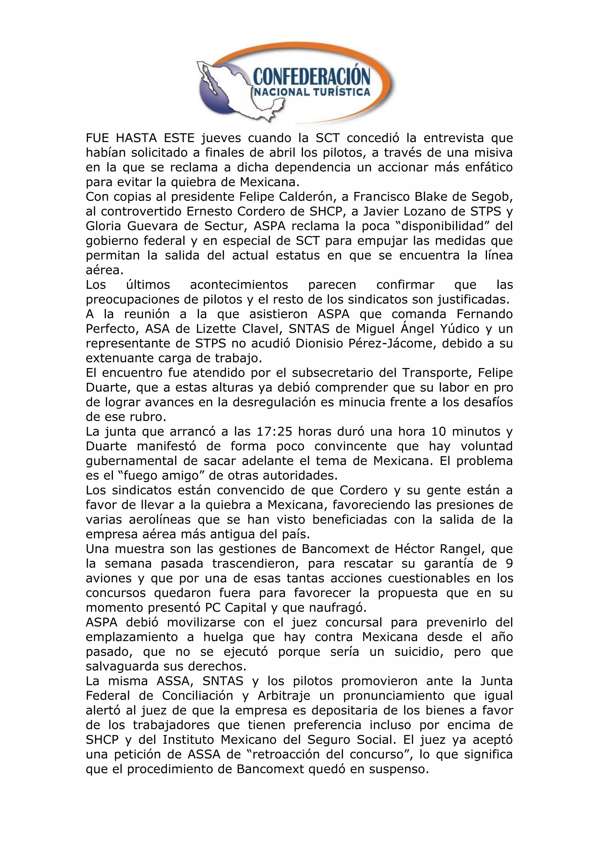 FUE HASTA ESTE jueves cuando la SCT concedió la entrevista que
habían solicitado a finales de abril los pilotos, a través de una misiva
en la que se reclama a dicha dependencia un accionar más enfático
para evitar la quiebra de Mexicana.
Con copias al presidente Felipe Calderón, a Francisco Blake de Segob,
al controvertido Ernesto Cordero de SHCP, a Javier Lozano de STPS y
Gloria Guevara de Sectur, ASPA reclama la poca “disponibilidad” del
gobierno federal y en especial de SCT para empujar las medidas que
permitan la salida del actual estatus en que se encuentra la línea
aérea.
Los     últimos   acontecimientos      parecen     confirmar   que    las
preocupaciones de pilotos y el resto de los sindicatos son justificadas.
A la reunión a la que asistieron ASPA que comanda Fernando
Perfecto, ASA de Lizette Clavel, SNTAS de Miguel Ángel Yúdico y un
representante de STPS no acudió Dionisio Pérez-Jácome, debido a su
extenuante carga de trabajo.
El encuentro fue atendido por el subsecretario del Transporte, Felipe
Duarte, que a estas alturas ya debió comprender que su labor en pro
de lograr avances en la desregulación es minucia frente a los desafíos
de ese rubro.
La junta que arrancó a las 17:25 horas duró una hora 10 minutos y
Duarte manifestó de forma poco convincente que hay voluntad
gubernamental de sacar adelante el tema de Mexicana. El problema
es el “fuego amigo” de otras autoridades.
Los sindicatos están convencido de que Cordero y su gente están a
favor de llevar a la quiebra a Mexicana, favoreciendo las presiones de
varias aerolíneas que se han visto beneficiadas con la salida de la
empresa aérea más antigua del país.
Una muestra son las gestiones de Bancomext de Héctor Rangel, que
la semana pasada trascendieron, para rescatar su garantía de 9
aviones y que por una de esas tantas acciones cuestionables en los
concursos quedaron fuera para favorecer la propuesta que en su
momento presentó PC Capital y que naufragó.
ASPA debió movilizarse con el juez concursal para prevenirlo del
emplazamiento a huelga que hay contra Mexicana desde el año
pasado, que no se ejecutó porque sería un suicidio, pero que
salvaguarda sus derechos.
La misma ASSA, SNTAS y los pilotos promovieron ante la Junta
Federal de Conciliación y Arbitraje un pronunciamiento que igual
alertó al juez de que la empresa es depositaria de los bienes a favor
de los trabajadores que tienen preferencia incluso por encima de
SHCP y del Instituto Mexicano del Seguro Social. El juez ya aceptó
una petición de ASSA de “retroacción del concurso”, lo que significa
que el procedimiento de Bancomext quedó en suspenso.
 