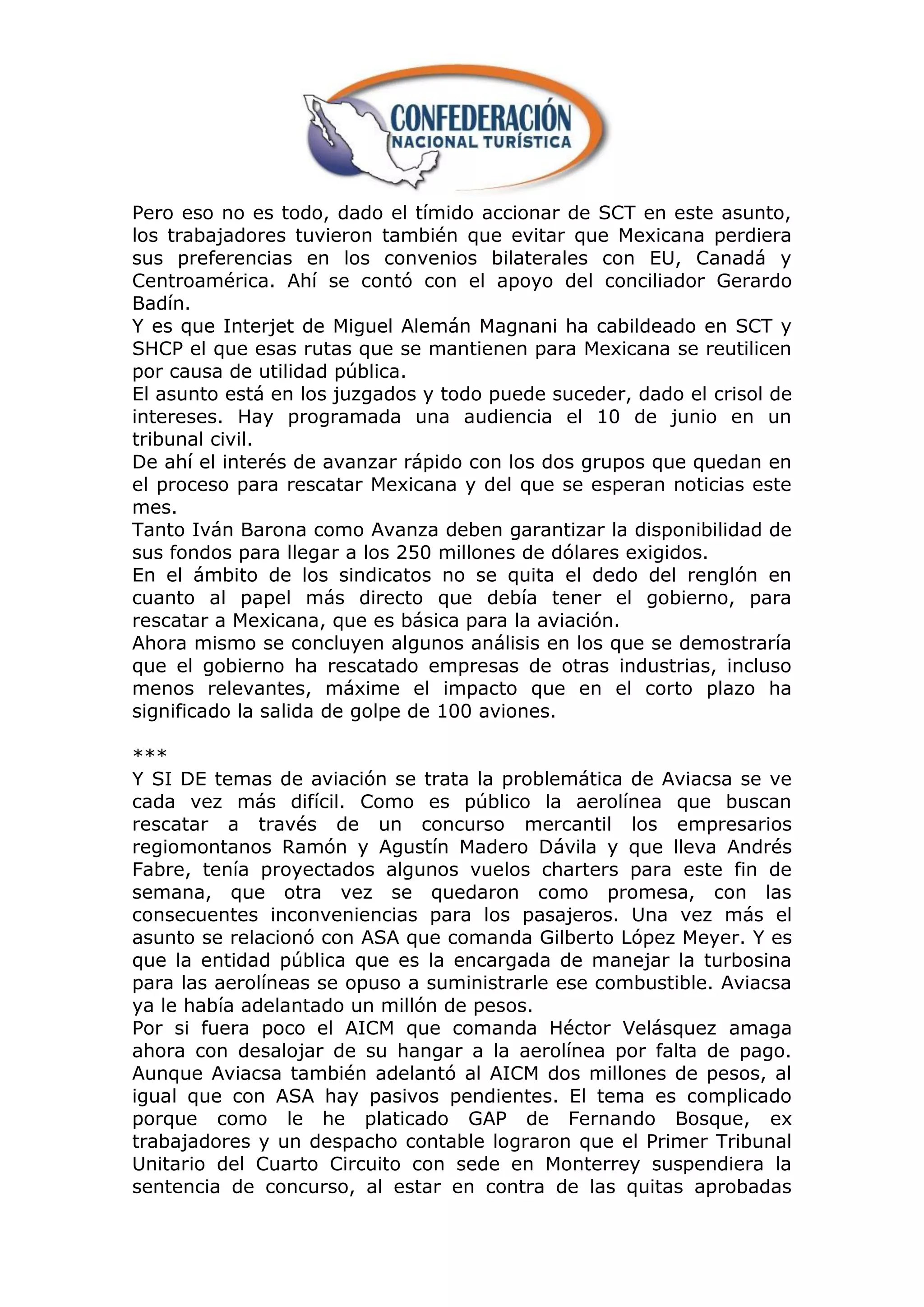 Pero eso no es todo, dado el tímido accionar de SCT en este asunto,
los trabajadores tuvieron también que evitar que Mexicana perdiera
sus preferencias en los convenios bilaterales con EU, Canadá y
Centroamérica. Ahí se contó con el apoyo del conciliador Gerardo
Badín.
Y es que Interjet de Miguel Alemán Magnani ha cabildeado en SCT y
SHCP el que esas rutas que se mantienen para Mexicana se reutilicen
por causa de utilidad pública.
El asunto está en los juzgados y todo puede suceder, dado el crisol de
intereses. Hay programada una audiencia el 10 de junio en un
tribunal civil.
De ahí el interés de avanzar rápido con los dos grupos que quedan en
el proceso para rescatar Mexicana y del que se esperan noticias este
mes.
Tanto Iván Barona como Avanza deben garantizar la disponibilidad de
sus fondos para llegar a los 250 millones de dólares exigidos.
En el ámbito de los sindicatos no se quita el dedo del renglón en
cuanto al papel más directo que debía tener el gobierno, para
rescatar a Mexicana, que es básica para la aviación.
Ahora mismo se concluyen algunos análisis en los que se demostraría
que el gobierno ha rescatado empresas de otras industrias, incluso
menos relevantes, máxime el impacto que en el corto plazo ha
significado la salida de golpe de 100 aviones.

***
Y SI DE temas de aviación se trata la problemática de Aviacsa se ve
cada vez más difícil. Como es público la aerolínea que buscan
rescatar a través de un concurso mercantil los empresarios
regiomontanos Ramón y Agustín Madero Dávila y que lleva Andrés
Fabre, tenía proyectados algunos vuelos charters para este fin de
semana, que otra vez se quedaron como promesa, con las
consecuentes inconveniencias para los pasajeros. Una vez más el
asunto se relacionó con ASA que comanda Gilberto López Meyer. Y es
que la entidad pública que es la encargada de manejar la turbosina
para las aerolíneas se opuso a suministrarle ese combustible. Aviacsa
ya le había adelantado un millón de pesos.
Por si fuera poco el AICM que comanda Héctor Velásquez amaga
ahora con desalojar de su hangar a la aerolínea por falta de pago.
Aunque Aviacsa también adelantó al AICM dos millones de pesos, al
igual que con ASA hay pasivos pendientes. El tema es complicado
porque como le he platicado GAP de Fernando Bosque, ex
trabajadores y un despacho contable lograron que el Primer Tribunal
Unitario del Cuarto Circuito con sede en Monterrey suspendiera la
sentencia de concurso, al estar en contra de las quitas aprobadas
 