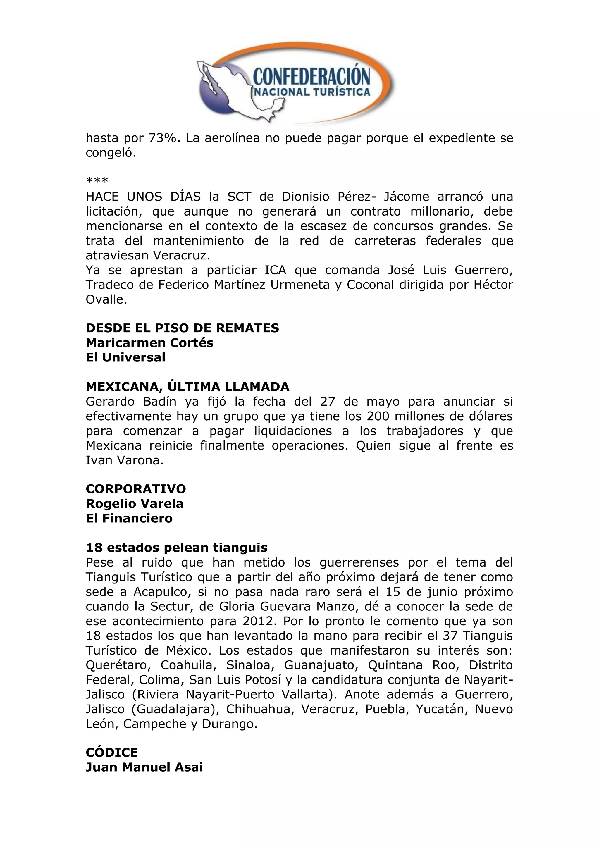 hasta por 73%. La aerolínea no puede pagar porque el expediente se
congeló.

***
HACE UNOS DÍAS la SCT de Dionisio Pérez- Jácome arrancó una
licitación, que aunque no generará un contrato millonario, debe
mencionarse en el contexto de la escasez de concursos grandes. Se
trata del mantenimiento de la red de carreteras federales que
atraviesan Veracruz.
Ya se aprestan a particiar ICA que comanda José Luis Guerrero,
Tradeco de Federico Martínez Urmeneta y Coconal dirigida por Héctor
Ovalle.

DESDE EL PISO DE REMATES
Maricarmen Cortés
El Universal

MEXICANA, ÚLTIMA LLAMADA
Gerardo Badín ya fijó la fecha del 27 de mayo para anunciar si
efectivamente hay un grupo que ya tiene los 200 millones de dólares
para comenzar a pagar liquidaciones a los trabajadores y que
Mexicana reinicie finalmente operaciones. Quien sigue al frente es
Ivan Varona.

CORPORATIVO
Rogelio Varela
El Financiero

18 estados pelean tianguis
Pese al ruido que han metido los guerrerenses por el tema del
Tianguis Turístico que a partir del año próximo dejará de tener como
sede a Acapulco, si no pasa nada raro será el 15 de junio próximo
cuando la Sectur, de Gloria Guevara Manzo, dé a conocer la sede de
ese acontecimiento para 2012. Por lo pronto le comento que ya son
18 estados los que han levantado la mano para recibir el 37 Tianguis
Turístico de México. Los estados que manifestaron su interés son:
Querétaro, Coahuila, Sinaloa, Guanajuato, Quintana Roo, Distrito
Federal, Colima, San Luis Potosí y la candidatura conjunta de Nayarit-
Jalisco (Riviera Nayarit-Puerto Vallarta). Anote además a Guerrero,
Jalisco (Guadalajara), Chihuahua, Veracruz, Puebla, Yucatán, Nuevo
León, Campeche y Durango.

CÓDICE
Juan Manuel Asai
 