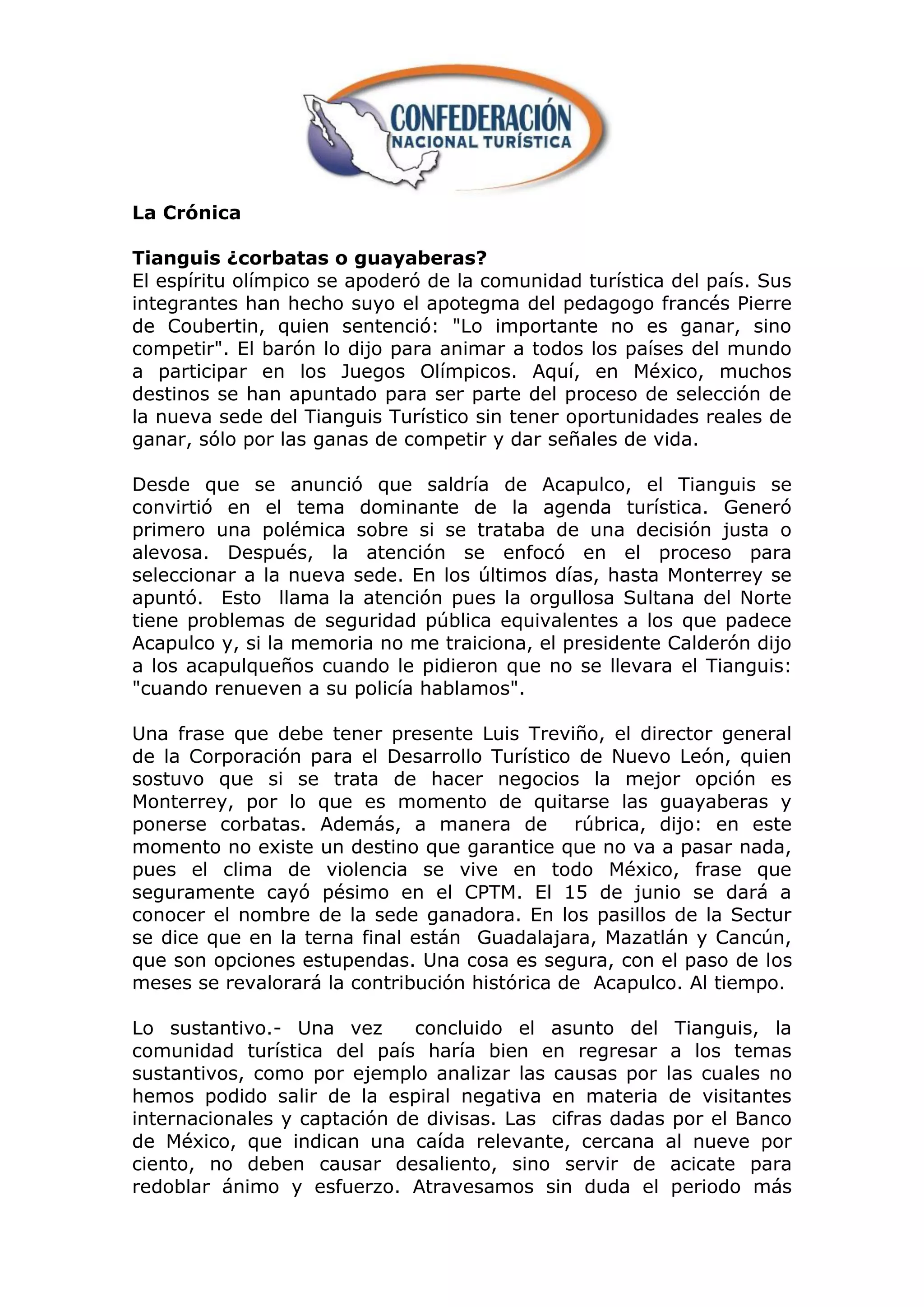 La Crónica

Tianguis ¿corbatas o guayaberas?
El espíritu olímpico se apoderó de la comunidad turística del país. Sus
integrantes han hecho suyo el apotegma del pedagogo francés Pierre
de Coubertin, quien sentenció: "Lo importante no es ganar, sino
competir". El barón lo dijo para animar a todos los países del mundo
a participar en los Juegos Olímpicos. Aquí, en México, muchos
destinos se han apuntado para ser parte del proceso de selección de
la nueva sede del Tianguis Turístico sin tener oportunidades reales de
ganar, sólo por las ganas de competir y dar señales de vida.

Desde que se anunció que saldría de Acapulco, el Tianguis se
convirtió en el tema dominante de la agenda turística. Generó
primero una polémica sobre si se trataba de una decisión justa o
alevosa. Después, la atención se enfocó en el proceso para
seleccionar a la nueva sede. En los últimos días, hasta Monterrey se
apuntó. Esto llama la atención pues la orgullosa Sultana del Norte
tiene problemas de seguridad pública equivalentes a los que padece
Acapulco y, si la memoria no me traiciona, el presidente Calderón dijo
a los acapulqueños cuando le pidieron que no se llevara el Tianguis:
"cuando renueven a su policía hablamos".

Una frase que debe tener presente Luis Treviño, el director general
de la Corporación para el Desarrollo Turístico de Nuevo León, quien
sostuvo que si se trata de hacer negocios la mejor opción es
Monterrey, por lo que es momento de quitarse las guayaberas y
ponerse corbatas. Además, a manera de rúbrica, dijo: en este
momento no existe un destino que garantice que no va a pasar nada,
pues el clima de violencia se vive en todo México, frase que
seguramente cayó pésimo en el CPTM. El 15 de junio se dará a
conocer el nombre de la sede ganadora. En los pasillos de la Sectur
se dice que en la terna final están Guadalajara, Mazatlán y Cancún,
que son opciones estupendas. Una cosa es segura, con el paso de los
meses se revalorará la contribución histórica de Acapulco. Al tiempo.

Lo sustantivo.- Una vez       concluido el asunto del Tianguis, la
comunidad turística del país haría bien en regresar a los temas
sustantivos, como por ejemplo analizar las causas por las cuales no
hemos podido salir de la espiral negativa en materia de visitantes
internacionales y captación de divisas. Las cifras dadas por el Banco
de México, que indican una caída relevante, cercana al nueve por
ciento, no deben causar desaliento, sino servir de acicate para
redoblar ánimo y esfuerzo. Atravesamos sin duda el periodo más
 