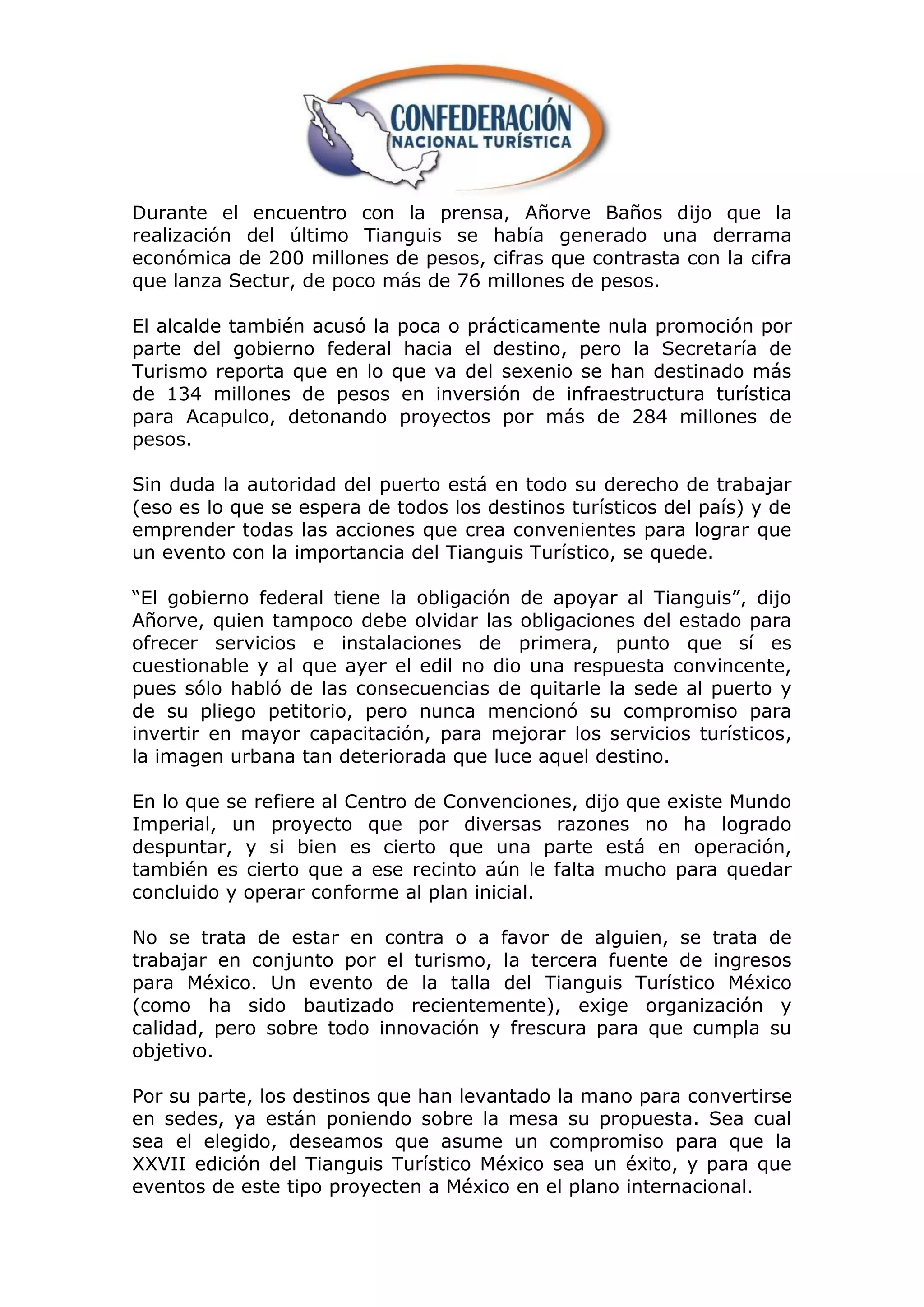 Durante el encuentro con la prensa, Añorve Baños dijo que la
realización del último Tianguis se había generado una derrama
económica de 200 millones de pesos, cifras que contrasta con la cifra
que lanza Sectur, de poco más de 76 millones de pesos.

El alcalde también acusó la poca o prácticamente nula promoción por
parte del gobierno federal hacia el destino, pero la Secretaría de
Turismo reporta que en lo que va del sexenio se han destinado más
de 134 millones de pesos en inversión de infraestructura turística
para Acapulco, detonando proyectos por más de 284 millones de
pesos.

Sin duda la autoridad del puerto está en todo su derecho de trabajar
(eso es lo que se espera de todos los destinos turísticos del país) y de
emprender todas las acciones que crea convenientes para lograr que
un evento con la importancia del Tianguis Turístico, se quede.

“El gobierno federal tiene la obligación de apoyar al Tianguis”, dijo
Añorve, quien tampoco debe olvidar las obligaciones del estado para
ofrecer servicios e instalaciones de primera, punto que sí es
cuestionable y al que ayer el edil no dio una respuesta convincente,
pues sólo habló de las consecuencias de quitarle la sede al puerto y
de su pliego petitorio, pero nunca mencionó su compromiso para
invertir en mayor capacitación, para mejorar los servicios turísticos,
la imagen urbana tan deteriorada que luce aquel destino.

En lo que se refiere al Centro de Convenciones, dijo que existe Mundo
Imperial, un proyecto que por diversas razones no ha logrado
despuntar, y si bien es cierto que una parte está en operación,
también es cierto que a ese recinto aún le falta mucho para quedar
concluido y operar conforme al plan inicial.

No se trata de estar en contra o a favor de alguien, se trata de
trabajar en conjunto por el turismo, la tercera fuente de ingresos
para México. Un evento de la talla del Tianguis Turístico México
(como ha sido bautizado recientemente), exige organización y
calidad, pero sobre todo innovación y frescura para que cumpla su
objetivo.

Por su parte, los destinos que han levantado la mano para convertirse
en sedes, ya están poniendo sobre la mesa su propuesta. Sea cual
sea el elegido, deseamos que asume un compromiso para que la
XXVII edición del Tianguis Turístico México sea un éxito, y para que
eventos de este tipo proyecten a México en el plano internacional.
 