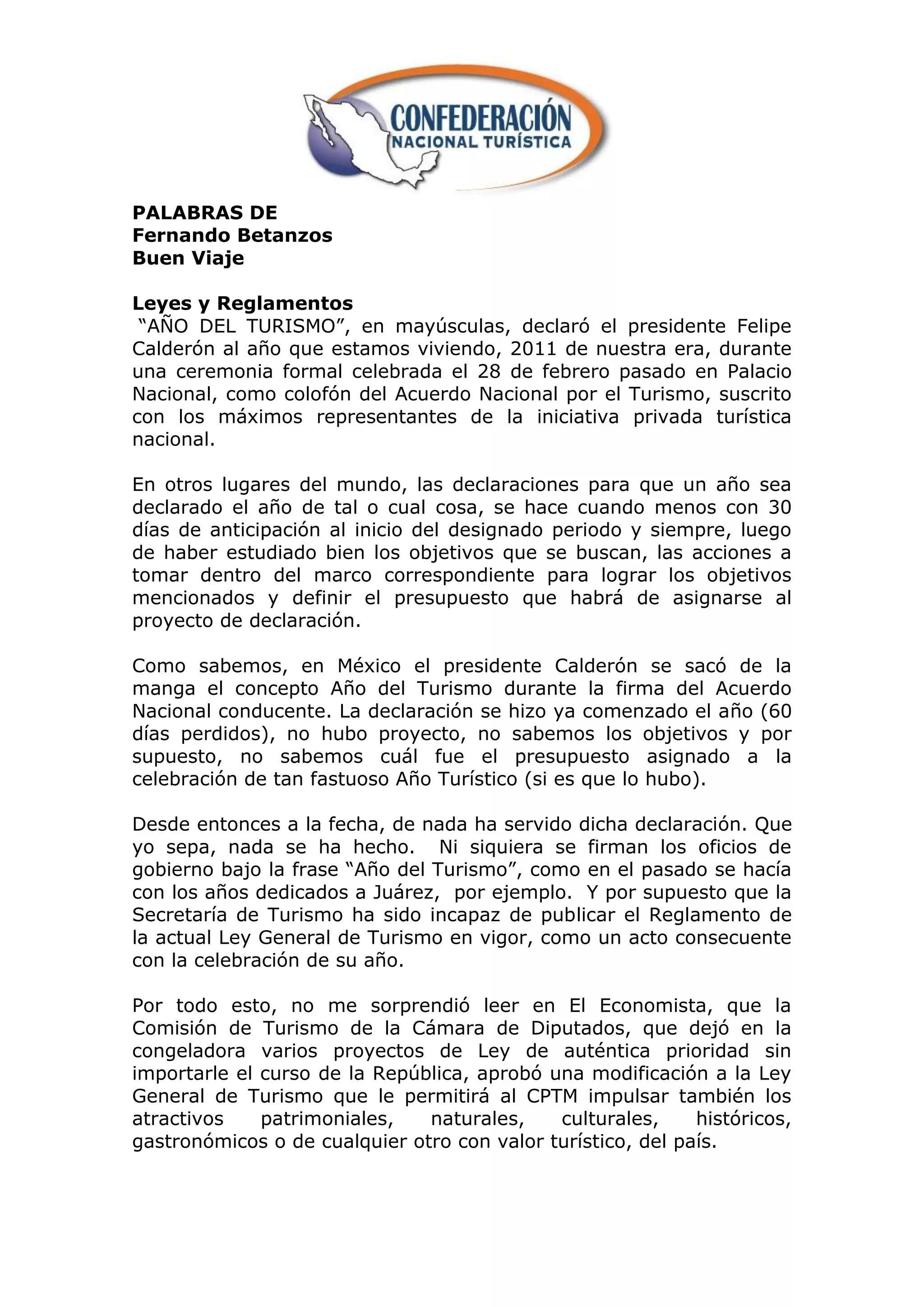 PALABRAS DE
Fernando Betanzos
Buen Viaje

Leyes y Reglamentos
 “AÑO DEL TURISMO”, en mayúsculas, declaró el presidente Felipe
Calderón al año que estamos viviendo, 2011 de nuestra era, durante
una ceremonia formal celebrada el 28 de febrero pasado en Palacio
Nacional, como colofón del Acuerdo Nacional por el Turismo, suscrito
con los máximos representantes de la iniciativa privada turística
nacional.

En otros lugares del mundo, las declaraciones para que un año sea
declarado el año de tal o cual cosa, se hace cuando menos con 30
días de anticipación al inicio del designado periodo y siempre, luego
de haber estudiado bien los objetivos que se buscan, las acciones a
tomar dentro del marco correspondiente para lograr los objetivos
mencionados y definir el presupuesto que habrá de asignarse al
proyecto de declaración.

Como sabemos, en México el presidente Calderón se sacó de la
manga el concepto Año del Turismo durante la firma del Acuerdo
Nacional conducente. La declaración se hizo ya comenzado el año (60
días perdidos), no hubo proyecto, no sabemos los objetivos y por
supuesto, no sabemos cuál fue el presupuesto asignado a la
celebración de tan fastuoso Año Turístico (si es que lo hubo).

Desde entonces a la fecha, de nada ha servido dicha declaración. Que
yo sepa, nada se ha hecho. Ni siquiera se firman los oficios de
gobierno bajo la frase “Año del Turismo”, como en el pasado se hacía
con los años dedicados a Juárez, por ejemplo. Y por supuesto que la
Secretaría de Turismo ha sido incapaz de publicar el Reglamento de
la actual Ley General de Turismo en vigor, como un acto consecuente
con la celebración de su año.

Por todo esto, no me sorprendió leer en El Economista, que la
Comisión de Turismo de la Cámara de Diputados, que dejó en la
congeladora varios proyectos de Ley de auténtica prioridad sin
importarle el curso de la República, aprobó una modificación a la Ley
General de Turismo que le permitirá al CPTM impulsar también los
atractivos    patrimoniales,   naturales,    culturales,     históricos,
gastronómicos o de cualquier otro con valor turístico, del país.
 