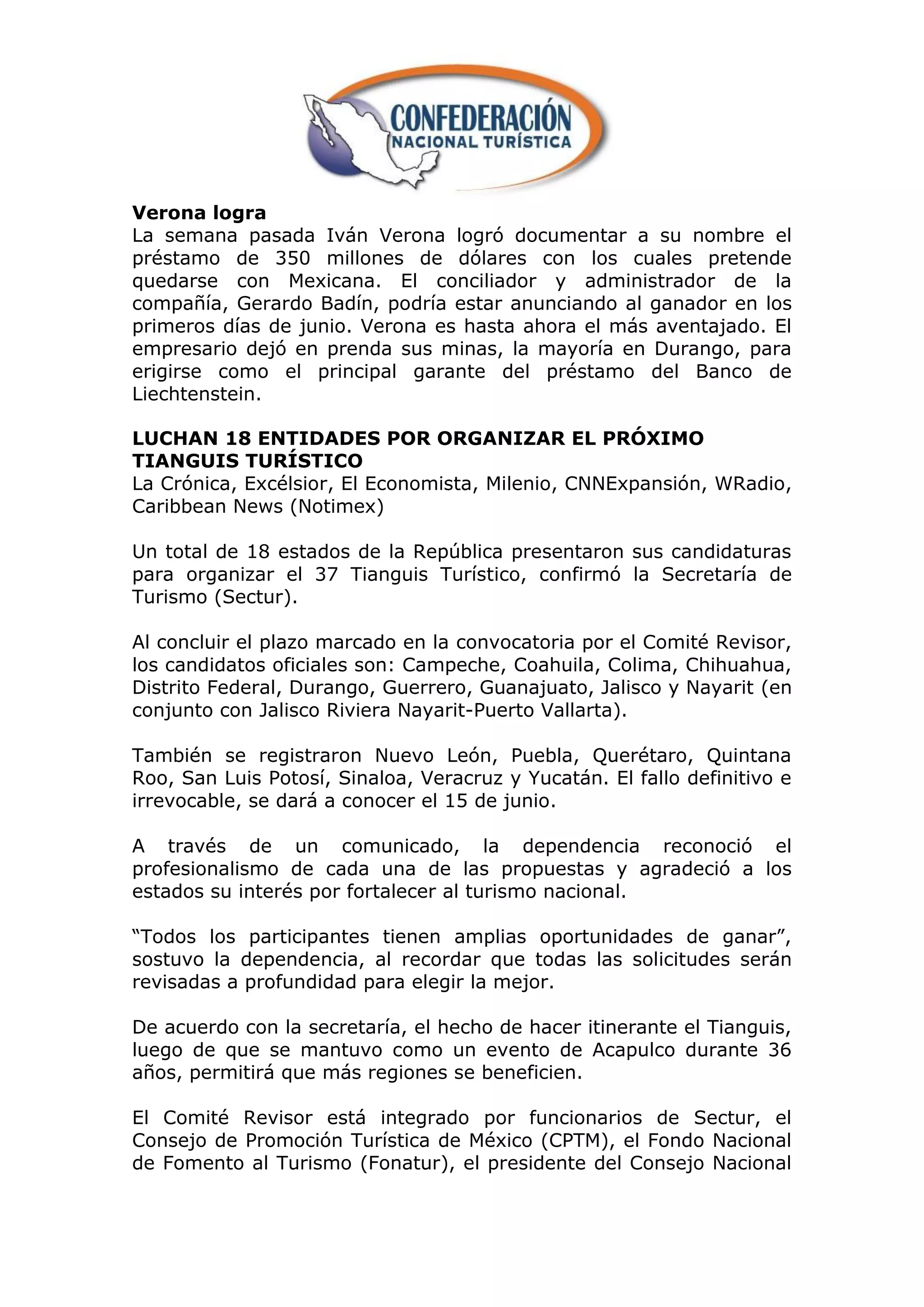 Verona logra
La semana pasada Iván Verona logró documentar a su nombre el
préstamo de 350 millones de dólares con los cuales pretende
quedarse con Mexicana. El conciliador y administrador de la
compañía, Gerardo Badín, podría estar anunciando al ganador en los
primeros días de junio. Verona es hasta ahora el más aventajado. El
empresario dejó en prenda sus minas, la mayoría en Durango, para
erigirse como el principal garante del préstamo del Banco de
Liechtenstein.

LUCHAN 18 ENTIDADES POR ORGANIZAR EL PRÓXIMO
TIANGUIS TURÍSTICO
La Crónica, Excélsior, El Economista, Milenio, CNNExpansión, WRadio,
Caribbean News (Notimex)

Un total de 18 estados de la República presentaron sus candidaturas
para organizar el 37 Tianguis Turístico, confirmó la Secretaría de
Turismo (Sectur).

Al concluir el plazo marcado en la convocatoria por el Comité Revisor,
los candidatos oficiales son: Campeche, Coahuila, Colima, Chihuahua,
Distrito Federal, Durango, Guerrero, Guanajuato, Jalisco y Nayarit (en
conjunto con Jalisco Riviera Nayarit-Puerto Vallarta).

También se registraron Nuevo León, Puebla, Querétaro, Quintana
Roo, San Luis Potosí, Sinaloa, Veracruz y Yucatán. El fallo definitivo e
irrevocable, se dará a conocer el 15 de junio.

A través de un comunicado, la dependencia reconoció el
profesionalismo de cada una de las propuestas y agradeció a los
estados su interés por fortalecer al turismo nacional.

“Todos los participantes tienen amplias oportunidades de ganar”,
sostuvo la dependencia, al recordar que todas las solicitudes serán
revisadas a profundidad para elegir la mejor.

De acuerdo con la secretaría, el hecho de hacer itinerante el Tianguis,
luego de que se mantuvo como un evento de Acapulco durante 36
años, permitirá que más regiones se beneficien.

El Comité Revisor está integrado por funcionarios de Sectur, el
Consejo de Promoción Turística de México (CPTM), el Fondo Nacional
de Fomento al Turismo (Fonatur), el presidente del Consejo Nacional
 