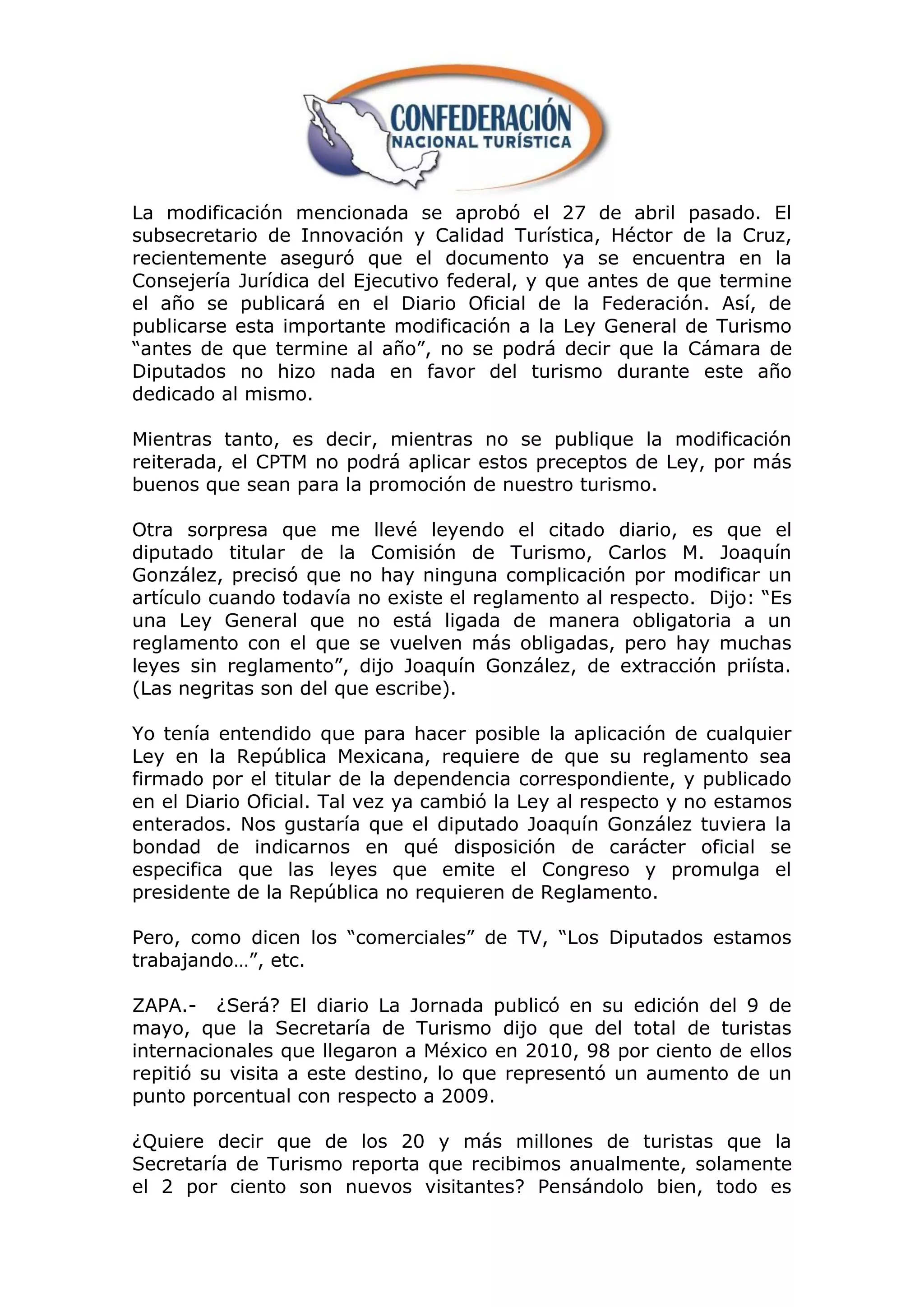 La modificación mencionada se aprobó el 27 de abril pasado. El
subsecretario de Innovación y Calidad Turística, Héctor de la Cruz,
recientemente aseguró que el documento ya se encuentra en la
Consejería Jurídica del Ejecutivo federal, y que antes de que termine
el año se publicará en el Diario Oficial de la Federación. Así, de
publicarse esta importante modificación a la Ley General de Turismo
“antes de que termine al año”, no se podrá decir que la Cámara de
Diputados no hizo nada en favor del turismo durante este año
dedicado al mismo.

Mientras tanto, es decir, mientras no se publique la modificación
reiterada, el CPTM no podrá aplicar estos preceptos de Ley, por más
buenos que sean para la promoción de nuestro turismo.

Otra sorpresa que me llevé leyendo el citado diario, es que el
diputado titular de la Comisión de Turismo, Carlos M. Joaquín
González, precisó que no hay ninguna complicación por modificar un
artículo cuando todavía no existe el reglamento al respecto. Dijo: “Es
una Ley General que no está ligada de manera obligatoria a un
reglamento con el que se vuelven más obligadas, pero hay muchas
leyes sin reglamento”, dijo Joaquín González, de extracción priísta.
(Las negritas son del que escribe).

Yo tenía entendido que para hacer posible la aplicación de cualquier
Ley en la República Mexicana, requiere de que su reglamento sea
firmado por el titular de la dependencia correspondiente, y publicado
en el Diario Oficial. Tal vez ya cambió la Ley al respecto y no estamos
enterados. Nos gustaría que el diputado Joaquín González tuviera la
bondad de indicarnos en qué disposición de carácter oficial se
especifica que las leyes que emite el Congreso y promulga el
presidente de la República no requieren de Reglamento.

Pero, como dicen los “comerciales” de TV, “Los Diputados estamos
trabajando…”, etc.

ZAPA.- ¿Será? El diario La Jornada publicó en su edición del 9 de
mayo, que la Secretaría de Turismo dijo que del total de turistas
internacionales que llegaron a México en 2010, 98 por ciento de ellos
repitió su visita a este destino, lo que representó un aumento de un
punto porcentual con respecto a 2009.

¿Quiere decir que de los 20 y más millones de turistas que la
Secretaría de Turismo reporta que recibimos anualmente, solamente
el 2 por ciento son nuevos visitantes? Pensándolo bien, todo es
 