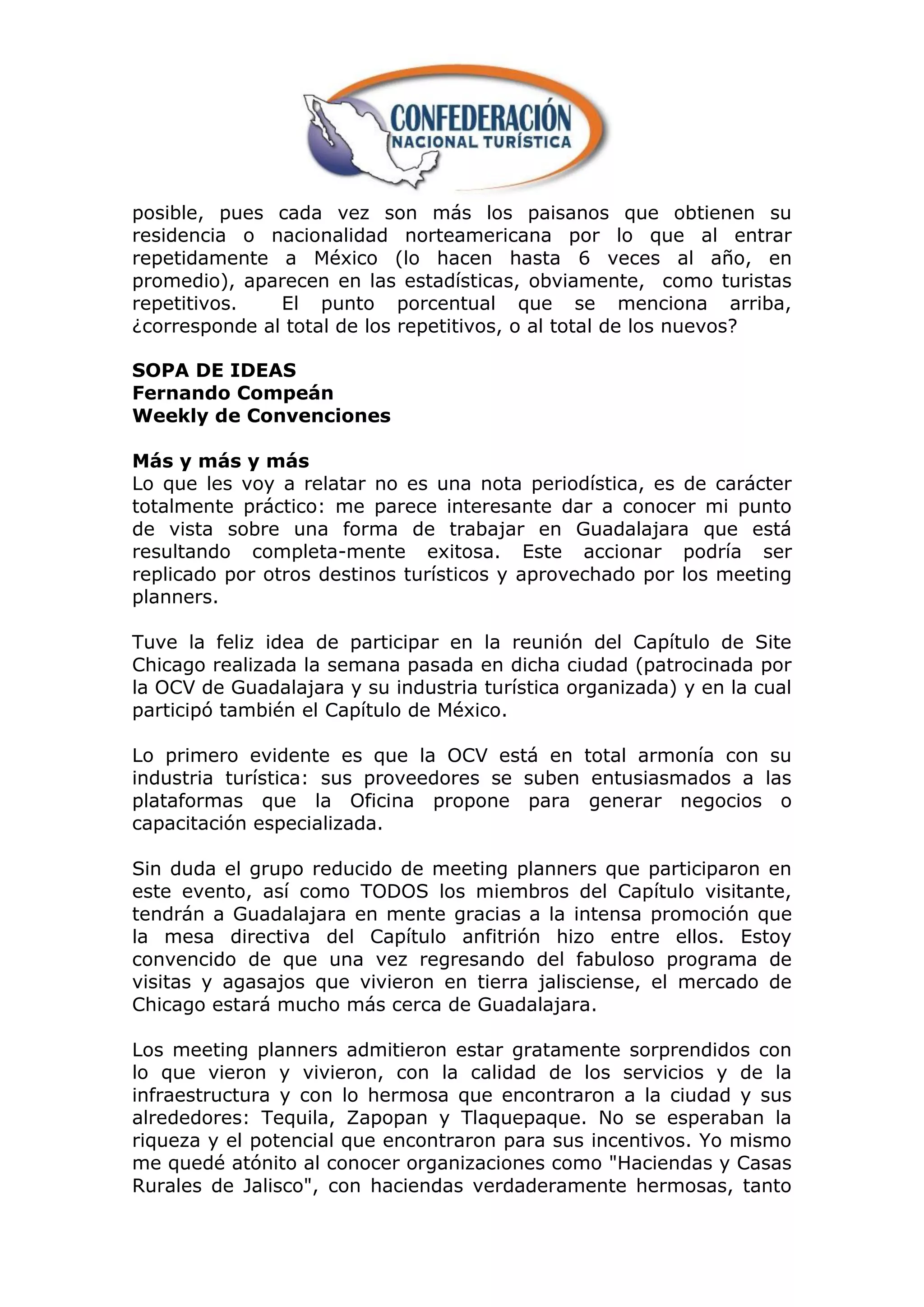 posible, pues cada vez son más los paisanos que obtienen su
residencia o nacionalidad norteamericana por lo que al entrar
repetidamente a México (lo hacen hasta 6 veces al año, en
promedio), aparecen en las estadísticas, obviamente, como turistas
repetitivos.   El punto porcentual que se menciona arriba,
¿corresponde al total de los repetitivos, o al total de los nuevos?

SOPA DE IDEAS
Fernando Compeán
Weekly de Convenciones

Más y más y más
Lo que les voy a relatar no es una nota periodística, es de carácter
totalmente práctico: me parece interesante dar a conocer mi punto
de vista sobre una forma de trabajar en Guadalajara que está
resultando completa-mente exitosa. Este accionar podría ser
replicado por otros destinos turísticos y aprovechado por los meeting
planners.

Tuve la feliz idea de participar en la reunión del Capítulo de Site
Chicago realizada la semana pasada en dicha ciudad (patrocinada por
la OCV de Guadalajara y su industria turística organizada) y en la cual
participó también el Capítulo de México.

Lo primero evidente es que la OCV está en total armonía con su
industria turística: sus proveedores se suben entusiasmados a las
plataformas que la Oficina propone para generar negocios o
capacitación especializada.

Sin duda el grupo reducido de meeting planners que participaron en
este evento, así como TODOS los miembros del Capítulo visitante,
tendrán a Guadalajara en mente gracias a la intensa promoción que
la mesa directiva del Capítulo anfitrión hizo entre ellos. Estoy
convencido de que una vez regresando del fabuloso programa de
visitas y agasajos que vivieron en tierra jalisciense, el mercado de
Chicago estará mucho más cerca de Guadalajara.

Los meeting planners admitieron estar gratamente sorprendidos con
lo que vieron y vivieron, con la calidad de los servicios y de la
infraestructura y con lo hermosa que encontraron a la ciudad y sus
alrededores: Tequila, Zapopan y Tlaquepaque. No se esperaban la
riqueza y el potencial que encontraron para sus incentivos. Yo mismo
me quedé atónito al conocer organizaciones como "Haciendas y Casas
Rurales de Jalisco", con haciendas verdaderamente hermosas, tanto
 