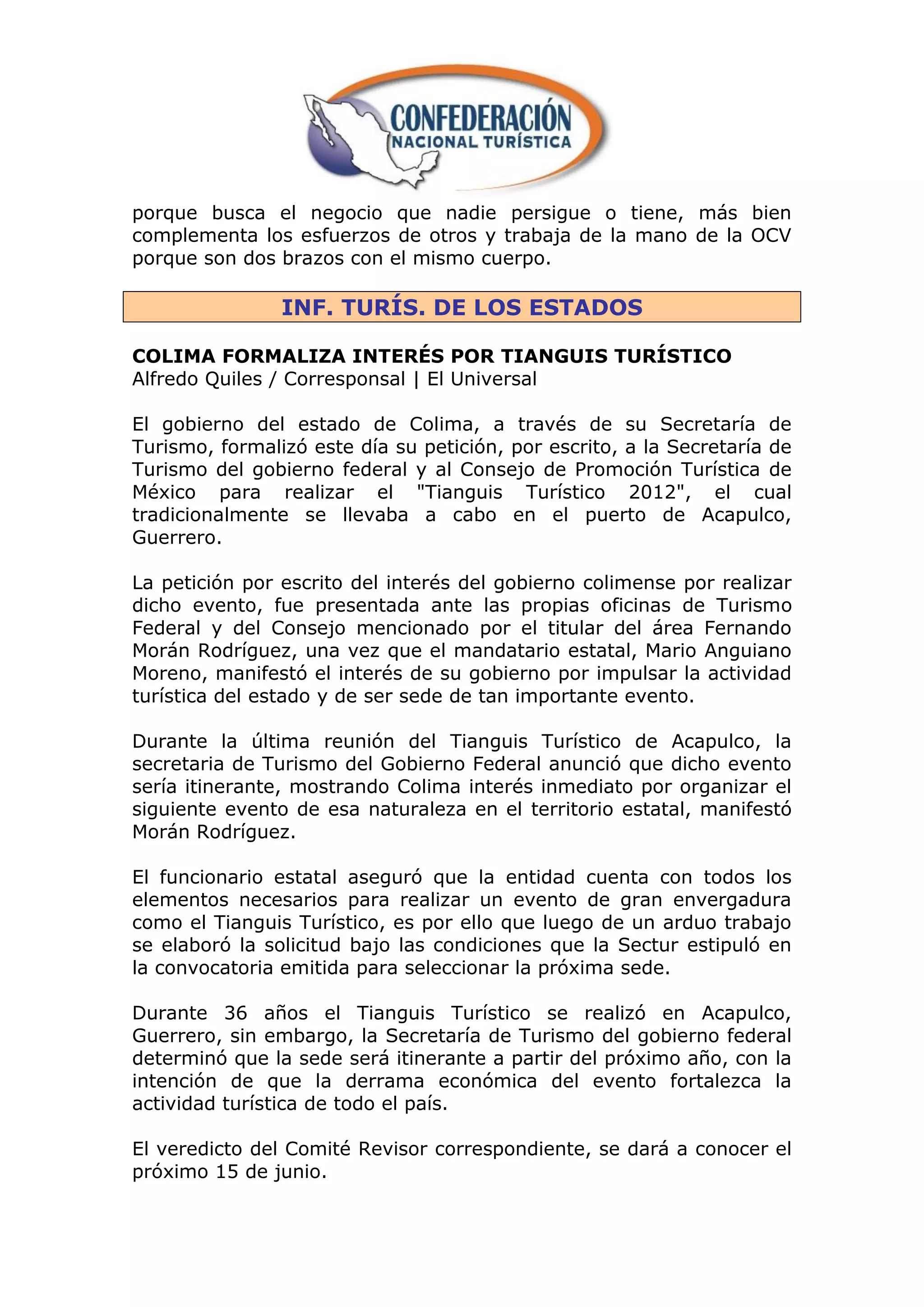 porque busca el negocio que nadie persigue o tiene, más bien
complementa los esfuerzos de otros y trabaja de la mano de la OCV
porque son dos brazos con el mismo cuerpo.

                INF. TURÍS. DE LOS ESTADOS

COLIMA FORMALIZA INTERÉS POR TIANGUIS TURÍSTICO
Alfredo Quiles / Corresponsal | El Universal

El gobierno del estado de Colima, a través de su Secretaría de
Turismo, formalizó este día su petición, por escrito, a la Secretaría de
Turismo del gobierno federal y al Consejo de Promoción Turística de
México para realizar el "Tianguis Turístico 2012", el cual
tradicionalmente se llevaba a cabo en el puerto de Acapulco,
Guerrero.

La petición por escrito del interés del gobierno colimense por realizar
dicho evento, fue presentada ante las propias oficinas de Turismo
Federal y del Consejo mencionado por el titular del área Fernando
Morán Rodríguez, una vez que el mandatario estatal, Mario Anguiano
Moreno, manifestó el interés de su gobierno por impulsar la actividad
turística del estado y de ser sede de tan importante evento.

Durante la última reunión del Tianguis Turístico de Acapulco, la
secretaria de Turismo del Gobierno Federal anunció que dicho evento
sería itinerante, mostrando Colima interés inmediato por organizar el
siguiente evento de esa naturaleza en el territorio estatal, manifestó
Morán Rodríguez.

El funcionario estatal aseguró que la entidad cuenta con todos los
elementos necesarios para realizar un evento de gran envergadura
como el Tianguis Turístico, es por ello que luego de un arduo trabajo
se elaboró la solicitud bajo las condiciones que la Sectur estipuló en
la convocatoria emitida para seleccionar la próxima sede.

Durante 36 años el Tianguis Turístico se realizó en Acapulco,
Guerrero, sin embargo, la Secretaría de Turismo del gobierno federal
determinó que la sede será itinerante a partir del próximo año, con la
intención de que la derrama económica del evento fortalezca la
actividad turística de todo el país.

El veredicto del Comité Revisor correspondiente, se dará a conocer el
próximo 15 de junio.
 
