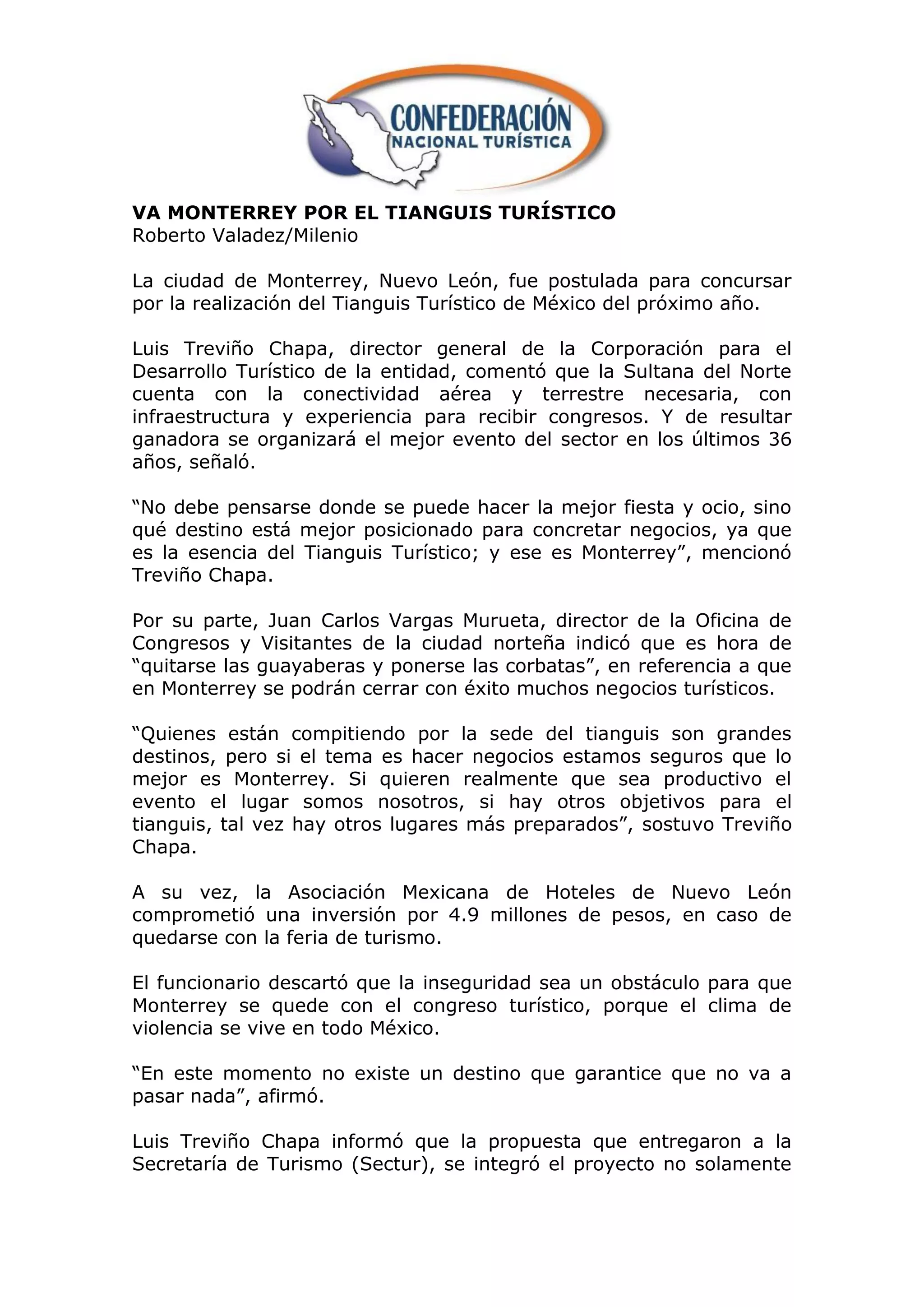 VA MONTERREY POR EL TIANGUIS TURÍSTICO
Roberto Valadez/Milenio

La ciudad de Monterrey, Nuevo León, fue postulada para concursar
por la realización del Tianguis Turístico de México del próximo año.

Luis Treviño Chapa, director general de la Corporación para el
Desarrollo Turístico de la entidad, comentó que la Sultana del Norte
cuenta con la conectividad aérea y terrestre necesaria, con
infraestructura y experiencia para recibir congresos. Y de resultar
ganadora se organizará el mejor evento del sector en los últimos 36
años, señaló.

“No debe pensarse donde se puede hacer la mejor fiesta y ocio, sino
qué destino está mejor posicionado para concretar negocios, ya que
es la esencia del Tianguis Turístico; y ese es Monterrey”, mencionó
Treviño Chapa.

Por su parte, Juan Carlos Vargas Murueta, director de la Oficina de
Congresos y Visitantes de la ciudad norteña indicó que es hora de
“quitarse las guayaberas y ponerse las corbatas”, en referencia a que
en Monterrey se podrán cerrar con éxito muchos negocios turísticos.

“Quienes están compitiendo por la sede del tianguis son grandes
destinos, pero si el tema es hacer negocios estamos seguros que lo
mejor es Monterrey. Si quieren realmente que sea productivo el
evento el lugar somos nosotros, si hay otros objetivos para el
tianguis, tal vez hay otros lugares más preparados”, sostuvo Treviño
Chapa.

A su vez, la Asociación Mexicana de Hoteles de Nuevo León
comprometió una inversión por 4.9 millones de pesos, en caso de
quedarse con la feria de turismo.

El funcionario descartó que la inseguridad sea un obstáculo para que
Monterrey se quede con el congreso turístico, porque el clima de
violencia se vive en todo México.

“En este momento no existe un destino que garantice que no va a
pasar nada”, afirmó.

Luis Treviño Chapa informó que la propuesta que entregaron a la
Secretaría de Turismo (Sectur), se integró el proyecto no solamente
 