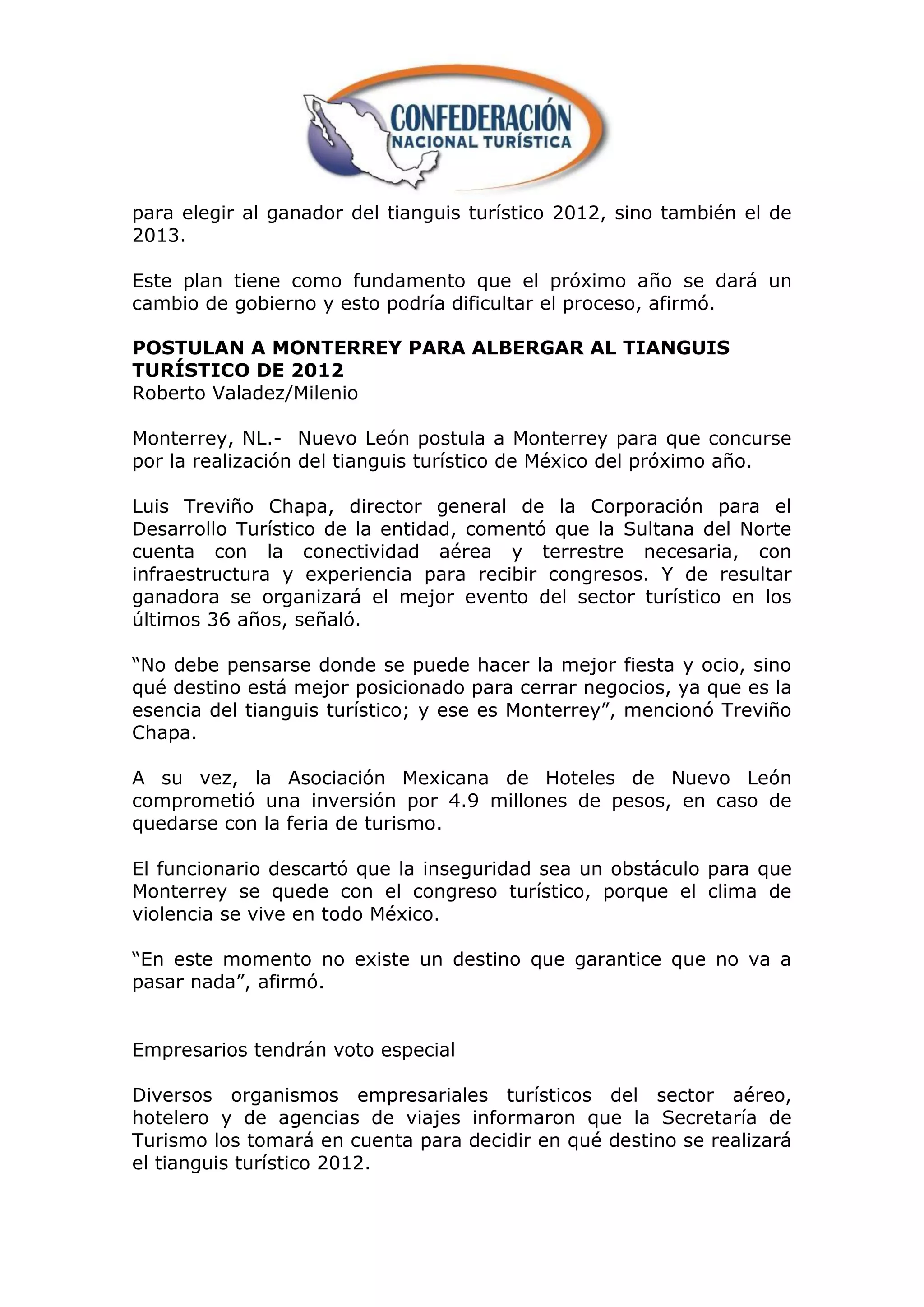 para elegir al ganador del tianguis turístico 2012, sino también el de
2013.

Este plan tiene como fundamento que el próximo año se dará un
cambio de gobierno y esto podría dificultar el proceso, afirmó.

POSTULAN A MONTERREY PARA ALBERGAR AL TIANGUIS
TURÍSTICO DE 2012
Roberto Valadez/Milenio

Monterrey, NL.- Nuevo León postula a Monterrey para que concurse
por la realización del tianguis turístico de México del próximo año.

Luis Treviño Chapa, director general de la Corporación para el
Desarrollo Turístico de la entidad, comentó que la Sultana del Norte
cuenta con la conectividad aérea y terrestre necesaria, con
infraestructura y experiencia para recibir congresos. Y de resultar
ganadora se organizará el mejor evento del sector turístico en los
últimos 36 años, señaló.

“No debe pensarse donde se puede hacer la mejor fiesta y ocio, sino
qué destino está mejor posicionado para cerrar negocios, ya que es la
esencia del tianguis turístico; y ese es Monterrey”, mencionó Treviño
Chapa.

A su vez, la Asociación Mexicana de Hoteles de Nuevo León
comprometió una inversión por 4.9 millones de pesos, en caso de
quedarse con la feria de turismo.

El funcionario descartó que la inseguridad sea un obstáculo para que
Monterrey se quede con el congreso turístico, porque el clima de
violencia se vive en todo México.

“En este momento no existe un destino que garantice que no va a
pasar nada”, afirmó.


Empresarios tendrán voto especial

Diversos organismos empresariales turísticos del sector aéreo,
hotelero y de agencias de viajes informaron que la Secretaría de
Turismo los tomará en cuenta para decidir en qué destino se realizará
el tianguis turístico 2012.
 