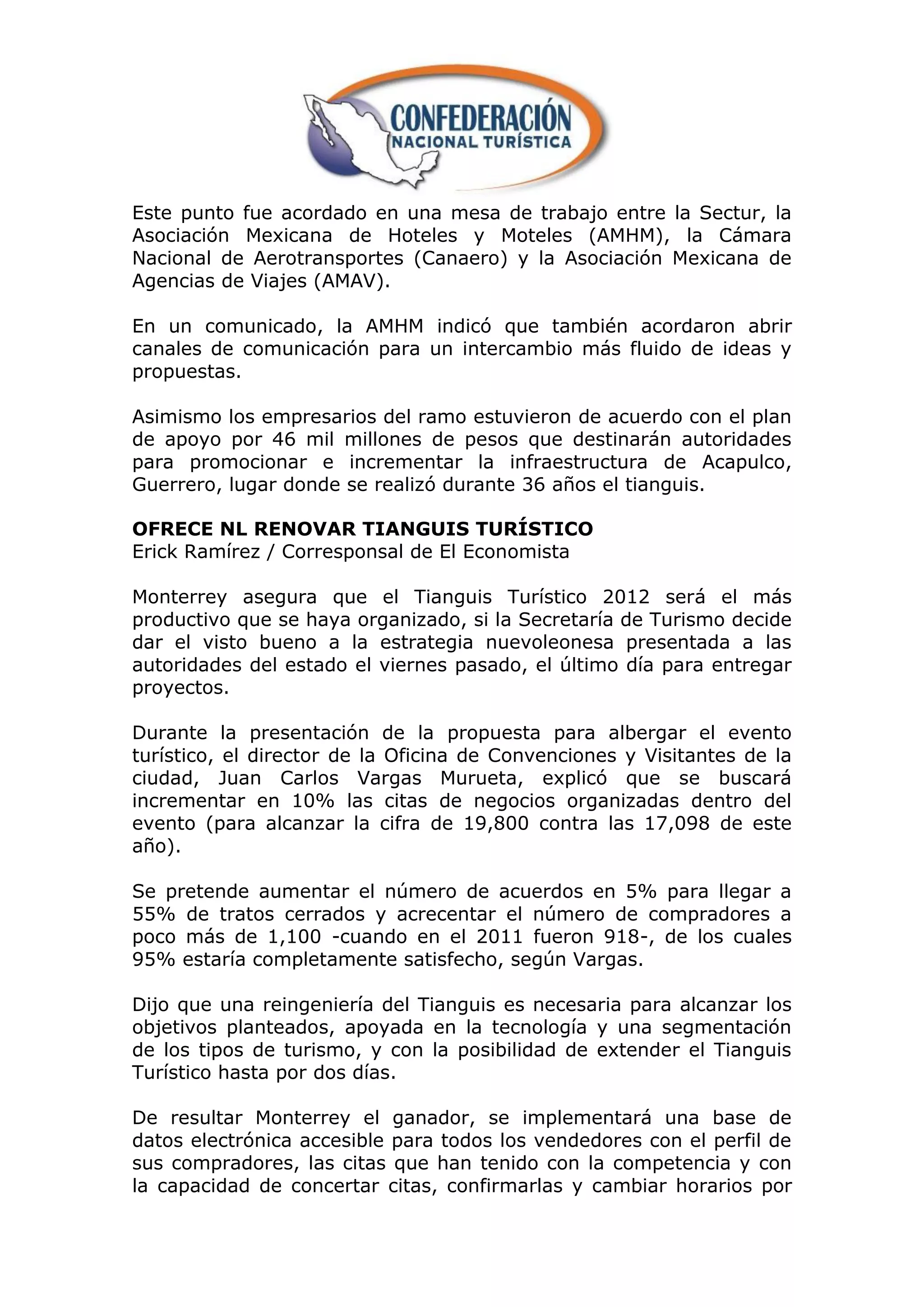 Este punto fue acordado en una mesa de trabajo entre la Sectur, la
Asociación Mexicana de Hoteles y Moteles (AMHM), la Cámara
Nacional de Aerotransportes (Canaero) y la Asociación Mexicana de
Agencias de Viajes (AMAV).

En un comunicado, la AMHM indicó que también acordaron abrir
canales de comunicación para un intercambio más fluido de ideas y
propuestas.

Asimismo los empresarios del ramo estuvieron de acuerdo con el plan
de apoyo por 46 mil millones de pesos que destinarán autoridades
para promocionar e incrementar la infraestructura de Acapulco,
Guerrero, lugar donde se realizó durante 36 años el tianguis.

OFRECE NL RENOVAR TIANGUIS TURÍSTICO
Erick Ramírez / Corresponsal de El Economista

Monterrey asegura que el Tianguis Turístico 2012 será el más
productivo que se haya organizado, si la Secretaría de Turismo decide
dar el visto bueno a la estrategia nuevoleonesa presentada a las
autoridades del estado el viernes pasado, el último día para entregar
proyectos.

Durante la presentación de la propuesta para albergar el evento
turístico, el director de la Oficina de Convenciones y Visitantes de la
ciudad, Juan Carlos Vargas Murueta, explicó que se buscará
incrementar en 10% las citas de negocios organizadas dentro del
evento (para alcanzar la cifra de 19,800 contra las 17,098 de este
año).

Se pretende aumentar el número de acuerdos en 5% para llegar a
55% de tratos cerrados y acrecentar el número de compradores a
poco más de 1,100 -cuando en el 2011 fueron 918-, de los cuales
95% estaría completamente satisfecho, según Vargas.

Dijo que una reingeniería del Tianguis es necesaria para alcanzar los
objetivos planteados, apoyada en la tecnología y una segmentación
de los tipos de turismo, y con la posibilidad de extender el Tianguis
Turístico hasta por dos días.

De resultar Monterrey el ganador, se implementará una base de
datos electrónica accesible para todos los vendedores con el perfil de
sus compradores, las citas que han tenido con la competencia y con
la capacidad de concertar citas, confirmarlas y cambiar horarios por
 