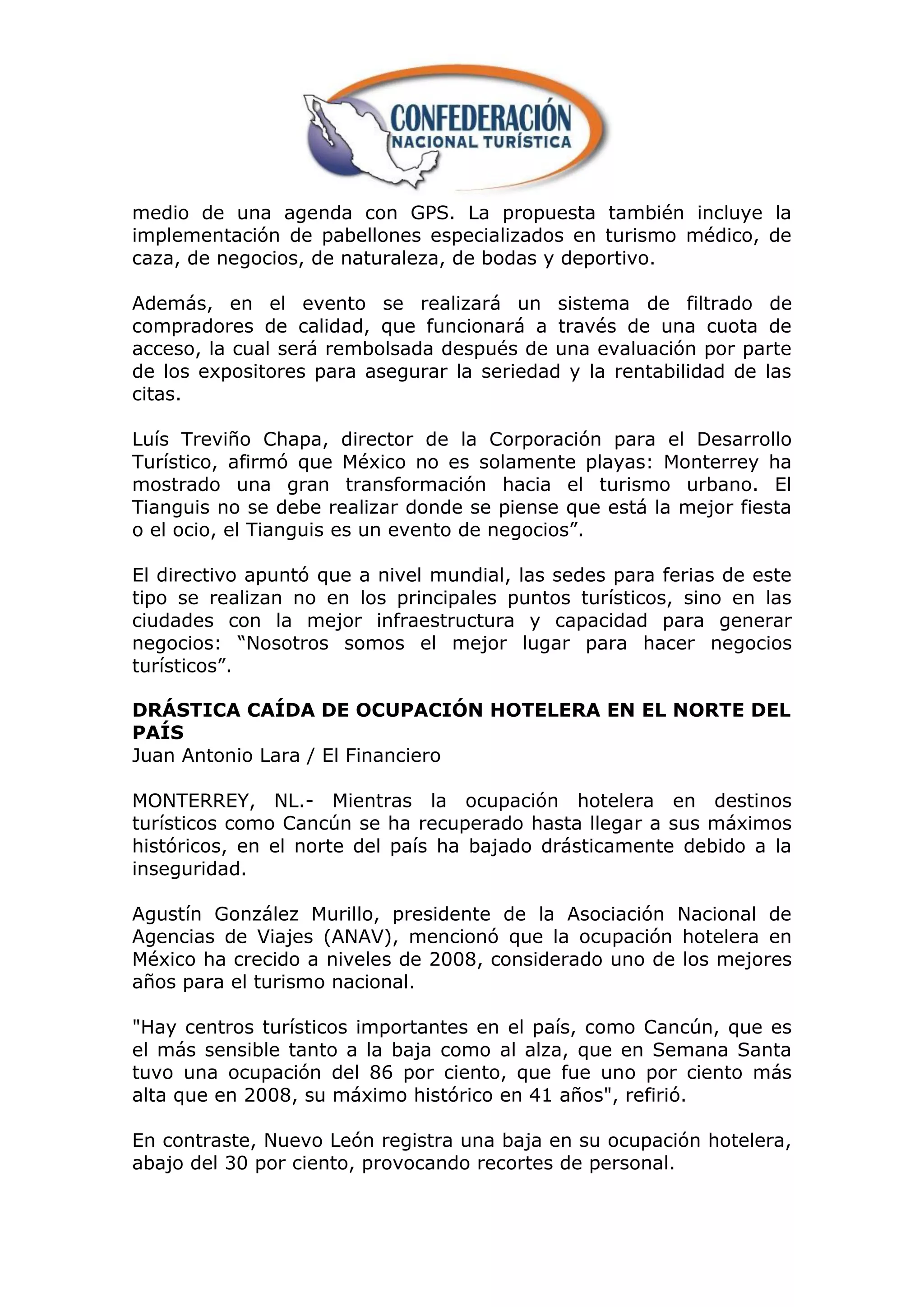 medio de una agenda con GPS. La propuesta también incluye la
implementación de pabellones especializados en turismo médico, de
caza, de negocios, de naturaleza, de bodas y deportivo.

Además, en el evento se realizará un sistema de filtrado de
compradores de calidad, que funcionará a través de una cuota de
acceso, la cual será rembolsada después de una evaluación por parte
de los expositores para asegurar la seriedad y la rentabilidad de las
citas.

Luís Treviño Chapa, director de la Corporación para el Desarrollo
Turístico, afirmó que México no es solamente playas: Monterrey ha
mostrado una gran transformación hacia el turismo urbano. El
Tianguis no se debe realizar donde se piense que está la mejor fiesta
o el ocio, el Tianguis es un evento de negocios”.

El directivo apuntó que a nivel mundial, las sedes para ferias de este
tipo se realizan no en los principales puntos turísticos, sino en las
ciudades con la mejor infraestructura y capacidad para generar
negocios: “Nosotros somos el mejor lugar para hacer negocios
turísticos”.

DRÁSTICA CAÍDA DE OCUPACIÓN HOTELERA EN EL NORTE DEL
PAÍS
Juan Antonio Lara / El Financiero

MONTERREY, NL.- Mientras la ocupación hotelera en destinos
turísticos como Cancún se ha recuperado hasta llegar a sus máximos
históricos, en el norte del país ha bajado drásticamente debido a la
inseguridad.

Agustín González Murillo, presidente de la Asociación Nacional de
Agencias de Viajes (ANAV), mencionó que la ocupación hotelera en
México ha crecido a niveles de 2008, considerado uno de los mejores
años para el turismo nacional.

"Hay centros turísticos importantes en el país, como Cancún, que es
el más sensible tanto a la baja como al alza, que en Semana Santa
tuvo una ocupación del 86 por ciento, que fue uno por ciento más
alta que en 2008, su máximo histórico en 41 años", refirió.

En contraste, Nuevo León registra una baja en su ocupación hotelera,
abajo del 30 por ciento, provocando recortes de personal.
 