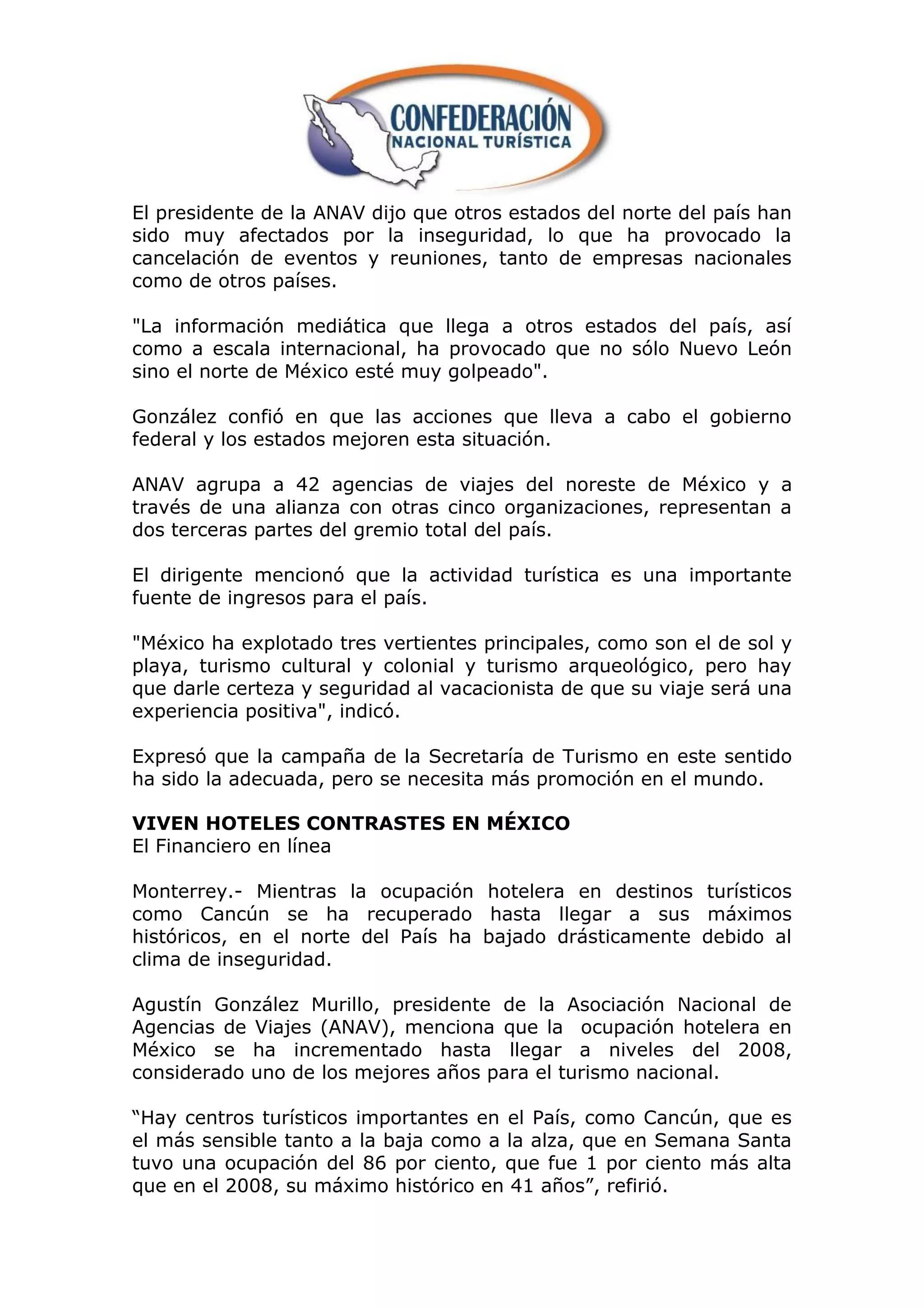 El presidente de la ANAV dijo que otros estados del norte del país han
sido muy afectados por la inseguridad, lo que ha provocado la
cancelación de eventos y reuniones, tanto de empresas nacionales
como de otros países.

"La información mediática que llega a otros estados del país, así
como a escala internacional, ha provocado que no sólo Nuevo León
sino el norte de México esté muy golpeado".

González confió en que las acciones que lleva a cabo el gobierno
federal y los estados mejoren esta situación.

ANAV agrupa a 42 agencias de viajes del noreste de México y a
través de una alianza con otras cinco organizaciones, representan a
dos terceras partes del gremio total del país.

El dirigente mencionó que la actividad turística es una importante
fuente de ingresos para el país.

"México ha explotado tres vertientes principales, como son el de sol y
playa, turismo cultural y colonial y turismo arqueológico, pero hay
que darle certeza y seguridad al vacacionista de que su viaje será una
experiencia positiva", indicó.

Expresó que la campaña de la Secretaría de Turismo en este sentido
ha sido la adecuada, pero se necesita más promoción en el mundo.

VIVEN HOTELES CONTRASTES EN MÉXICO
El Financiero en línea

Monterrey.- Mientras la ocupación hotelera en destinos turísticos
como Cancún se ha recuperado hasta llegar a sus máximos
históricos, en el norte del País ha bajado drásticamente debido al
clima de inseguridad.

Agustín González Murillo, presidente de la Asociación Nacional de
Agencias de Viajes (ANAV), menciona que la ocupación hotelera en
México se ha incrementado hasta llegar a niveles del 2008,
considerado uno de los mejores años para el turismo nacional.

“Hay centros turísticos importantes en el País, como Cancún, que es
el más sensible tanto a la baja como a la alza, que en Semana Santa
tuvo una ocupación del 86 por ciento, que fue 1 por ciento más alta
que en el 2008, su máximo histórico en 41 años”, refirió.
 