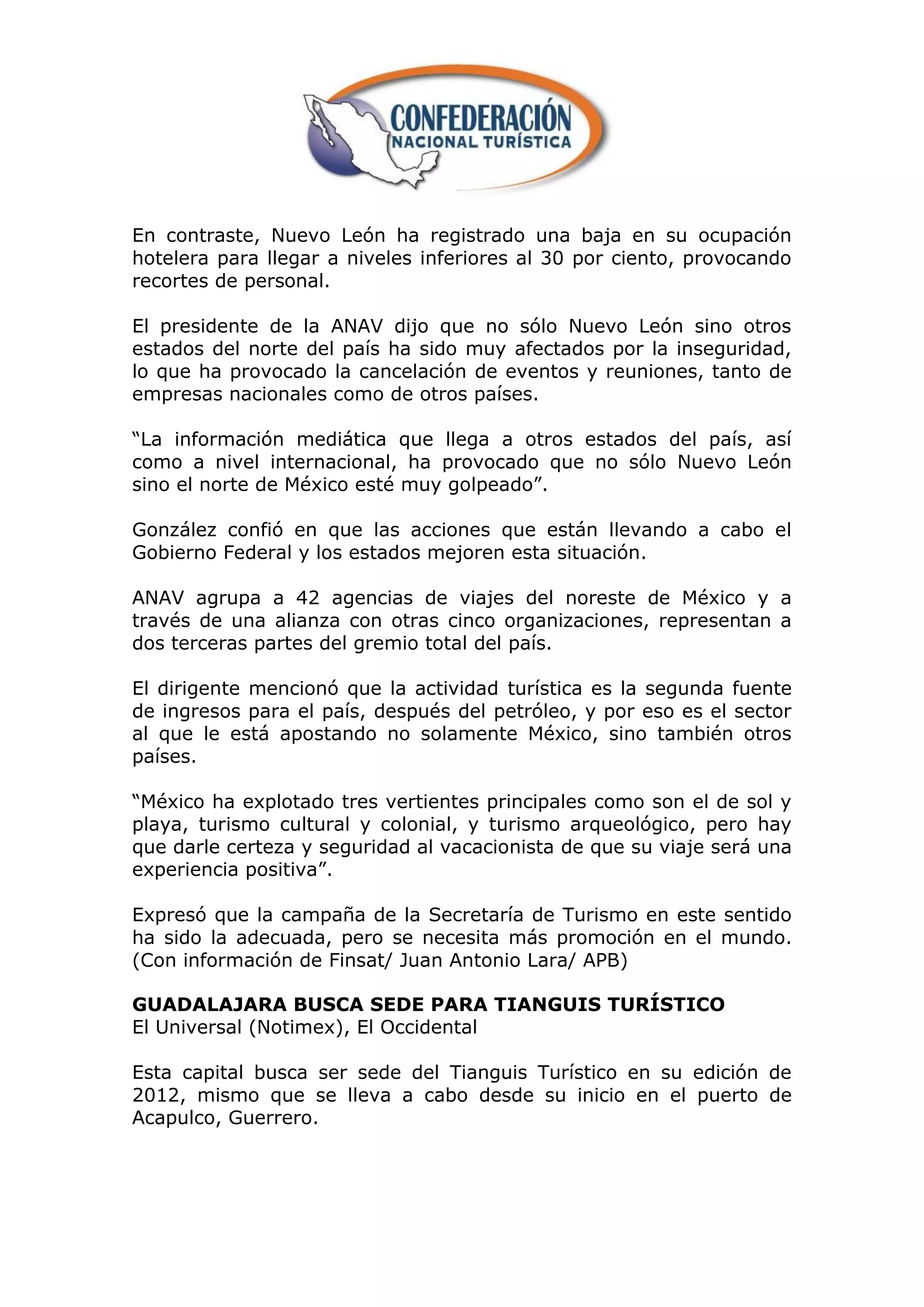 En contraste, Nuevo León ha registrado una baja en su ocupación
hotelera para llegar a niveles inferiores al 30 por ciento, provocando
recortes de personal.

El presidente de la ANAV dijo que no sólo Nuevo León sino otros
estados del norte del país ha sido muy afectados por la inseguridad,
lo que ha provocado la cancelación de eventos y reuniones, tanto de
empresas nacionales como de otros países.

“La información mediática que llega a otros estados del país, así
como a nivel internacional, ha provocado que no sólo Nuevo León
sino el norte de México esté muy golpeado”.

González confió en que las acciones que están llevando a cabo el
Gobierno Federal y los estados mejoren esta situación.

ANAV agrupa a 42 agencias de viajes del noreste de México y a
través de una alianza con otras cinco organizaciones, representan a
dos terceras partes del gremio total del país.

El dirigente mencionó que la actividad turística es la segunda fuente
de ingresos para el país, después del petróleo, y por eso es el sector
al que le está apostando no solamente México, sino también otros
países.

“México ha explotado tres vertientes principales como son el de sol y
playa, turismo cultural y colonial, y turismo arqueológico, pero hay
que darle certeza y seguridad al vacacionista de que su viaje será una
experiencia positiva”.

Expresó que la campaña de la Secretaría de Turismo en este sentido
ha sido la adecuada, pero se necesita más promoción en el mundo.
(Con información de Finsat/ Juan Antonio Lara/ APB)

GUADALAJARA BUSCA SEDE PARA TIANGUIS TURÍSTICO
El Universal (Notimex), El Occidental

Esta capital busca ser sede del Tianguis Turístico en su edición de
2012, mismo que se lleva a cabo desde su inicio en el puerto de
Acapulco, Guerrero.
 
