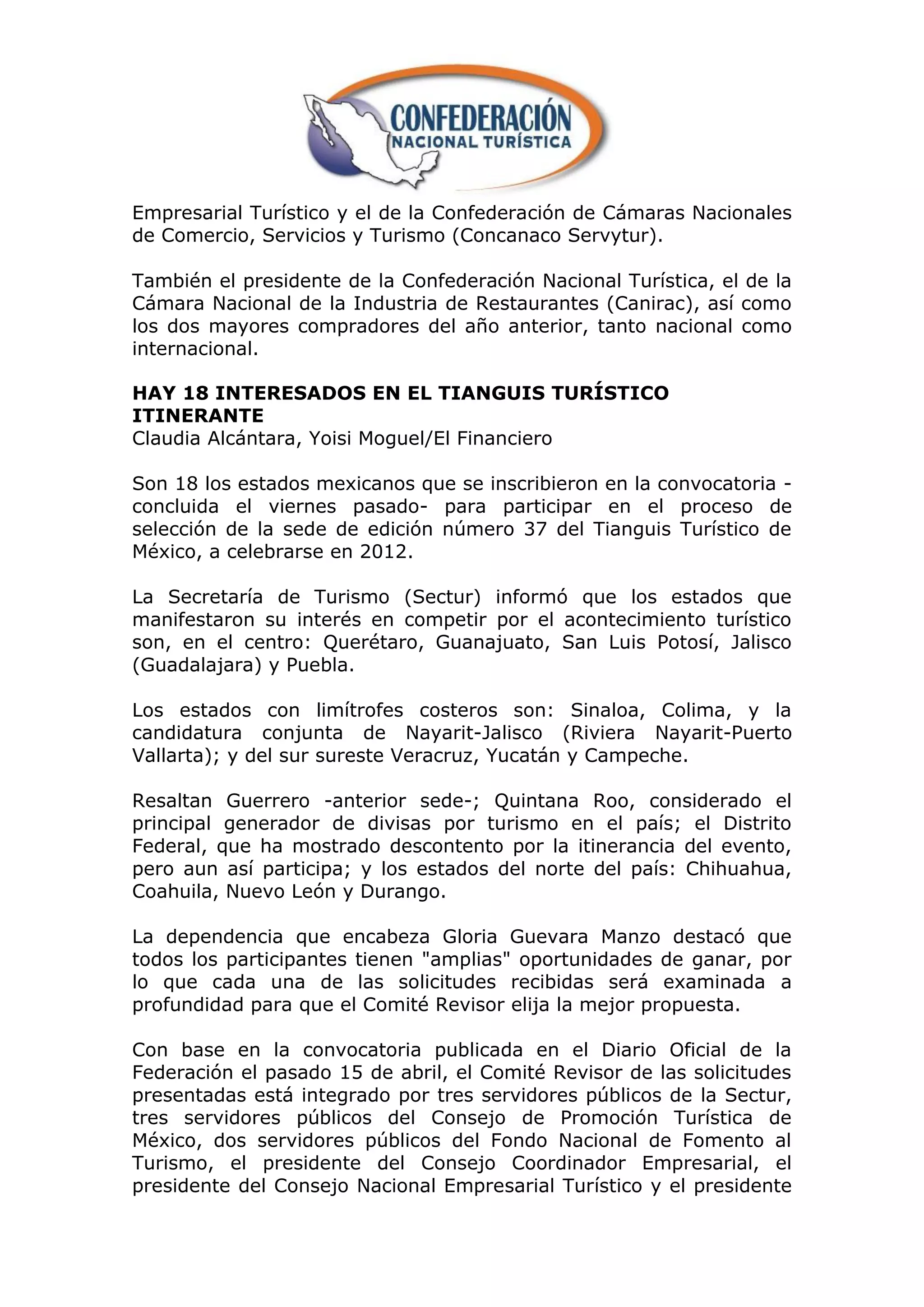 Empresarial Turístico y el de la Confederación de Cámaras Nacionales
de Comercio, Servicios y Turismo (Concanaco Servytur).

También el presidente de la Confederación Nacional Turística, el de la
Cámara Nacional de la Industria de Restaurantes (Canirac), así como
los dos mayores compradores del año anterior, tanto nacional como
internacional.

HAY 18 INTERESADOS EN EL TIANGUIS TURÍSTICO
ITINERANTE
Claudia Alcántara, Yoisi Moguel/El Financiero

Son 18 los estados mexicanos que se inscribieron en la convocatoria -
concluida el viernes pasado- para participar en el proceso de
selección de la sede de edición número 37 del Tianguis Turístico de
México, a celebrarse en 2012.

La Secretaría de Turismo (Sectur) informó que los estados que
manifestaron su interés en competir por el acontecimiento turístico
son, en el centro: Querétaro, Guanajuato, San Luis Potosí, Jalisco
(Guadalajara) y Puebla.

Los estados con limítrofes costeros son: Sinaloa, Colima, y la
candidatura conjunta de Nayarit-Jalisco (Riviera Nayarit-Puerto
Vallarta); y del sur sureste Veracruz, Yucatán y Campeche.

Resaltan Guerrero -anterior sede-; Quintana Roo, considerado el
principal generador de divisas por turismo en el país; el Distrito
Federal, que ha mostrado descontento por la itinerancia del evento,
pero aun así participa; y los estados del norte del país: Chihuahua,
Coahuila, Nuevo León y Durango.

La dependencia que encabeza Gloria Guevara Manzo destacó que
todos los participantes tienen "amplias" oportunidades de ganar, por
lo que cada una de las solicitudes recibidas será examinada a
profundidad para que el Comité Revisor elija la mejor propuesta.

Con base en la convocatoria publicada en el Diario Oficial de la
Federación el pasado 15 de abril, el Comité Revisor de las solicitudes
presentadas está integrado por tres servidores públicos de la Sectur,
tres servidores públicos del Consejo de Promoción Turística de
México, dos servidores públicos del Fondo Nacional de Fomento al
Turismo, el presidente del Consejo Coordinador Empresarial, el
presidente del Consejo Nacional Empresarial Turístico y el presidente
 